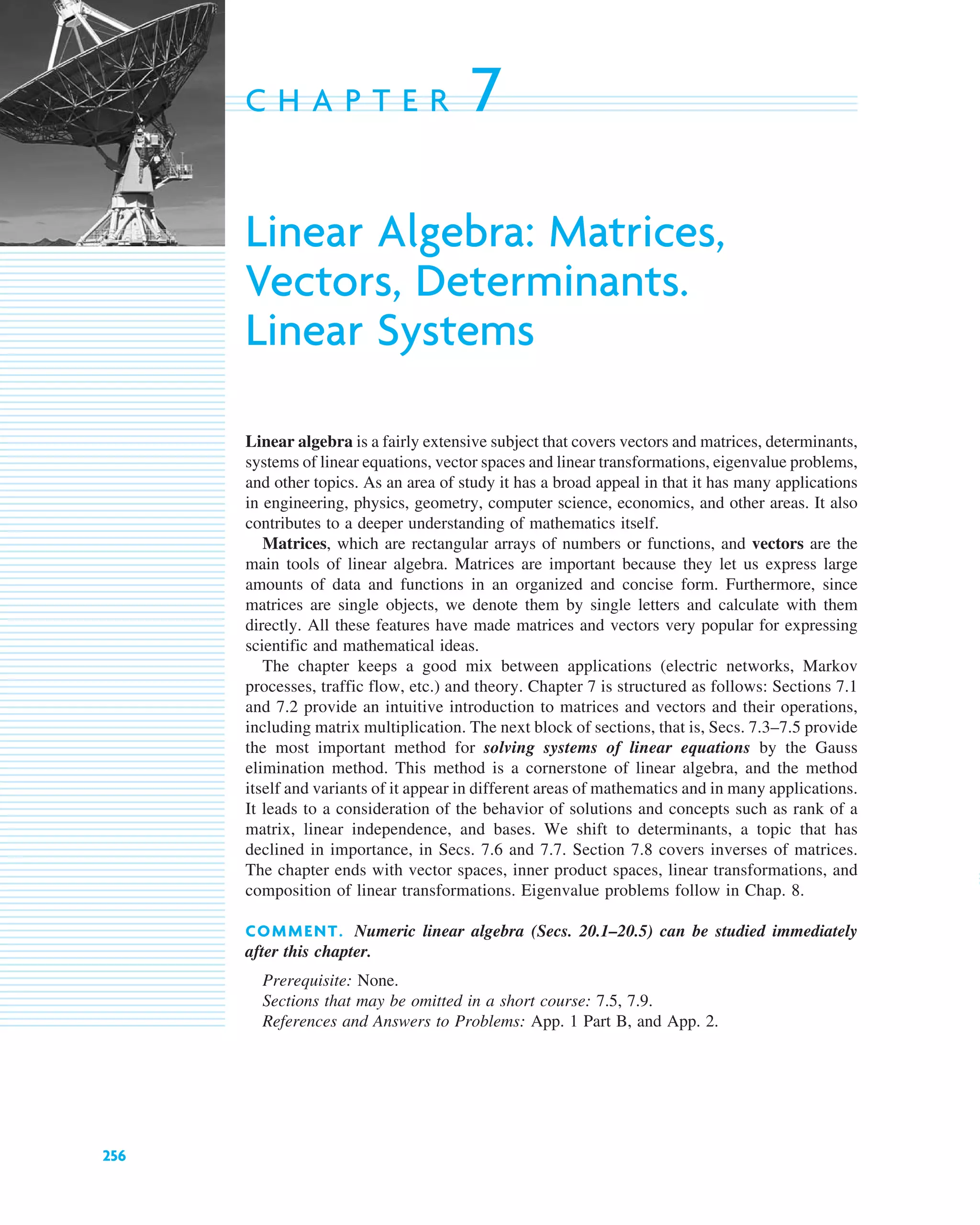 256
C H A P T E R 7
Linear Algebra: Matrices,
Vectors, Determinants.
Linear Systems
Linear algebra is a fairly extensive subject that covers vectors and matrices, determinants,
systems of linear equations, vector spaces and linear transformations, eigenvalue problems,
and other topics. As an area of study it has a broad appeal in that it has many applications
in engineering, physics, geometry, computer science, economics, and other areas. It also
contributes to a deeper understanding of mathematics itself.
Matrices, which are rectangular arrays of numbers or functions, and vectors are the
main tools of linear algebra. Matrices are important because they let us express large
amounts of data and functions in an organized and concise form. Furthermore, since
matrices are single objects, we denote them by single letters and calculate with them
directly. All these features have made matrices and vectors very popular for expressing
scientific and mathematical ideas.
The chapter keeps a good mix between applications (electric networks, Markov
processes, traffic flow, etc.) and theory. Chapter 7 is structured as follows: Sections 7.1
and 7.2 provide an intuitive introduction to matrices and vectors and their operations,
including matrix multiplication. The next block of sections, that is, Secs. 7.3–7.5 provide
the most important method for solving systems of linear equations by the Gauss
elimination method. This method is a cornerstone of linear algebra, and the method
itself and variants of it appear in different areas of mathematics and in many applications.
It leads to a consideration of the behavior of solutions and concepts such as rank of a
matrix, linear independence, and bases. We shift to determinants, a topic that has
declined in importance, in Secs. 7.6 and 7.7. Section 7.8 covers inverses of matrices.
The chapter ends with vector spaces, inner product spaces, linear transformations, and
composition of linear transformations. Eigenvalue problems follow in Chap. 8.
COMMENT. Numeric linear algebra (Secs. 20.1–20.5) can be studied immediately
after this chapter.
Prerequisite: None.
Sections that may be omitted in a short course: 7.5, 7.9.
References and Answers to Problems: App. 1 Part B, and App. 2.
c07.qxd 10/28/10 7:30 PM Page 256
 