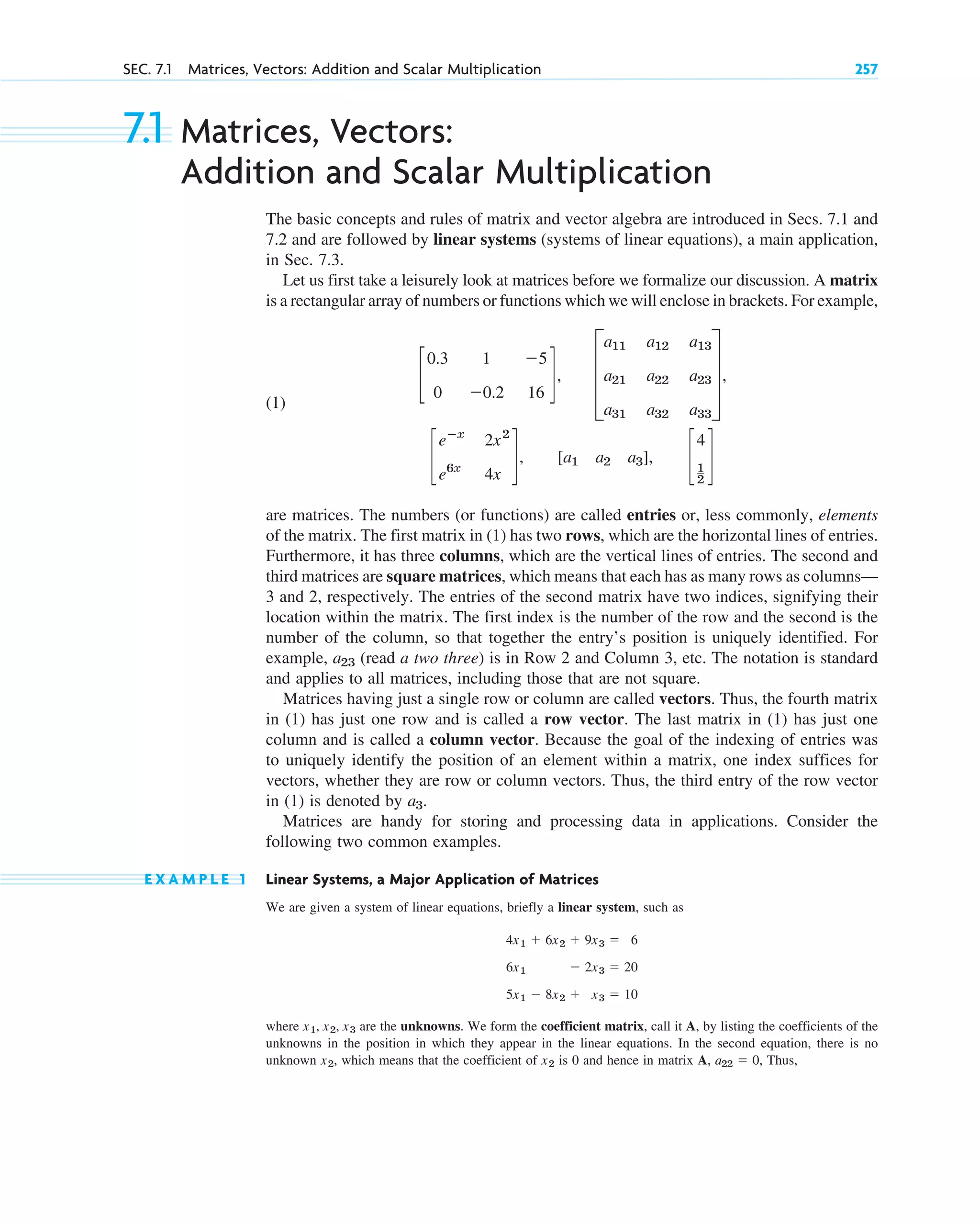 7.1 Matrices, Vectors:
Addition and Scalar Multiplication
The basic concepts and rules of matrix and vector algebra are introduced in Secs. 7.1 and
7.2 and are followed by linear systems (systems of linear equations), a main application,
in Sec. 7.3.
Let us first take a leisurely look at matrices before we formalize our discussion. A matrix
is a rectangular array of numbers or functions which we will enclose in brackets. For example,
(1)
are matrices. The numbers (or functions) are called entries or, less commonly, elements
of the matrix. The first matrix in (1) has two rows, which are the horizontal lines of entries.
Furthermore, it has three columns, which are the vertical lines of entries. The second and
third matrices are square matrices, which means that each has as many rows as columns—
3 and 2, respectively. The entries of the second matrix have two indices, signifying their
location within the matrix. The first index is the number of the row and the second is the
number of the column, so that together the entry’s position is uniquely identified. For
example, (read a two three) is in Row 2 and Column 3, etc. The notation is standard
and applies to all matrices, including those that are not square.
Matrices having just a single row or column are called vectors. Thus, the fourth matrix
in (1) has just one row and is called a row vector. The last matrix in (1) has just one
column and is called a column vector. Because the goal of the indexing of entries was
to uniquely identify the position of an element within a matrix, one index suffices for
vectors, whether they are row or column vectors. Thus, the third entry of the row vector
in (1) is denoted by
Matrices are handy for storing and processing data in applications. Consider the
following two common examples.
E X A M P L E 1 Linear Systems, a Major Application of Matrices
We are given a system of linear equations, briefly a linear system, such as
where are the unknowns. We form the coefficient matrix, call it A, by listing the coefficients of the
unknowns in the position in which they appear in the linear equations. In the second equation, there is no
unknown which means that the coefficient of is 0 and hence in matrix A, Thus,
a22  0,
x2
x2,
x1, x2, x3
4x1  6x2  9x3  6
6x1  2x3  20
5x1  8x2  x3  10
a3.
a23
c
eⴚx
2x2
e6x
4x
d, [a1 a2 a3], c
4
1
2
d
c
0.3 1 5
0 0.2 16
d, D
a11 a12 a13
a21 a22 a23
a31 a32 a33
T,
SEC. 7.1 Matrices, Vectors: Addition and Scalar Multiplication 257
c07.qxd 10/28/10 7:30 PM Page 257
 
