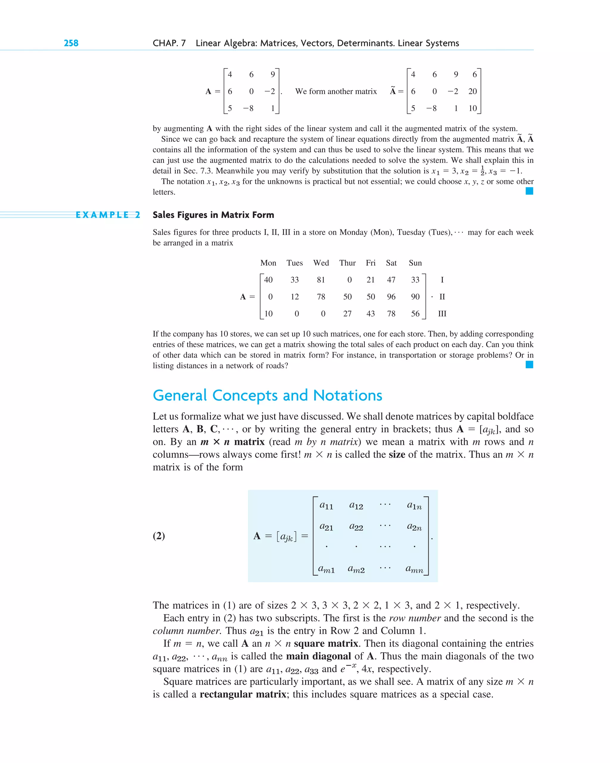 by augmenting A with the right sides of the linear system and call it the augmented matrix of the system.
Since we can go back and recapture the system of linear equations directly from the augmented matrix ,
contains all the information of the system and can thus be used to solve the linear system. This means that we
can just use the augmented matrix to do the calculations needed to solve the system. We shall explain this in
detail in Sec. 7.3. Meanwhile you may verify by substitution that the solution is .
The notation for the unknowns is practical but not essential; we could choose x, y, z or some other
letters.
E X A M P L E 2 Sales Figures in Matrix Form
Sales figures for three products I, II, III in a store on Monday (Mon), Tuesday (Tues), may for each week
be arranged in a matrix
If the company has 10 stores, we can set up 10 such matrices, one for each store. Then, by adding corresponding
entries of these matrices, we can get a matrix showing the total sales of each product on each day. Can you think
of other data which can be stored in matrix form? For instance, in transportation or storage problems? Or in
listing distances in a network of roads?
General Concepts and Notations
Let us formalize what we just have discussed. We shall denote matrices by capital boldface
letters A, B, C, , or by writing the general entry in brackets; thus , and so
on. By an matrix (read m by n matrix) we mean a matrix with m rows and n
columns—rows always come first! is called the size of the matrix. Thus an
matrix is of the form
(2)
The matrices in (1) are of sizes and respectively.
Each entry in (2) has two subscripts. The first is the row number and the second is the
column number. Thus is the entry in Row 2 and Column 1.
If we call A an square matrix. Then its diagonal containing the entries
is called the main diagonal of A. Thus the main diagonals of the two
square matrices in (1) are and respectively.
Square matrices are particularly important, as we shall see. A matrix of any size
is called a rectangular matrix; this includes square matrices as a special case.
m  n
eⴚx
, 4x,
a11, a22, a33
a11, a22, Á , ann
n  n
m  n,
a21
2  1,
2  3, 3  3, 2  2, 1  3,
A  3ajk4  E
a11 a12
Á a1n
a21 a22
Á a2n
# # Á #
am1 am2
Á amn
U .
m  n
m  n
m ⴛ n
A  [ajk]
Á
䊏
A 
Mon Tues Wed Thur Fri Sat Sun
40 33 81 0 21 47 33
D 0 12 78 50 50 96 90 T
10 0 0 27 43 78 56
#
I
II
III
Á
䊏
x1, x2, x3
x1  3, x2  1
2, x3  1
A
~
A
~
A  D
4 6 9
6 0 2
5 8 1
T. We form another matrix A
~
 D
4 6 9 6
6 0 2 20
5 8 1 10
T
258 CHAP. 7 Linear Algebra: Matrices, Vectors, Determinants. Linear Systems
c07.qxd 10/28/10 7:30 PM Page 258
 