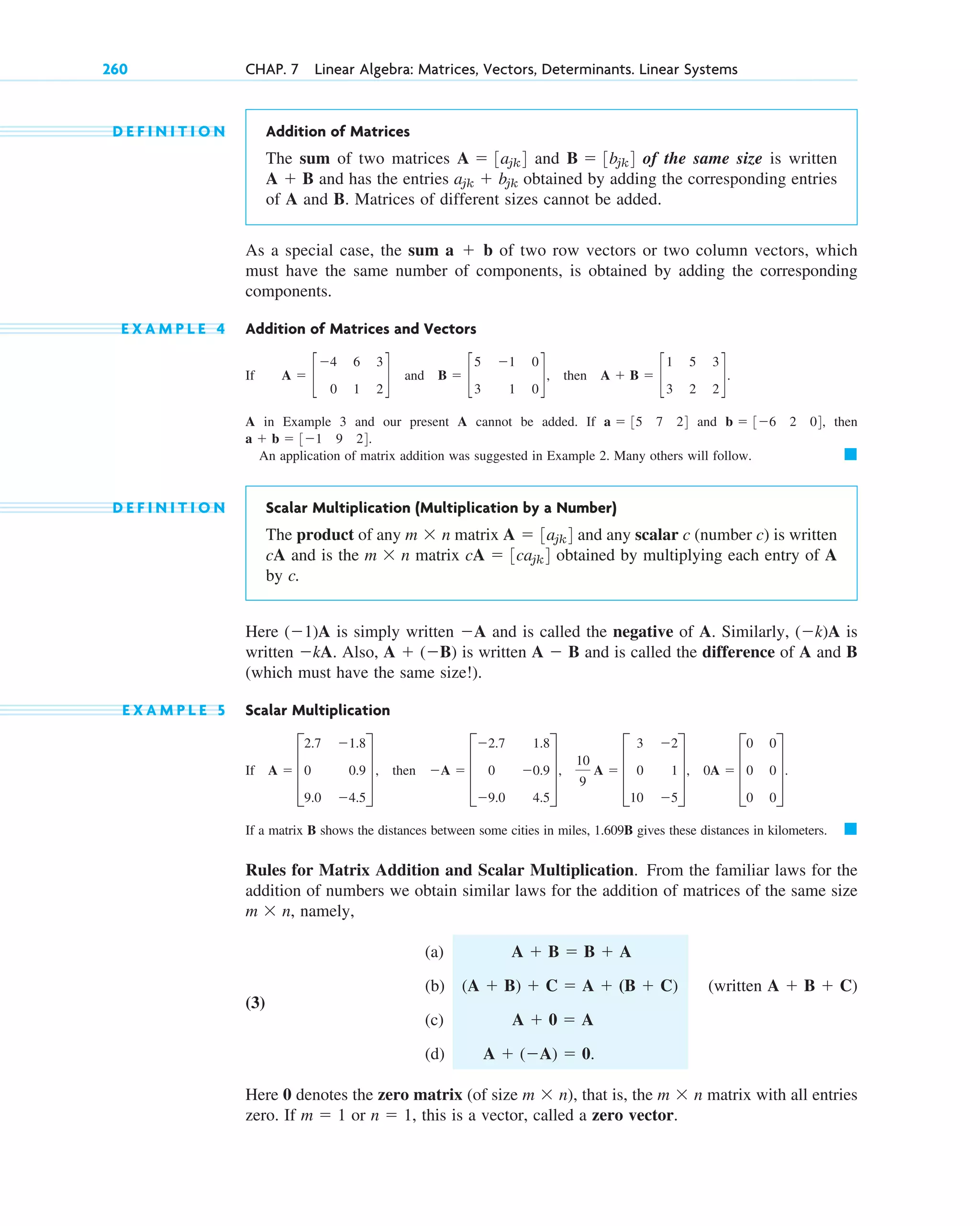 D E F I N I T I O N Addition of Matrices
The sum of two matrices and of the same size is written
and has the entries obtained by adding the corresponding entries
of A and B. Matrices of different sizes cannot be added.
As a special case, the sum of two row vectors or two column vectors, which
must have the same number of components, is obtained by adding the corresponding
components.
E X A M P L E 4 Addition of Matrices and Vectors
If and , then .
A in Example 3 and our present A cannot be added. If and , then
.
An application of matrix addition was suggested in Example 2. Many others will follow.
D E F I N I T I O N Scalar Multiplication (Multiplication by a Number)
The product of any matrix and any scalar c (number c) is written
cA and is the matrix obtained by multiplying each entry of A
by c.
Here is simply written and is called the negative of A. Similarly, is
written . Also, is written and is called the difference of A and B
(which must have the same size!).
E X A M P L E 5 Scalar Multiplication
If , then
If a matrix B shows the distances between some cities in miles, 1.609B gives these distances in kilometers.
Rules for Matrix Addition and Scalar Multiplication. From the familiar laws for the
addition of numbers we obtain similar laws for the addition of matrices of the same size
, namely,
(a)
(3)
(b) (written )
(c)
(d) .
Here 0 denotes the zero matrix (of size ), that is, the matrix with all entries
zero. If or , this is a vector, called a zero vector.
n  1
m  1
m  n
m  n
A  (A)  0
A  0  A
A  B  C
(A  B)  C  A  (B  C)
A  B  B  A
m  n
䊏
A  D
2.7 1.8
0 0.9
9.0 4.5
T,
10
9
A  D
3
0
10
2
1
5
T, 0A  D
0
0
0
0
0
0
T.
A  D
2.7
0
9.0
1.8
0.9
4.5
T
A  B
A  (B)
kA
(k)A
A
(1)A
cA  3cajk4
m  n
A  3ajk4
m  n
䊏
a  b  31 9 24
b  36 2 04
a  35 7 24
A  B  c
1 5 3
3 2 2
d
B  c
5 1 0
3 1 0
d
A  c
4 6 3
0 1 2
d
a  b
ajk  bjk
A  B
B  3bjk4
A  3ajk4
260 CHAP. 7 Linear Algebra: Matrices, Vectors, Determinants. Linear Systems
c07.qxd 10/28/10 7:30 PM Page 260
 