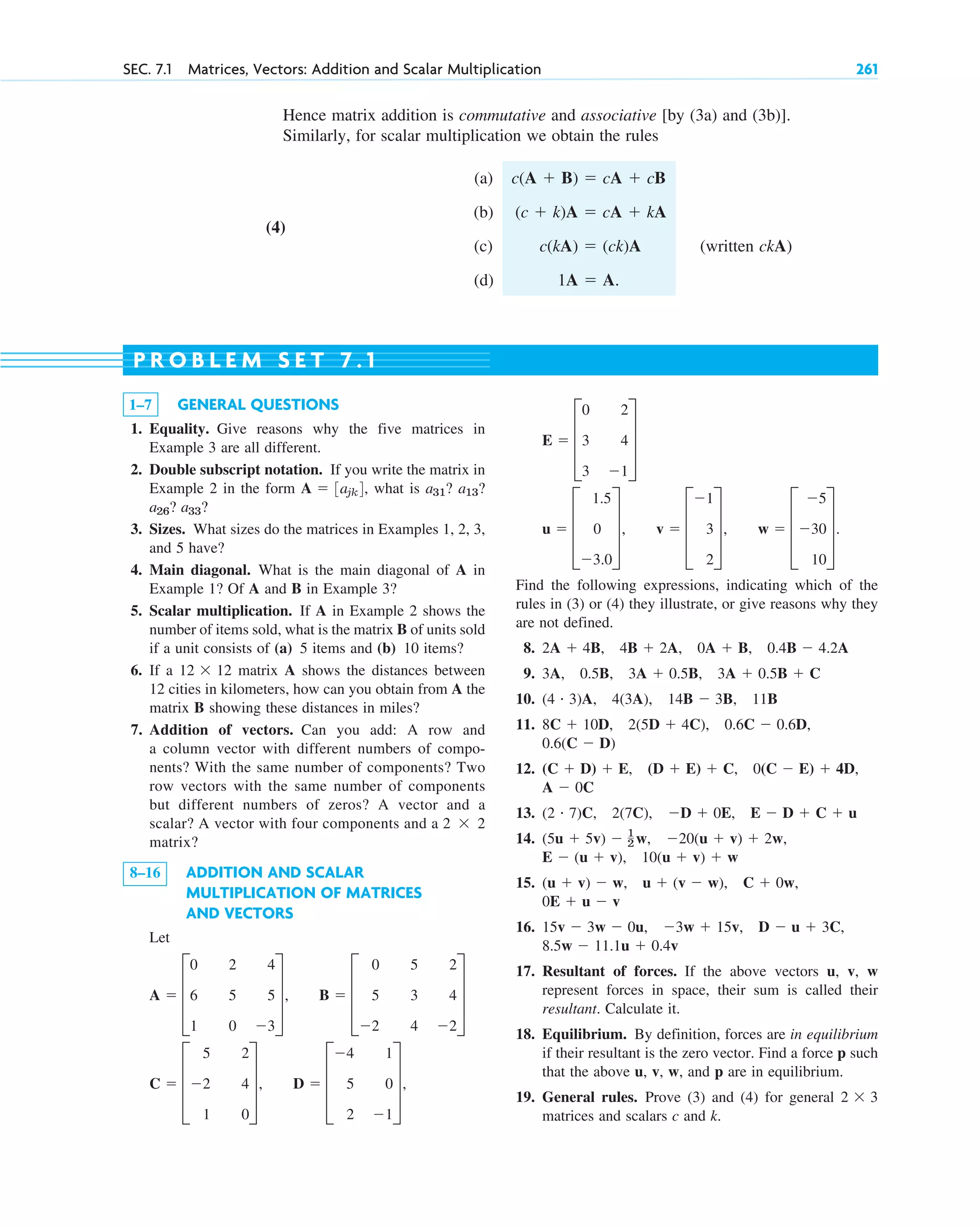 SEC. 7.1 Matrices, Vectors: Addition and Scalar Multiplication 261
1–7 GENERAL QUESTIONS
1. Equality. Give reasons why the five matrices in
Example 3 are all different.
2. Double subscript notation. If you write the matrix in
Example 2 in the form , what is
? ?
3. Sizes. What sizes do the matrices in Examples 1, 2, 3,
and 5 have?
4. Main diagonal. What is the main diagonal of A in
Example 1? Of A and B in Example 3?
5. Scalar multiplication. If A in Example 2 shows the
number of items sold, what is the matrix B of units sold
if a unit consists of (a) 5 items and (b) 10 items?
6. If a matrix A shows the distances between
12 cities in kilometers, how can you obtain from A the
matrix B showing these distances in miles?
7. Addition of vectors. Can you add: A row and
a column vector with different numbers of compo-
nents? With the same number of components? Two
row vectors with the same number of components
but different numbers of zeros? A vector and a
scalar? A vector with four components and a
matrix?
8–16 ADDITION AND SCALAR
MULTIPLICATION OF MATRICES
AND VECTORS
Let
C  D
5
2
1
2
4
0
T, D  D
4
5
2
1
0
1
T,
A  D
0
6
1
2
5
0
4
5
3
T, B  D
0
5
2
5
3
4
2
4
2
T
2  2
12  12
a33
a26
a13?
a31?
A  3ajk4
P R O B L E M S E T 7 . 1
Find the following expressions, indicating which of the
rules in (3) or (4) they illustrate, or give reasons why they
are not defined.
8.
9.
10.
11.
12.
13.
14.
15.
16.
17. Resultant of forces. If the above vectors u, v, w
represent forces in space, their sum is called their
resultant. Calculate it.
18. Equilibrium. By definition, forces are in equilibrium
if their resultant is the zero vector. Find a force p such
that the above u, v, w, and p are in equilibrium.
19. General rules. Prove (3) and (4) for general
matrices and scalars c and k.
2  3
8.5w  11.1u  0.4v
15v  3w  0u, 3w  15v, D  u  3C,
0E  u  v
(u  v)  w, u  (v  w), C  0w,
10(u  v)  w
E  (u  v),
(5u  5v)  1
2 w, 20(u  v)  2w,
(2 # 7)C, 2(7C), D  0E, E  D  C  u
A  0C
(C  D)  E, (D  E)  C, 0(C  E)  4D,
0.6(C  D)
8C  10D, 2(5D  4C), 0.6C  0.6D,
(4 # 3)A, 4(3A), 14B  3B, 11B
3A, 0.5B, 3A  0.5B, 3A  0.5B  C
2A  4B, 4B  2A, 0A  B, 0.4B  4.2A
u  D
1.5
0
3.0
T, v  D
1
3
2
T, w  D
5
30
10
T.
E  D
0
3
3
2
4
1
T
Hence matrix addition is commutative and associative [by (3a) and (3b)].
Similarly, for scalar multiplication we obtain the rules
(a)
(4)
(b)
(c) (written ckA)
(d) 1A  A.
c(kA)  (ck)A
(c  k)A  cA  kA
c(A  B)  cA  cB
c07.qxd 10/28/10 7:30 PM Page 261
 