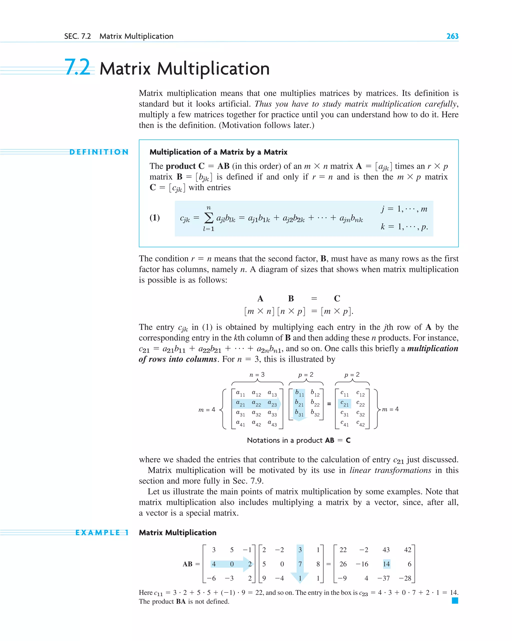 where we shaded the entries that contribute to the calculation of entry just discussed.
Matrix multiplication will be motivated by its use in linear transformations in this
section and more fully in Sec. 7.9.
Let us illustrate the main points of matrix multiplication by some examples. Note that
matrix multiplication also includes multiplying a matrix by a vector, since, after all,
a vector is a special matrix.
E X A M P L E 1 Matrix Multiplication
Here and so on. The entry in the box is
The product BA is not defined. 䊏
c23  4 # 3  0 # 7  2 # 1  14.
c11  3 # 2  5 # 5  (1) # 9  22,
AB  D
3
4
6
5
0
3
1
2
2
T D
2
5
9
2
0
4
3
7
1
1
8
1
T  D
22
26
9
2
16
4
43
14
37
42
6
28
T
c21
SEC. 7.2 Matrix Multiplication 263
7.2 Matrix Multiplication
Matrix multiplication means that one multiplies matrices by matrices. Its definition is
standard but it looks artificial. Thus you have to study matrix multiplication carefully,
multiply a few matrices together for practice until you can understand how to do it. Here
then is the definition. (Motivation follows later.)
D E F I N I T I O N Multiplication of a Matrix by a Matrix
The product (in this order) of an matrix times an
matrix is defined if and only if and is then the matrix
with entries
(1)
The condition means that the second factor, B, must have as many rows as the first
factor has columns, namely n. A diagram of sizes that shows when matrix multiplication
is possible is as follows:
The entry in (1) is obtained by multiplying each entry in the jth row of A by the
corresponding entry in the kth column of B and then adding these n products. For instance,
and so on. One calls this briefly a multiplication
of rows into columns. For , this is illustrated by
n  3
c21  a21b11  a22b21  Á  a2nbn1,
cjk
A B  C
3m  n4 3n  p4  3m  p4.
r  n
cjk  a
n
l1
ajlblk  aj1b1k  aj2b2k  Á  ajnbnk
j  1, Á , m
k  1, Á , p.
C  3cjk4
m  p
r  n
B  3bjk4
r  p
A  3ajk4
m  n
C  AB
a11
a12
a13
a21
a22
a23
a31
a32
a33
a41
a42
a43
m = 4
m = 4
n = 3
=
c11
c12
c21
c22
c31
c32
c41
c42
b11
b12
b21
b22
b31
b32
p = 2 p = 2
Notations in a product AB  C
c07.qxd 10/28/10 7:30 PM Page 263
 