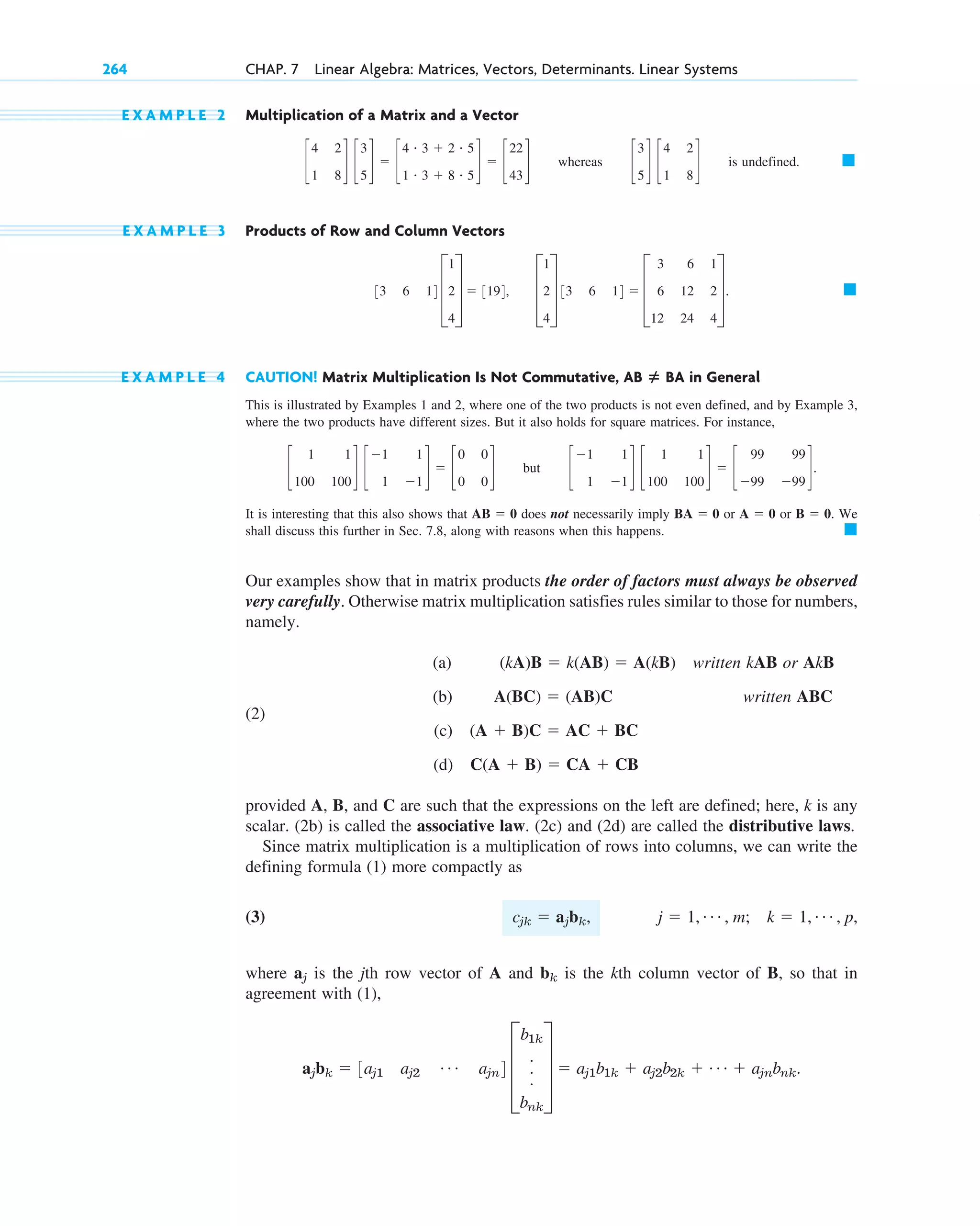 E X A M P L E 2 Multiplication of a Matrix and a Vector
whereas is undefined.
E X A M P L E 3 Products of Row and Column Vectors
E X A M P L E 4 CAUTION! Matrix Multiplication Is Not Commutative, in General
This is illustrated by Examples 1 and 2, where one of the two products is not even defined, and by Example 3,
where the two products have different sizes. But it also holds for square matrices. For instance,
but
It is interesting that this also shows that does not necessarily imply or or . We
shall discuss this further in Sec. 7.8, along with reasons when this happens.
Our examples show that in matrix products the order of factors must always be observed
very carefully. Otherwise matrix multiplication satisfies rules similar to those for numbers,
namely.
(a) written kAB or AkB
(2)
(b) written ABC
(c)
(d)
provided A, B, and C are such that the expressions on the left are defined; here, k is any
scalar. (2b) is called the associative law. (2c) and (2d) are called the distributive laws.
Since matrix multiplication is a multiplication of rows into columns, we can write the
defining formula (1) more compactly as
(3)
where is the jth row vector of A and is the kth column vector of B, so that in
agreement with (1),
ajbk  3aj1 aj2
Á ajn4 D
b1k
.
.
.
bnk
T  aj1b1k  aj2b2k  Á  ajnbnk.
bk
aj
j  1, Á , m; k  1, Á , p,
cjk  ajbk,
C(A  B)  CA  CB
(A  B)C  AC  BC
A(BC)  (AB)C
(kA)B  k(AB)  A(kB)
䊏
B  0
A  0
BA  0
AB  0
c
1
1
1
1
d c
1
100
1
100
d  c
99
99
99
99
d.
c
1
100
1
100
d c
1
1
1
1
d  c
0
0
0
0
d
AB ⴝ BA
䊏
D
1
2
4
T 33 6 14  D
3
6
12
6
12
24
1
2
4
T.
33 6 14 D
1
2
4
T  3194,
䊏
c
3
5
d c
4
1
2
8
d
c
4
1
2
8
d c
3
5
d  c
4 # 3  2 # 5
1 # 3  8 # 5
d  c
22
43
d
264 CHAP. 7 Linear Algebra: Matrices, Vectors, Determinants. Linear Systems
c07.qxd 10/28/10 7:30 PM Page 264
 
