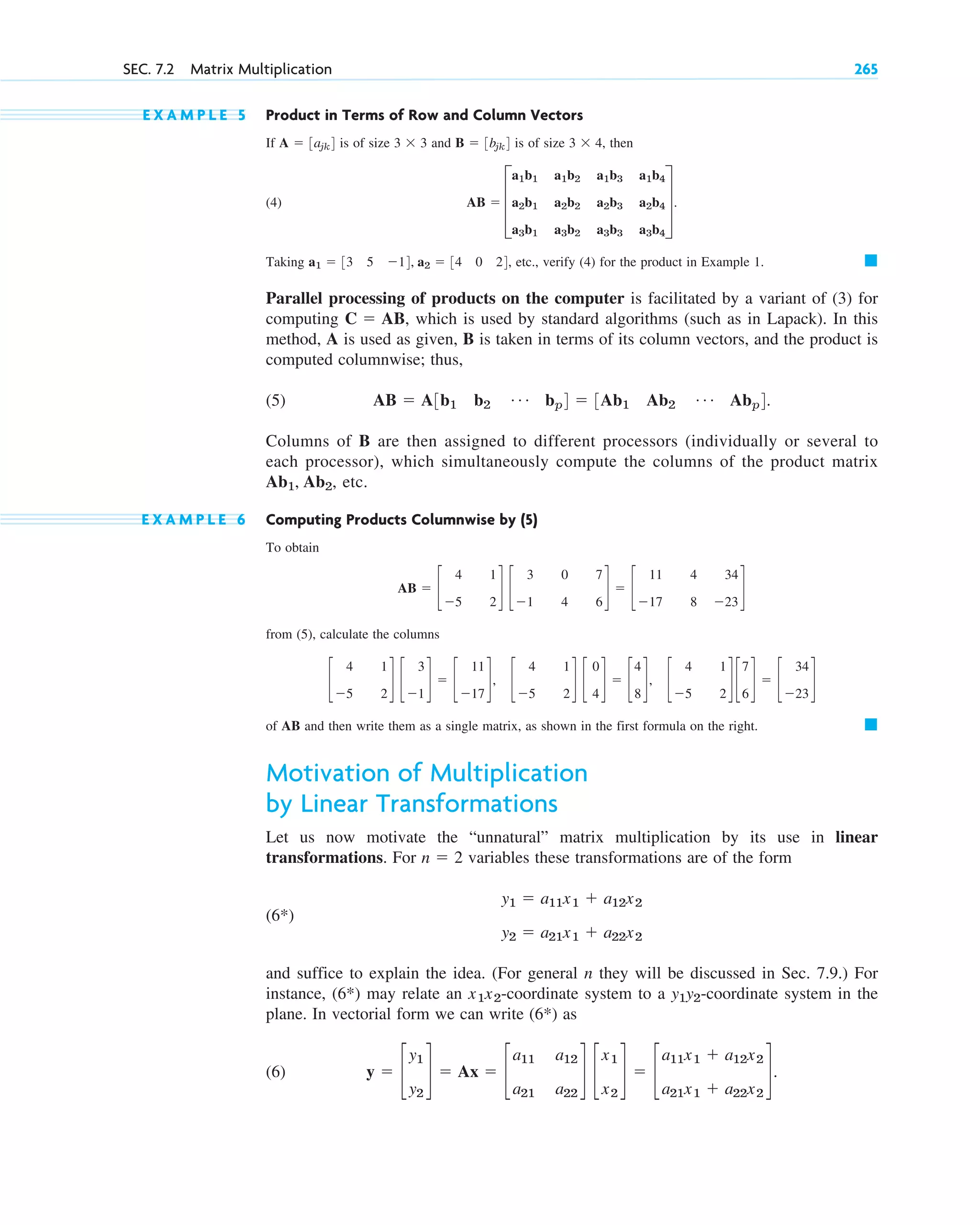 E X A M P L E 5 Product in Terms of Row and Column Vectors
If is of size and is of size then
(4)
Taking etc., verify (4) for the product in Example 1.
Parallel processing of products on the computer is facilitated by a variant of (3) for
computing , which is used by standard algorithms (such as in Lapack). In this
method, A is used as given, B is taken in terms of its column vectors, and the product is
computed columnwise; thus,
(5)
Columns of B are then assigned to different processors (individually or several to
each processor), which simultaneously compute the columns of the product matrix
etc.
E X A M P L E 6 Computing Products Columnwise by (5)
To obtain
from (5), calculate the columns
of AB and then write them as a single matrix, as shown in the first formula on the right.
Motivation of Multiplication
by Linear Transformations
Let us now motivate the “unnatural” matrix multiplication by its use in linear
transformations. For variables these transformations are of the form
(6*)
and suffice to explain the idea. (For general n they will be discussed in Sec. 7.9.) For
instance, (6*) may relate an -coordinate system to a -coordinate system in the
plane. In vectorial form we can write (6*) as
(6) y  c
y1
y2
d  Ax  c
a11
a21
a12
a22
d c
x1
x2
d  c
a11x1  a12x2
a21x1  a22x2
d.
y1y2
x1x2
y1  a11x1  a12x2
y2  a21x1  a22x2
n  2
䊏
c
4
5
1
2
d c
3
1
d  c
11
17
d, c
4
5
1
2
d c
0
4
d  c
4
8
d, c
4
5
1
2
d c
7
6
d  c
34
23
d
AB  c
4
5
1
2
d c
3
1
0
4
7
6
d  c
11
17
4
8
34
23
d
Ab1, Ab2,
AB  A3b1 b2
Á bp4  3Ab1 Ab2
Á Abp4.
C  AB
䊏
a1  33 5 14, a2  34 0 24,
AB  D
a1b1
a2b1
a3b1
a1b2
a2b2
a3b2
a1b3
a2b3
a3b3
a1b4
a2b4
a3b4
T.
3  4,
B  3bjk4
3  3
A  3ajk4
SEC. 7.2 Matrix Multiplication 265
c07.qxd 10/28/10 7:30 PM Page 265
 