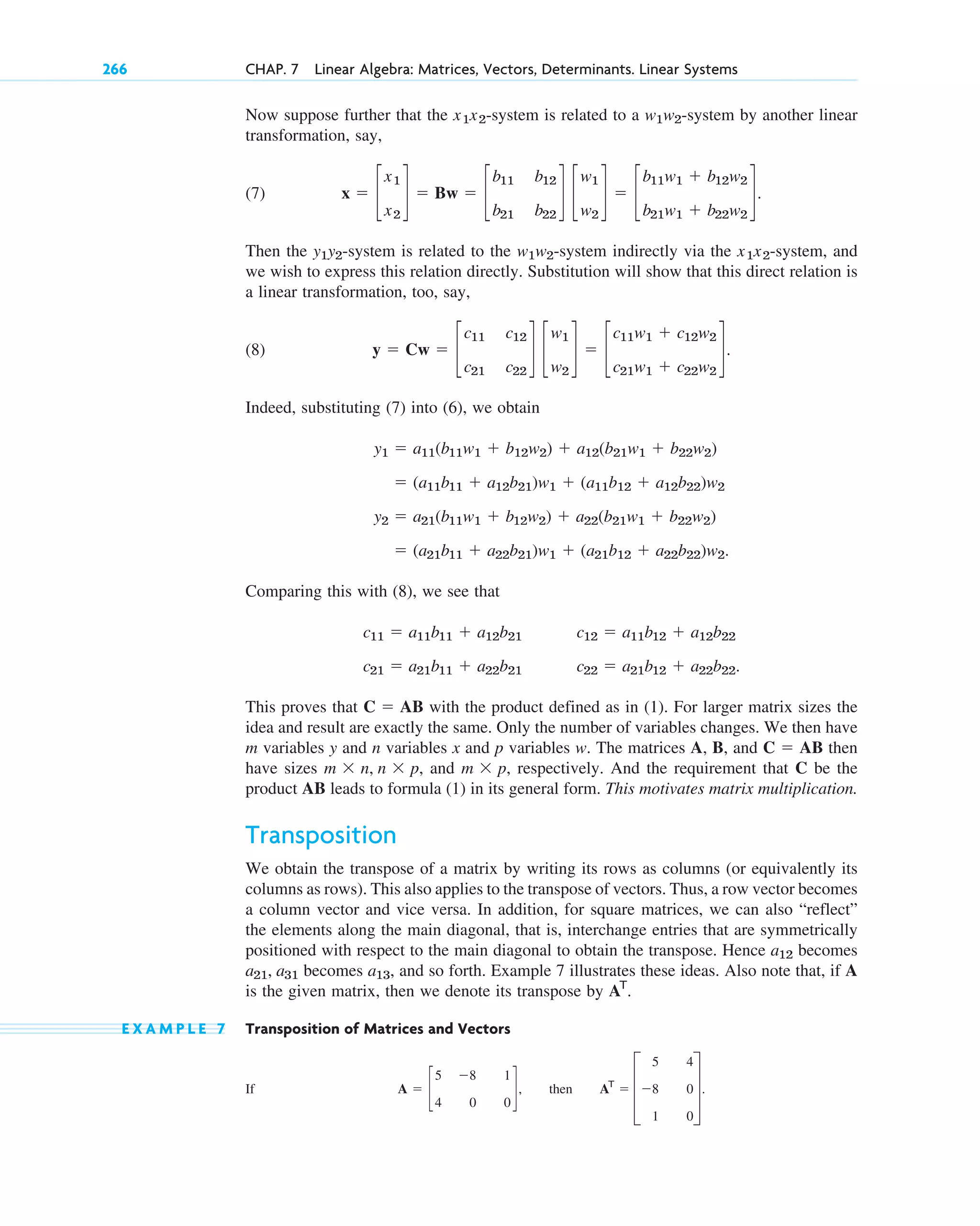 Now suppose further that the -system is related to a -system by another linear
transformation, say,
(7)
Then the -system is related to the -system indirectly via the -system, and
we wish to express this relation directly. Substitution will show that this direct relation is
a linear transformation, too, say,
(8)
Indeed, substituting (7) into (6), we obtain
Comparing this with (8), we see that
This proves that with the product defined as in (1). For larger matrix sizes the
idea and result are exactly the same. Only the number of variables changes. We then have
m variables y and n variables x and p variables w. The matrices A, B, and then
have sizes and , respectively. And the requirement that C be the
product AB leads to formula (1) in its general form. This motivates matrix multiplication.
Transposition
We obtain the transpose of a matrix by writing its rows as columns (or equivalently its
columns as rows). This also applies to the transpose of vectors. Thus, a row vector becomes
a column vector and vice versa. In addition, for square matrices, we can also “reflect”
the elements along the main diagonal, that is, interchange entries that are symmetrically
positioned with respect to the main diagonal to obtain the transpose. Hence becomes
becomes and so forth. Example 7 illustrates these ideas. Also note that, if A
is the given matrix, then we denote its transpose by
E X A M P L E 7 Transposition of Matrices and Vectors
If A  c
5
4
8
0
1
0
d, then AT
 D
5
8
1
4
0
0
T.
AT
.
a13,
a21, a31
a12
m  p
m  n, n  p,
C  AB
C  AB
c11  a11b11  a12b21
c21  a21b11  a22b21
c12  a11b12  a12b22
c22  a21b12  a22b22.
 (a21b11  a22b21)w1  (a21b12  a22b22)w2.
y2  a21(b11w1  b12w2)  a22(b21w1  b22w2)
 (a11b11  a12b21)w1  (a11b12  a12b22)w2
y1  a11(b11w1  b12w2)  a12(b21w1  b22w2)
y  Cw  c
c11
c21
c12
c22
d c
w1
w2
d  c
c11w1  c12w2
c21w1  c22w2
d.
x1x2
w1w2
y1y2
x  c
x1
x2
d  Bw  c
b11
b21
b12
b22
d c
w1
w2
d  c
b11w1  b12w2
b21w1  b22w2
d.
w1w2
x1x2
266 CHAP. 7 Linear Algebra: Matrices, Vectors, Determinants. Linear Systems
c07.qxd 10/28/10 7:30 PM Page 266
 
