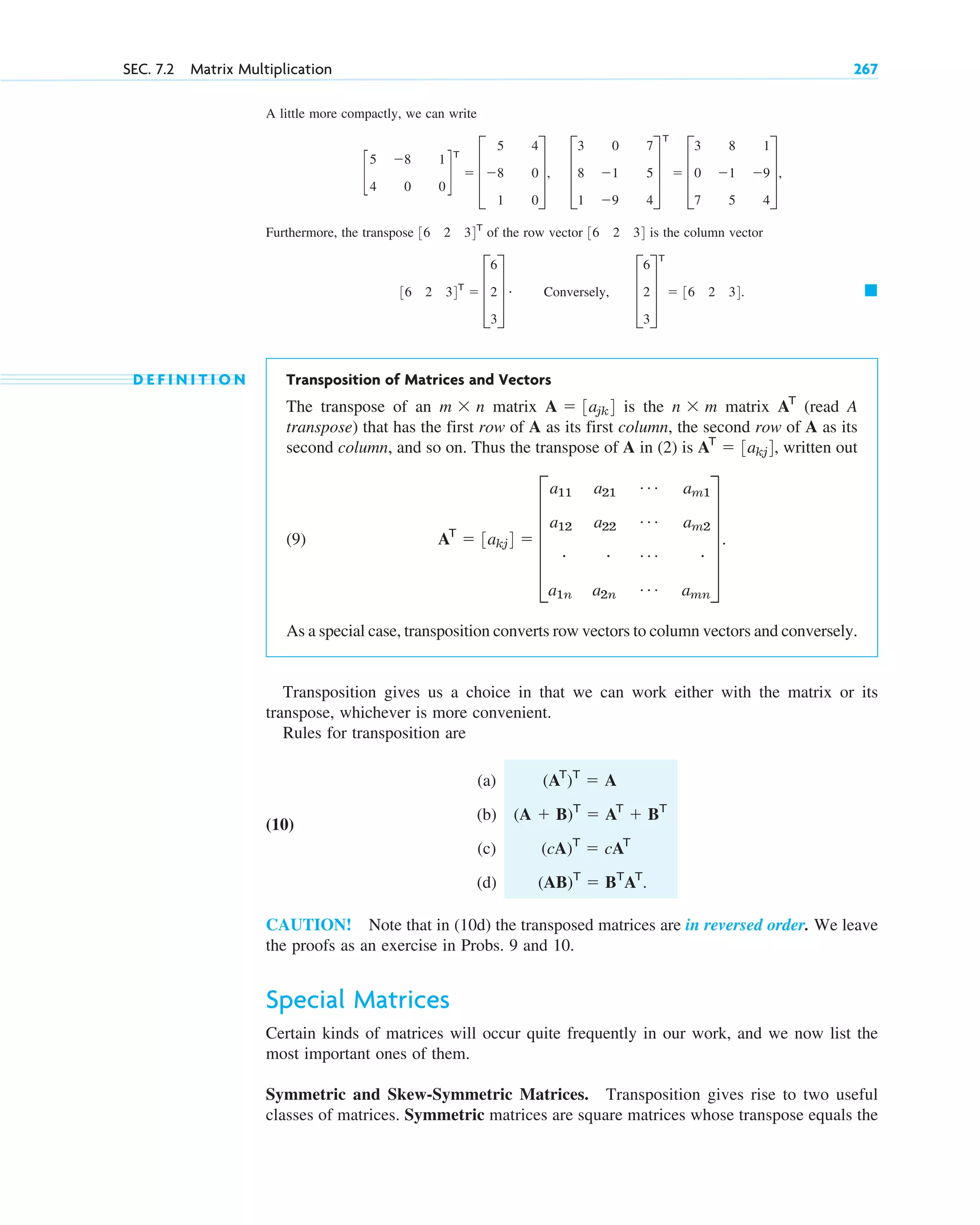 A little more compactly, we can write
Furthermore, the transpose of the row vector is the column vector
D E F I N I T I O N Transposition of Matrices and Vectors
The transpose of an matrix is the matrix (read A
transpose) that has the first row of A as its first column, the second row of A as its
second column, and so on. Thus the transpose of A in (2) is written out
(9)
As a special case, transposition converts row vectors to column vectors and conversely.
Transposition gives us a choice in that we can work either with the matrix or its
transpose, whichever is more convenient.
Rules for transposition are
(a)
(10)
(b)
(c)
(d)
CAUTION! Note that in (10d) the transposed matrices are in reversed order. We leave
the proofs as an exercise in Probs. 9 and 10.
Special Matrices
Certain kinds of matrices will occur quite frequently in our work, and we now list the
most important ones of them.
Symmetric and Skew-Symmetric Matrices. Transposition gives rise to two useful
classes of matrices. Symmetric matrices are square matrices whose transpose equals the
(AB)T
 BT
AT
.
(cA)T
 cAT
(A  B)T
 AT
 BT
(AT
)T
 A
AT
 3akj4  E
a11
a12
#
a1n
a21
a22
#
a2n
Á
Á
Á
Á
am1
am2
#
amn
U .
AT
 3akj4,
AT
n  m
A  3ajk4
m  n
䊏
36 2 34T
 D
6
2
3
T # Conversely, D
6
2
3
T
T
 36 2 34.
36 2 34
36 2 34T
c
5
4
8
0
1
0
d
T
 D
5
8
1
4
0
0
T, D
3
8
1
0
1
9
7
5
4
T
T
 D
3
0
7
8
1
5
1
9
4
T,
SEC. 7.2 Matrix Multiplication 267
c07.qxd 10/28/10 7:30 PM Page 267
 