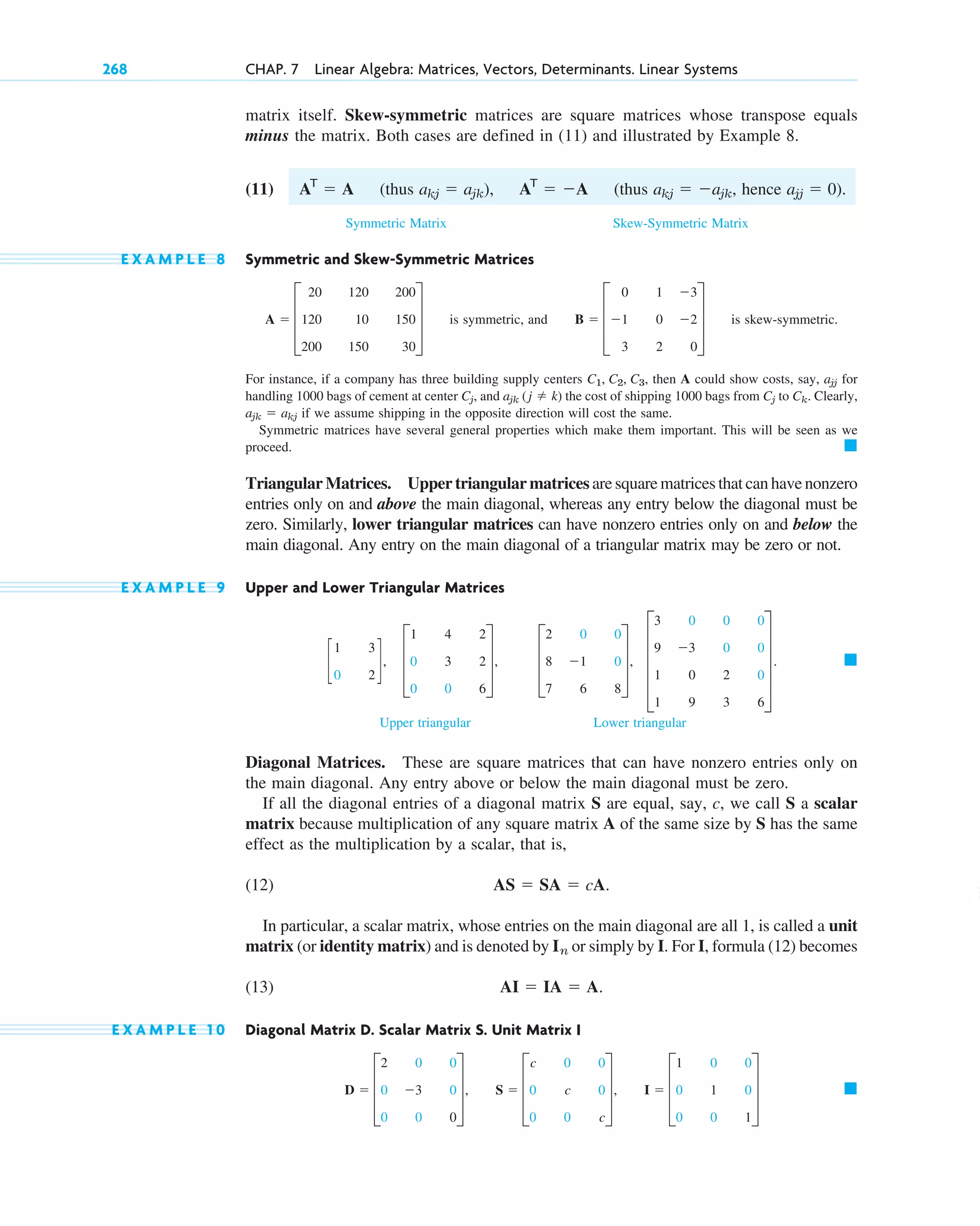 matrix itself. Skew-symmetric matrices are square matrices whose transpose equals
minus the matrix. Both cases are defined in (11) and illustrated by Example 8.
(11) (thus (thus hence
Symmetric Matrix Skew-Symmetric Matrix
E X A M P L E 8 Symmetric and Skew-Symmetric Matrices
is symmetric, and is skew-symmetric.
For instance, if a company has three building supply centers then A could show costs, say, for
handling 1000 bags of cement at center , and the cost of shipping 1000 bags from to . Clearly,
if we assume shipping in the opposite direction will cost the same.
Symmetric matrices have several general properties which make them important. This will be seen as we
proceed.
Triangular Matrices. Upper triangular matrices are square matrices that can have nonzero
entries only on and above the main diagonal, whereas any entry below the diagonal must be
zero. Similarly, lower triangular matrices can have nonzero entries only on and below the
main diagonal. Any entry on the main diagonal of a triangular matrix may be zero or not.
E X A M P L E 9 Upper and Lower Triangular Matrices
Upper triangular Lower triangular
Diagonal Matrices. These are square matrices that can have nonzero entries only on
the main diagonal. Any entry above or below the main diagonal must be zero.
If all the diagonal entries of a diagonal matrix S are equal, say, c, we call S a scalar
matrix because multiplication of any square matrix A of the same size by S has the same
effect as the multiplication by a scalar, that is,
(12)
In particular, a scalar matrix, whose entries on the main diagonal are all 1, is called a unit
matrix (or identity matrix) and is denoted by or simply by I. For I, formula (12) becomes
(13)
E X A M P L E 1 0 Diagonal Matrix D. Scalar Matrix S. Unit Matrix I
䊏
D  D
2
0
0
0
3
0
0
0
0
T, S  D
c
0
0
0
c
0
0
0
c
T, I  D
1
0
0
0
1
0
0
0
1
T
AI  IA  A.
In
AS  SA  cA.
䊏
E
3
9
1
1
0
3
0
9
0
0
2
3
0
0
0
6
U .
c
1
0
3
2
d, D
1
0
0
4
3
0
2
2
6
T, D
2
8
7
0
1
6
0
0
8
T,
䊏
ajk  akj
Ck
Cj
ajk (j  k)
Cj
ajj
C1, C2, C3,
B  D
0
1
3
1
0
2
3
2
0
T
A  D
20
120
200
120
10
150
200
150
30
T
ajj  0).
akj  ajk,
akj  ajk), AT
 A
AT
 A
268 CHAP. 7 Linear Algebra: Matrices, Vectors, Determinants. Linear Systems
c07.qxd 10/28/10 7:30 PM Page 268
 