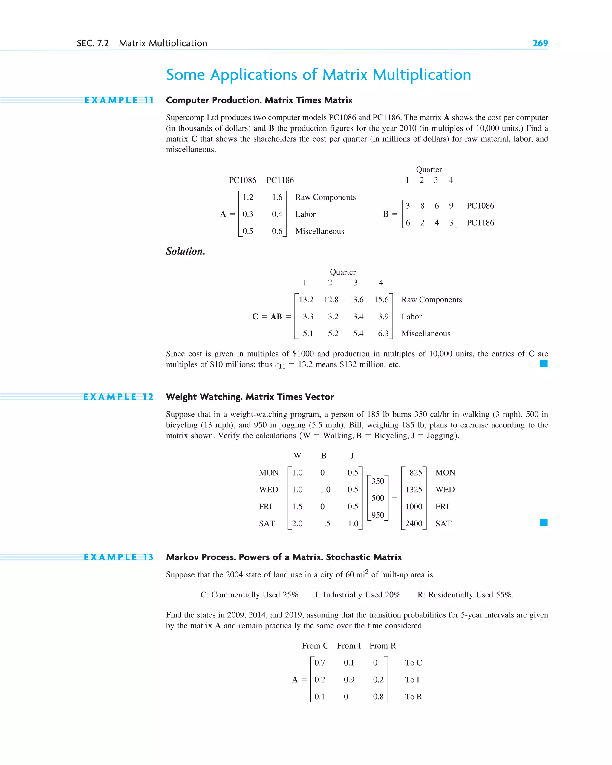 Some Applications of Matrix Multiplication
E X A M P L E 1 1 Computer Production. Matrix Times Matrix
Supercomp Ltd produces two computer models PC1086 and PC1186. The matrix A shows the cost per computer
(in thousands of dollars) and B the production figures for the year 2010 (in multiples of 10,000 units.) Find a
matrix C that shows the shareholders the cost per quarter (in millions of dollars) for raw material, labor, and
miscellaneous.
Quarter
PC1086 PC1186 1 2 3 4
Solution.
Quarter
1 2 3 4
Since cost is given in multiples of and production in multiples of 10,000 units, the entries of C are
multiples of millions; thus means million, etc.
E X A M P L E 1 2 Weight Watching. Matrix Times Vector
Suppose that in a weight-watching program, a person of 185 lb burns 350 cal/hr in walking (3 mph), 500 in
bicycling (13 mph), and 950 in jogging (5.5 mph). Bill, weighing 185 lb, plans to exercise according to the
matrix shown. Verify the calculations
W B J
E X A M P L E 1 3 Markov Process. Powers of a Matrix. Stochastic Matrix
Suppose that the 2004 state of land use in a city of of built-up area is
C: Commercially Used 25% I: Industrially Used 20% R: Residentially Used 55%.
Find the states in 2009, 2014, and 2019, assuming that the transition probabilities for 5-year intervals are given
by the matrix A and remain practically the same over the time considered.
From C From I From R
A  D
0.7
0.2
0.1
0.1
0.9
0
0
0.2
0.8
T
To C
To I
To R
60 mi2
䊏
MON
WED
FRI
SAT
E
1.0
1.0
1.5
2.0
0
1.0
0
1.5
0.5
0.5
0.5
1.0
U D
350
500
950
T  E
825
1325
1000
2400
U
MON
WED
FRI
SAT
1W  Walking, B  Bicycling, J  Jogging2.
䊏
$132
c11  13.2
$10
$1000
C  AB  D
13.2
3.3
5.1
12.8
3.2
5.2
13.6
3.4
5.4
15.6
3.9
6.3
T
Raw Components
Labor
Miscellaneous
B  c
3
6
8
2
6
4
9
3
d
PC1086
PC1186
A  D
1.2
0.3
0.5
1.6
0.4
0.6
T
Raw Components
Labor
Miscellaneous
SEC. 7.2 Matrix Multiplication 269
c07.qxd 10/28/10 7:30 PM Page 269
 