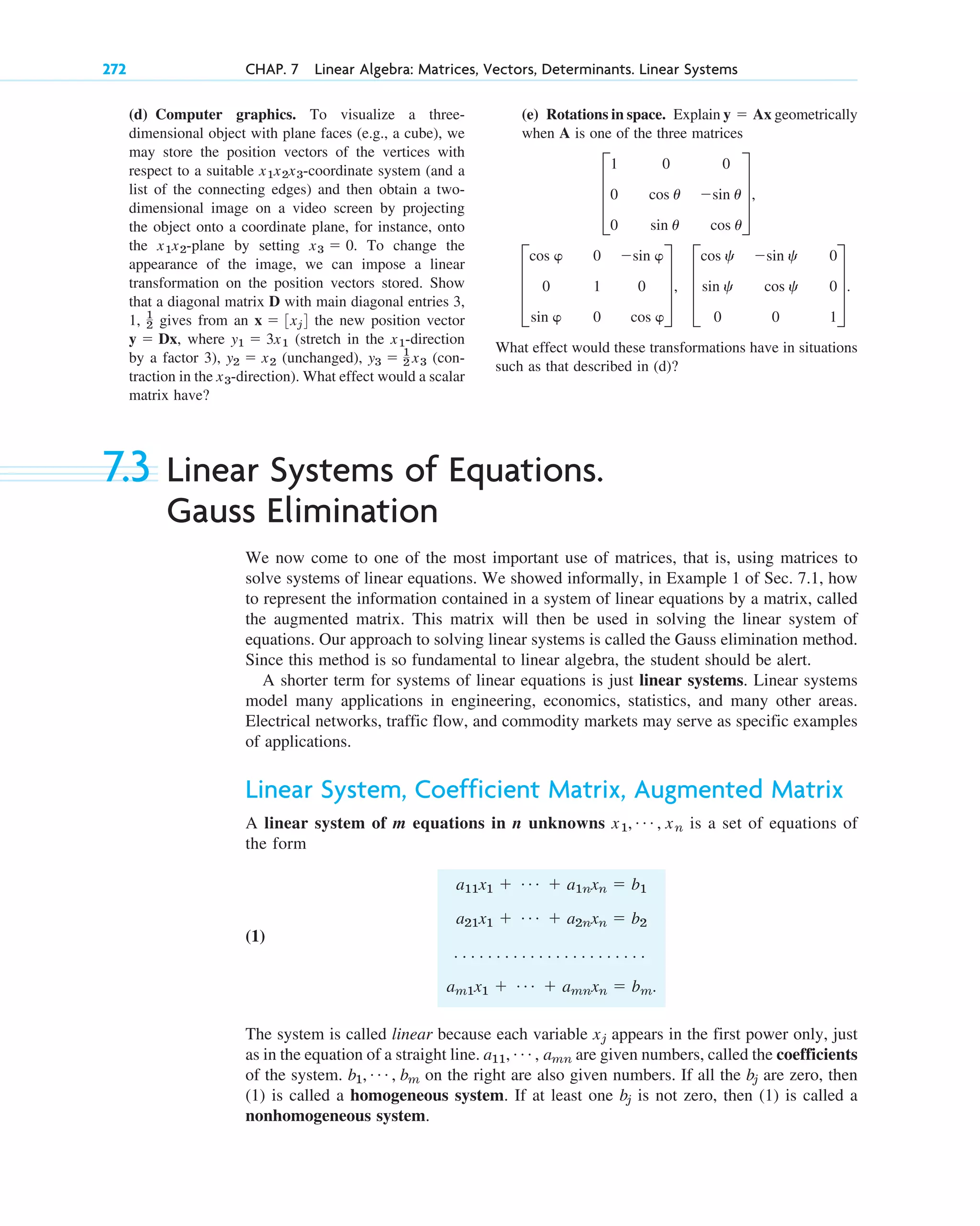7.3 Linear Systems of Equations.
Gauss Elimination
We now come to one of the most important use of matrices, that is, using matrices to
solve systems of linear equations. We showed informally, in Example 1 of Sec. 7.1, how
to represent the information contained in a system of linear equations by a matrix, called
the augmented matrix. This matrix will then be used in solving the linear system of
equations. Our approach to solving linear systems is called the Gauss elimination method.
Since this method is so fundamental to linear algebra, the student should be alert.
A shorter term for systems of linear equations is just linear systems. Linear systems
model many applications in engineering, economics, statistics, and many other areas.
Electrical networks, traffic flow, and commodity markets may serve as specific examples
of applications.
Linear System, Coefficient Matrix, Augmented Matrix
A linear system of m equations in n unknowns is a set of equations of
the form
(1)
The system is called linear because each variable appears in the first power only, just
as in the equation of a straight line. are given numbers, called the coefficients
of the system. on the right are also given numbers. If all the are zero, then
(1) is called a homogeneous system. If at least one is not zero, then (1) is called a
nonhomogeneous system.
bj
bj
b1, Á , bm
a11, Á , amn
xj
a11x1  Á  a1nxn  b1
a21x1  Á  a2nxn  b2
. . . . . . . . . . . . . . . . . . . . . . .
am1x1  Á  amnxn  bm.
x1, Á , xn
272 CHAP. 7 Linear Algebra: Matrices, Vectors, Determinants. Linear Systems
(d) Computer graphics. To visualize a three-
dimensional object with plane faces (e.g., a cube), we
may store the position vectors of the vertices with
respect to a suitable -coordinate system (and a
list of the connecting edges) and then obtain a two-
dimensional image on a video screen by projecting
the object onto a coordinate plane, for instance, onto
the -plane by setting . To change the
appearance of the image, we can impose a linear
transformation on the position vectors stored. Show
that a diagonal matrix D with main diagonal entries 3,
1, gives from an the new position vector
, where (stretch in the -direction
by a factor 3), (unchanged), (con-
traction in the -direction). What effect would a scalar
matrix have?
x3
y3  1
2 x3
y2  x2
x1
y1  3x1
y  Dx
x  3xj4
1
2
x3  0
x1x2
x1x2x3
(e) Rotations in space. Explain geometrically
when A is one of the three matrices
What effect would these transformations have in situations
such as that described in (d)?
D
cos 
0
sin 
0
1
0
sin 
0
cos 
T, D
cos c
sin c
0
sin c
cos c
0
0
0
1
T.
D
1
0
0
0
cos u
sin u
0
sin u
cos u
T,
y  Ax
c07.qxd 10/28/10 7:30 PM Page 272
 