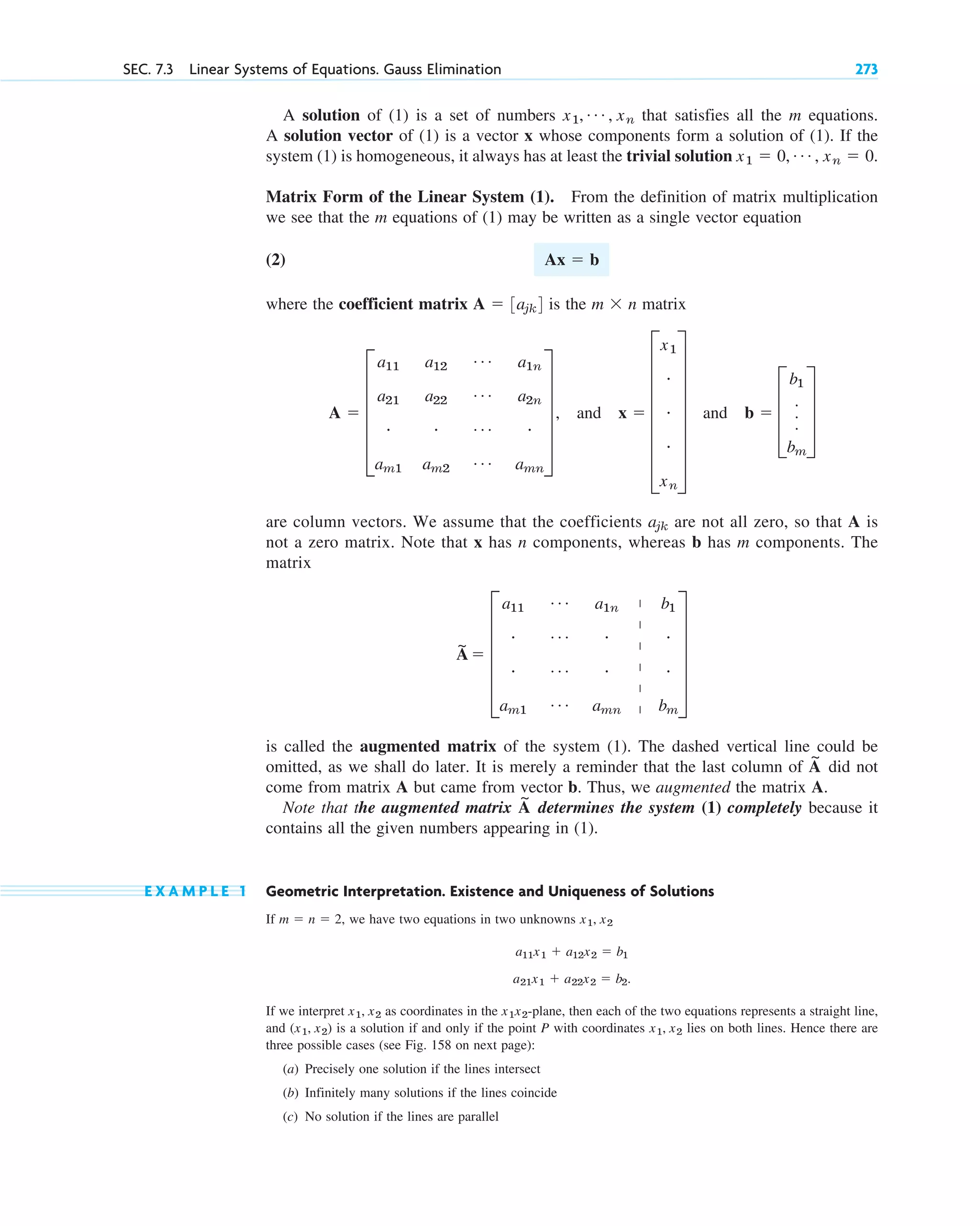 A solution of (1) is a set of numbers that satisfies all the m equations.
A solution vector of (1) is a vector x whose components form a solution of (1). If the
system (1) is homogeneous, it always has at least the trivial solution
Matrix Form of the Linear System (1). From the definition of matrix multiplication
we see that the m equations of (1) may be written as a single vector equation
(2)
where the coefficient matrix is the matrix
and and
are column vectors. We assume that the coefficients are not all zero, so that A is
not a zero matrix. Note that x has n components, whereas b has m components. The
matrix
is called the augmented matrix of the system (1). The dashed vertical line could be
omitted, as we shall do later. It is merely a reminder that the last column of did not
come from matrix A but came from vector b. Thus, we augmented the matrix A.
Note that the augmented matrix determines the system (1) completely because it
contains all the given numbers appearing in (1).
E X A M P L E 1 Geometric Interpretation. Existence and Uniqueness of Solutions
If we have two equations in two unknowns
If we interpret as coordinates in the -plane, then each of the two equations represents a straight line,
and is a solution if and only if the point P with coordinates lies on both lines. Hence there are
three possible cases (see Fig. 158 on next page):
(a) Precisely one solution if the lines intersect
(b) Infinitely many solutions if the lines coincide
(c) No solution if the lines are parallel
x1, x2
(x1, x2)
x1x2
x1, x2
a11x1  a12x2  b1
a21x1  a22x2  b2.
x1, x2
m  n  2,
A
~
A
~
A
~
 E
a11
Á a1n b1
# Á # #
# Á # #
am1
Á amn bm
U
ajk
b  D
b1
.
.
.
bm
T
x  G
x1
#
#
#
xn
W
A  E
a11
a21
#
am1
a12
a22
#
am2
Á
Á
Á
Á
a1n
a2n
#
amn
U ,
m  n
A  3ajk4
Ax  b
x1  0, Á , xn  0.
x1, Á , xn
SEC. 7.3 Linear Systems of Equations. Gauss Elimination 273
|
|
|
|
|
|
c07.qxd 10/28/10 7:30 PM Page 273
 