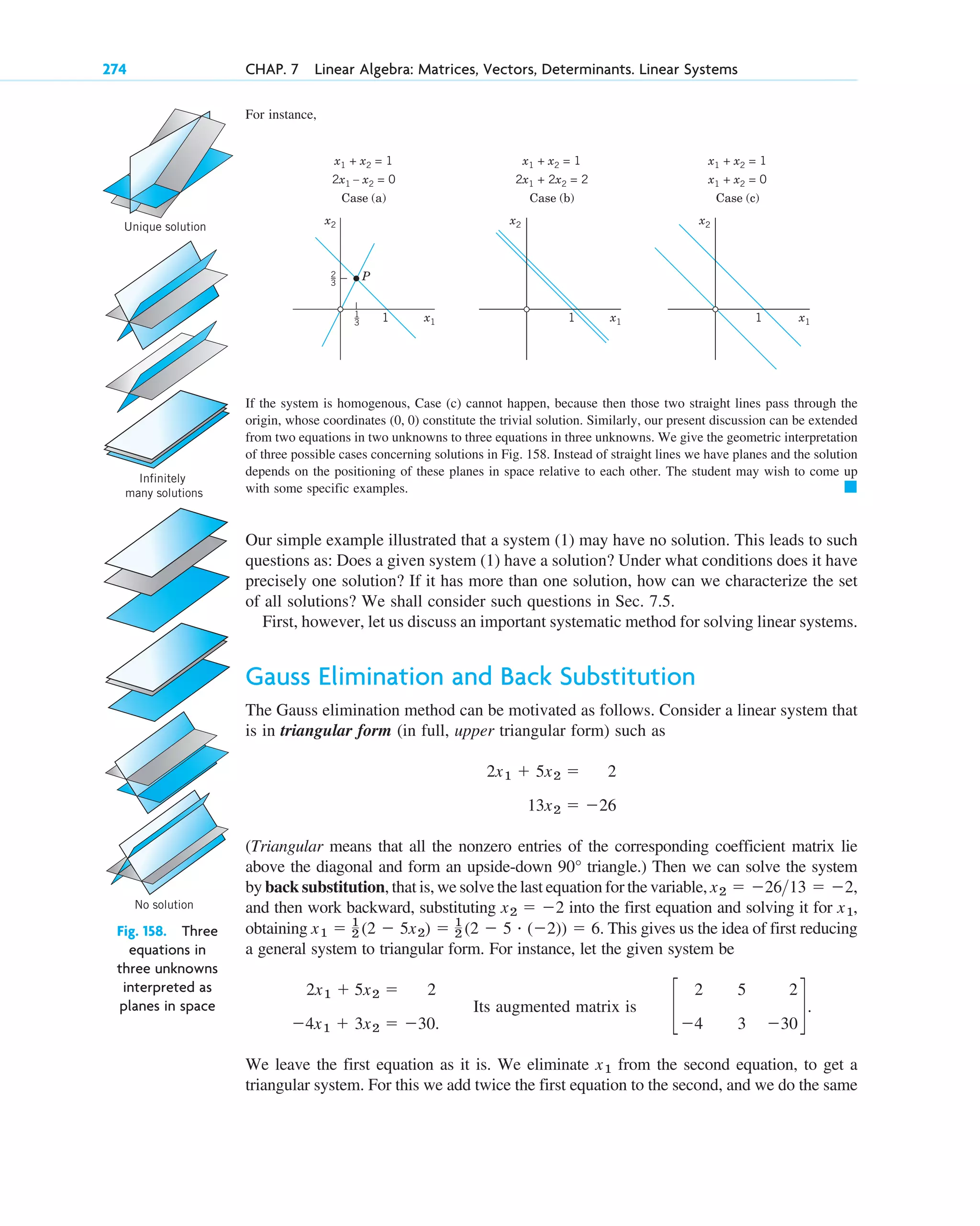 For instance,
274 CHAP. 7 Linear Algebra: Matrices, Vectors, Determinants. Linear Systems
Unique solution
Infinitely
many solutions
No solution
Fig. 158. Three
equations in
three unknowns
interpreted as
planes in space
1
x2 x2 x2
1 1 x1
x1
x1
x1 + x2 = 1
2x1 – x2 = 0
Case (a)
x1 + x2 = 1
2x1 + 2x2 = 2
Case (b)
x1 + x2 = 1
x1 + x2 = 0
Case (c)
1
3
2
3
P
If the system is homogenous, Case (c) cannot happen, because then those two straight lines pass through the
origin, whose coordinates constitute the trivial solution. Similarly, our present discussion can be extended
from two equations in two unknowns to three equations in three unknowns. We give the geometric interpretation
of three possible cases concerning solutions in Fig. 158. Instead of straight lines we have planes and the solution
depends on the positioning of these planes in space relative to each other. The student may wish to come up
with some specific examples.
Our simple example illustrated that a system (1) may have no solution. This leads to such
questions as: Does a given system (1) have a solution? Under what conditions does it have
precisely one solution? If it has more than one solution, how can we characterize the set
of all solutions? We shall consider such questions in Sec. 7.5.
First, however, let us discuss an important systematic method for solving linear systems.
Gauss Elimination and Back Substitution
The Gauss elimination method can be motivated as follows. Consider a linear system that
is in triangular form (in full, upper triangular form) such as
(Triangular means that all the nonzero entries of the corresponding coefficient matrix lie
above the diagonal and form an upside-down triangle.) Then we can solve the system
by back substitution, that is, we solve the last equation for the variable,
and then work backward, substituting into the first equation and solving it for ,
obtaining This gives us the idea of first reducing
a general system to triangular form. For instance, let the given system be
Its augmented matrix is
We leave the first equation as it is. We eliminate from the second equation, to get a
triangular system. For this we add twice the first equation to the second, and we do the same
x1
c
2
4
5
3
2
30
d.
2x1  5x2  2
4x1  3x2  30.
x1  1
2 (2  5x2)  1
2 (2  5 # (2))  6.
x1
x2  2
x2  2613  2,
90°
13x2  26
2x1  5x2  2
䊏
(0, 0)
c07.qxd 10/28/10 7:30 PM Page 274
 