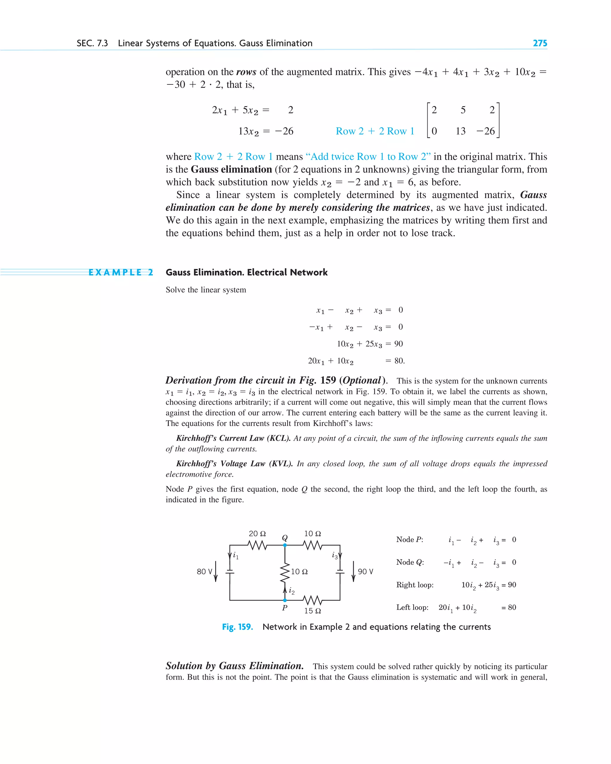 operation on the rows of the augmented matrix. This gives
that is,
where means “Add twice Row 1 to Row 2” in the original matrix. This
is the Gauss elimination (for 2 equations in 2 unknowns) giving the triangular form, from
which back substitution now yields and , as before.
Since a linear system is completely determined by its augmented matrix, Gauss
elimination can be done by merely considering the matrices, as we have just indicated.
We do this again in the next example, emphasizing the matrices by writing them first and
the equations behind them, just as a help in order not to lose track.
E X A M P L E 2 Gauss Elimination. Electrical Network
Solve the linear system
Derivation from the circuit in Fig. 159 (Optional). This is the system for the unknown currents
in the electrical network in Fig. 159. To obtain it, we label the currents as shown,
choosing directions arbitrarily; if a current will come out negative, this will simply mean that the current flows
against the direction of our arrow. The current entering each battery will be the same as the current leaving it.
The equations for the currents result from Kirchhoff’s laws:
Kirchhoff’s Current Law (KCL). At any point of a circuit, the sum of the inflowing currents equals the sum
of the outflowing currents.
Kirchhoff’s Voltage Law (KVL). In any closed loop, the sum of all voltage drops equals the impressed
electromotive force.
Node P gives the first equation, node Q the second, the right loop the third, and the left loop the fourth, as
indicated in the figure.
x2  i2, x3  i3
x1  i1,
x1  x2  x3  0
x1  x2  x3  0
10x2  25x3  90
20x1  10x2  80.
x1  6
x2  2
Row 2  2 Row 1
c
2
0
5
13
2
26
d
Row 2  2 Row 1
2x1  5x2  2
13x2  26
30  2 # 2,
4x1  4x1  3x2  10x2 
SEC. 7.3 Linear Systems of Equations. Gauss Elimination 275
20 Ω 10 Ω
15 Ω
10 Ω 90 V
80 V
i1 i3
i2
Node P: i1
– i2
+ i3
= 0
Node Q:
Q
P
–i1
+ i2
– i3
= 0
Right loop: 10i2
+ 25i3
= 90
Left loop: 20i1
+ 10i2
= 80
Fig. 159. Network in Example 2 and equations relating the currents
Solution by Gauss Elimination. This system could be solved rather quickly by noticing its particular
form. But this is not the point. The point is that the Gauss elimination is systematic and will work in general,
c07.qxd 10/28/10 7:30 PM Page 275
 