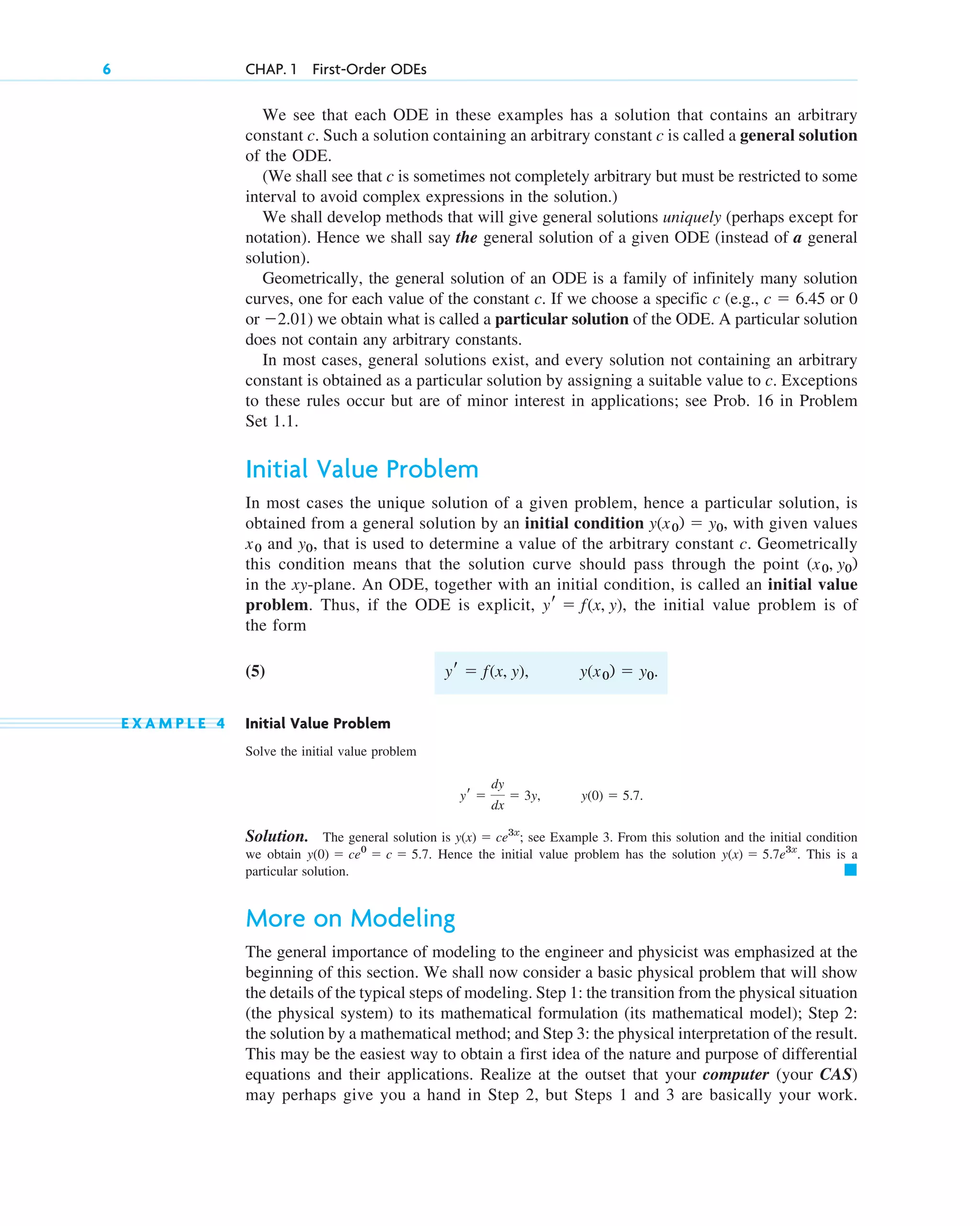 We see that each ODE in these examples has a solution that contains an arbitrary
constant c. Such a solution containing an arbitrary constant c is called a general solution
of the ODE.
(We shall see that c is sometimes not completely arbitrary but must be restricted to some
interval to avoid complex expressions in the solution.)
We shall develop methods that will give general solutions uniquely (perhaps except for
notation). Hence we shall say the general solution of a given ODE (instead of a general
solution).
Geometrically, the general solution of an ODE is a family of infinitely many solution
curves, one for each value of the constant c. If we choose a specific c (e.g., or 0
or ) we obtain what is called a particular solution of the ODE. A particular solution
does not contain any arbitrary constants.
In most cases, general solutions exist, and every solution not containing an arbitrary
constant is obtained as a particular solution by assigning a suitable value to c. Exceptions
to these rules occur but are of minor interest in applications; see Prob. 16 in Problem
Set 1.1.
Initial Value Problem
In most cases the unique solution of a given problem, hence a particular solution, is
obtained from a general solution by an initial condition with given values
and , that is used to determine a value of the arbitrary constant c. Geometrically
this condition means that the solution curve should pass through the point
in the xy-plane. An ODE, together with an initial condition, is called an initial value
problem. Thus, if the ODE is explicit, the initial value problem is of
the form
(5)
E X A M P L E 4 Initial Value Problem
Solve the initial value problem
Solution. The general solution is ; see Example 3. From this solution and the initial condition
we obtain Hence the initial value problem has the solution . This is a
particular solution.
More on Modeling
The general importance of modeling to the engineer and physicist was emphasized at the
beginning of this section. We shall now consider a basic physical problem that will show
the details of the typical steps of modeling. Step 1: the transition from the physical situation
(the physical system) to its mathematical formulation (its mathematical model); Step 2:
the solution by a mathematical method; and Step 3: the physical interpretation of the result.
This may be the easiest way to obtain a first idea of the nature and purpose of differential
equations and their applications. Realize at the outset that your computer (your CAS)
may perhaps give you a hand in Step 2, but Steps 1 and 3 are basically your work.
䊏
y(x) ⫽ 5.7e3x
y(0) ⫽ ce0
⫽ c ⫽ 5.7.
y(x) ⫽ ce3x
y(0) ⫽ 5.7.
yr ⫽
dy
dx
⫽ 3y,
y(x0) ⫽ y0.
yr ⫽ f(x, y),
yr ⫽ f(x, y),
(x0, y0)
y0
x0
y(x0) ⫽ y0,
⫺2.01
c ⫽ 6.45
6 CHAP. 1 First-Order ODEs
c01.qxd 7/30/10 8:14 PM Page 6
 