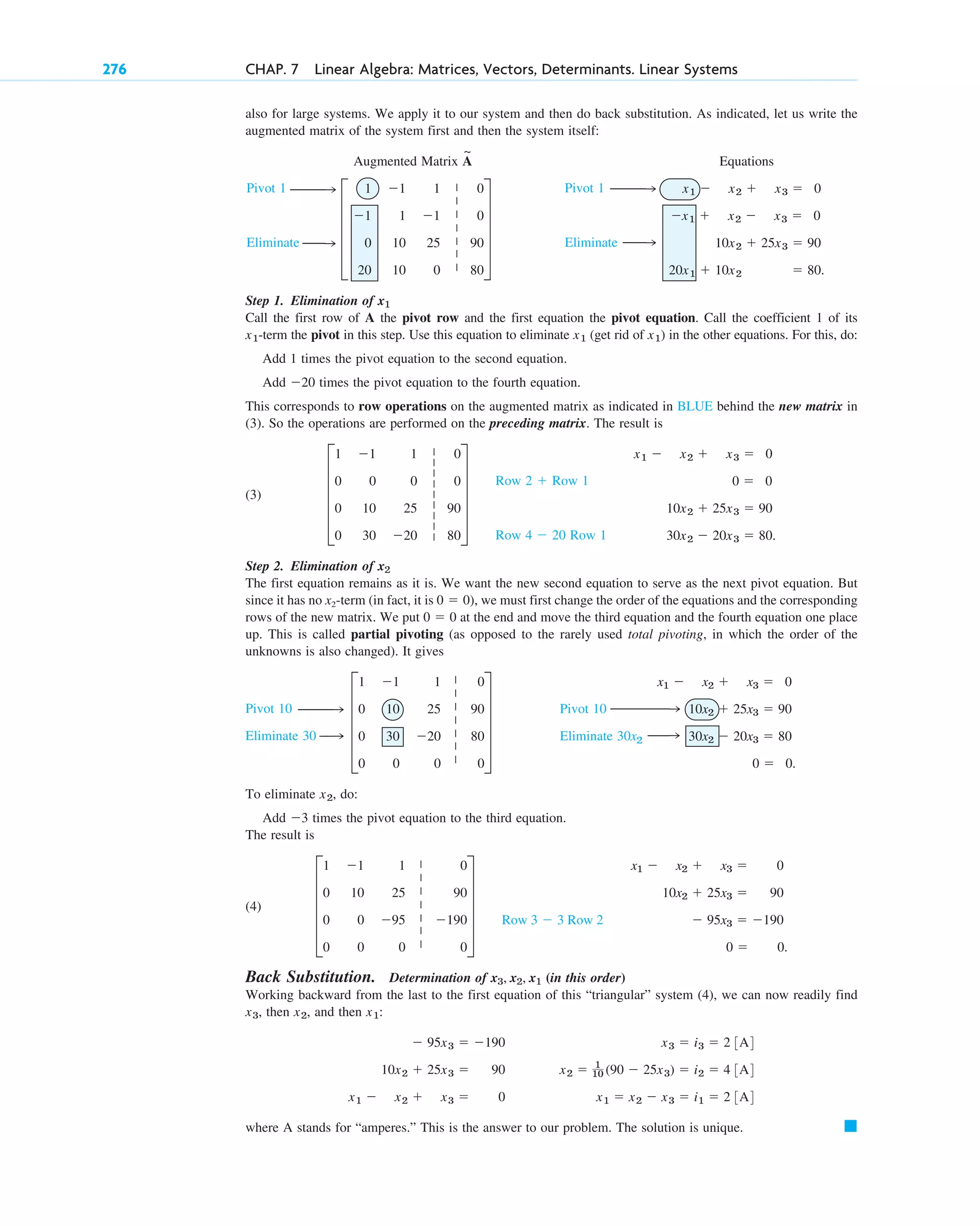 wwö
w
wö w
wö
w
wwö
wwö
w
wö
wwö
w
wö
276 CHAP. 7 Linear Algebra: Matrices, Vectors, Determinants. Linear Systems
Pivot 1
Eliminate
Pivot 1
Eliminate
also for large systems. We apply it to our system and then do back substitution. As indicated, let us write the
augmented matrix of the system first and then the system itself:
Augmented Matrix Equations
Step 1. Elimination of
Call the first row of A the pivot row and the first equation the pivot equation. Call the coefficient 1 of its
-term the pivot in this step. Use this equation to eliminate (get rid of in the other equations. For this, do:
Add 1 times the pivot equation to the second equation.
Add times the pivot equation to the fourth equation.
This corresponds to row operations on the augmented matrix as indicated in BLUE behind the new matrix in
(3). So the operations are performed on the preceding matrix. The result is
(3)
Step 2. Elimination of
The first equation remains as it is. We want the new second equation to serve as the next pivot equation. But
since it has no x2-term (in fact, it is , we must first change the order of the equations and the corresponding
rows of the new matrix. We put at the end and move the third equation and the fourth equation one place
up. This is called partial pivoting (as opposed to the rarely used total pivoting, in which the order of the
unknowns is also changed). It gives
To eliminate , do:
Add times the pivot equation to the third equation.
The result is
(4)
Back Substitution. Determination of (in this order)
Working backward from the last to the first equation of this “triangular” system (4), we can now readily find
, then , and then :
where A stands for “amperes.” This is the answer to our problem. The solution is unique. 䊏
x3 ⫽ i3 ⫽ 2 3A4
x2 ⫽ 1
10 (90 ⫺ 25x3) ⫽ i2 ⫽ 4 3A4
x1 ⫽ x2 ⫺ x3 ⫽ i1 ⫽ 2 3A4
⫺ 95x3 ⫽ ⫺190
10x2 ⫹ 25x3 ⫽ 90
x1 ⫺ x2 ⫹ x3 ⫽ 0
x1
x2
x3
x3, x2, x1
x1 ⫺ x2 ⫹ x3 ⫽ 0
10x2 ⫹ 25x3 ⫽ 90
⫺ 95x3 ⫽ ⫺190
0 ⫽ 0.
Row 3 ⫺ 3 Row 2
E
1 ⫺1 1 0
0 10 25 90
0 0 ⫺95 ⫺190
0 0 0 0
U
⫺3
x2
x1 ⫺ x2 ⫹ x3 ⫽ 0
10x2 ⫹ 25x3 ⫽ 90
30x2 ⫺ 20x3 ⫽ 80
0 ⫽ 0.
Pivot 10
Eliminate 30x2
E
1 ⫺1 1 0
0 10 25 90
0 30 ⫺20 80
0 0 0 0
U
Pivot 10
Eliminate 30
0 ⫽ 0
0 ⫽ 0)
x2
x1 ⫺ x2 ⫹ x3 ⫽ 0
0 ⫽ 0
10x2 ⫹ 25x3 ⫽ 90
30x2 ⫺ 20x3 ⫽ 80.
Row 2 ⫹ Row 1
Row 4 ⫺ 20 Row 1
E
1 ⫺1 1 0
0 0 0 0
0 10 25 90
0 30 ⫺20 80
U
⫺20
x1)
x1
x1
x1
x1 ⫺ x2 ⫹ x3 ⫽ 0
⫺x1 ⫹ x2 ⫺ x3 ⫽ 0
10x2 ⫹ 25x3 ⫽ 90
20x1 ⫹ 10x2 ⫽ 80.
E
1 ⫺1 1 0
⫺1 1 ⫺1 0
0 10 25 90
20 10 0 80
U
A
~
|
|
|
|
|
|
|
|
|
|
|
|
|
|
|
|
|
|
|
|
|
|
|
|
|
|
|
|
|
|
c07.qxd 10/29/10 11:01 PM Page 276
 