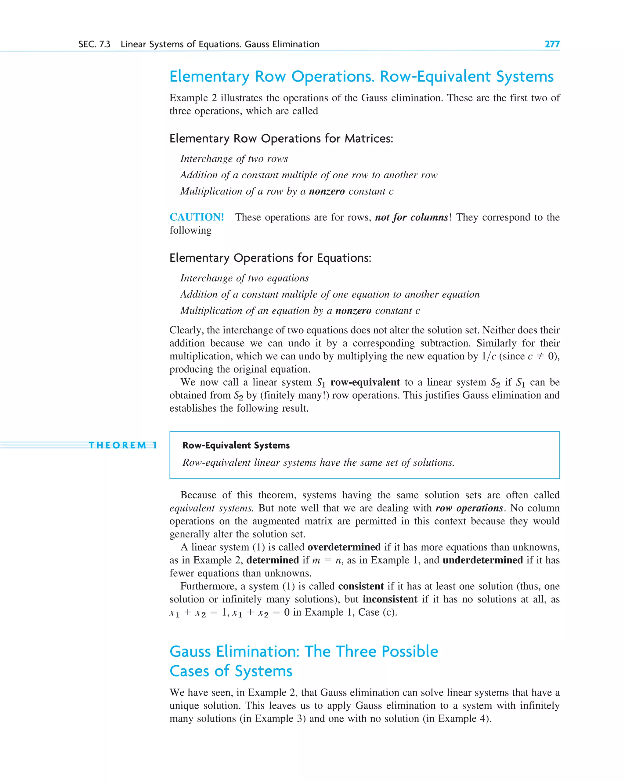 Elementary Row Operations. Row-Equivalent Systems
Example 2 illustrates the operations of the Gauss elimination. These are the first two of
three operations, which are called
Elementary Row Operations for Matrices:
Interchange of two rows
Addition of a constant multiple of one row to another row
Multiplication of a row by a nonzero constant c
CAUTION! These operations are for rows, not for columns! They correspond to the
following
Elementary Operations for Equations:
Interchange of two equations
Addition of a constant multiple of one equation to another equation
Multiplication of an equation by a nonzero constant c
Clearly, the interchange of two equations does not alter the solution set. Neither does their
addition because we can undo it by a corresponding subtraction. Similarly for their
multiplication, which we can undo by multiplying the new equation by (since
producing the original equation.
We now call a linear system row-equivalent to a linear system if can be
obtained from by (finitely many!) row operations. This justifies Gauss elimination and
establishes the following result.
T H E O R E M 1 Row-Equivalent Systems
Row-equivalent linear systems have the same set of solutions.
Because of this theorem, systems having the same solution sets are often called
equivalent systems. But note well that we are dealing with row operations. No column
operations on the augmented matrix are permitted in this context because they would
generally alter the solution set.
A linear system (1) is called overdetermined if it has more equations than unknowns,
as in Example 2, determined if , as in Example 1, and underdetermined if it has
fewer equations than unknowns.
Furthermore, a system (1) is called consistent if it has at least one solution (thus, one
solution or infinitely many solutions), but inconsistent if it has no solutions at all, as
in Example 1, Case (c).
Gauss Elimination: The Three Possible
Cases of Systems
We have seen, in Example 2, that Gauss elimination can solve linear systems that have a
unique solution. This leaves us to apply Gauss elimination to a system with infinitely
many solutions (in Example 3) and one with no solution (in Example 4).
x1  x2  1, x1  x2  0
m  n
S2
S1
S2
S1
c  0),
1c
SEC. 7.3 Linear Systems of Equations. Gauss Elimination 277
c07.qxd 10/28/10 7:30 PM Page 277
 