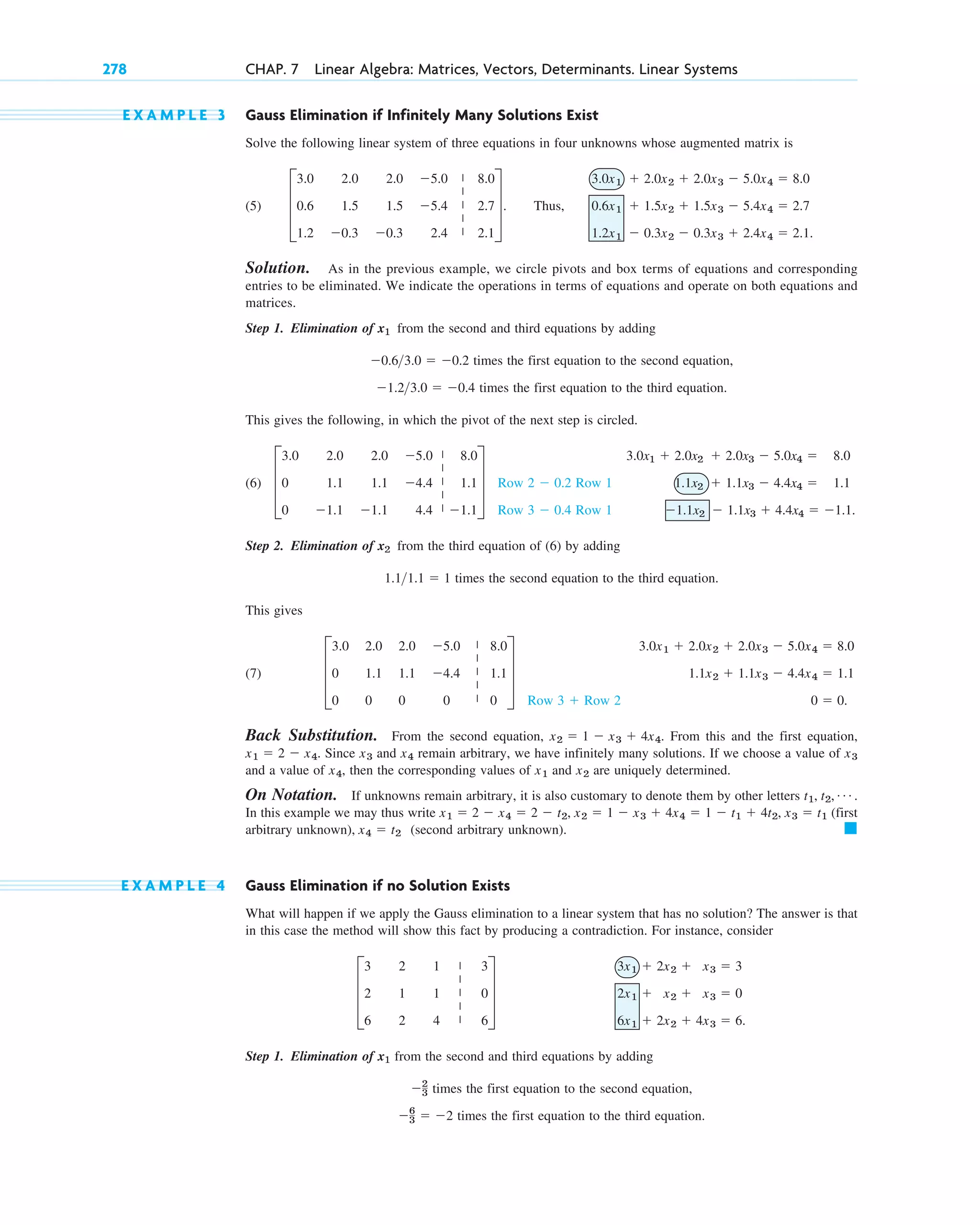 E X A M P L E 3 Gauss Elimination if Infinitely Many Solutions Exist
Solve the following linear system of three equations in four unknowns whose augmented matrix is
(5) Thus,
Solution. As in the previous example, we circle pivots and box terms of equations and corresponding
entries to be eliminated. We indicate the operations in terms of equations and operate on both equations and
matrices.
Step 1. Elimination of from the second and third equations by adding
times the first equation to the second equation,
times the first equation to the third equation.
This gives the following, in which the pivot of the next step is circled.
(6)
Step 2. Elimination of from the third equation of (6) by adding
times the second equation to the third equation.
This gives
(7)
Back Substitution. From the second equation, . From this and the first equation,
. Since and remain arbitrary, we have infinitely many solutions. If we choose a value of
and a value of , then the corresponding values of and are uniquely determined.
On Notation. If unknowns remain arbitrary, it is also customary to denote them by other letters
In this example we may thus write (first
arbitrary unknown), (second arbitrary unknown).
E X A M P L E 4 Gauss Elimination if no Solution Exists
What will happen if we apply the Gauss elimination to a linear system that has no solution? The answer is that
in this case the method will show this fact by producing a contradiction. For instance, consider
Step 1. Elimination of from the second and third equations by adding
times the first equation to the second equation,
times the first equation to the third equation.
6
3  2
2
3
x1
3x1  2x2  x3  3
2x1  x2  x3  0
6x1  2x2  4x3  6.
D
3 2 1 3
2 1 1 0
6 2 4 6
T
䊏
x4  t2
x1  2  x4  2  t2, x2  1  x3  4x4  1  t1  4t2, x3  t1
t1, t2, Á .
x2
x1
x4
x3
x4
x3
x1  2  x4
x2  1  x3  4x4
3.0x1  2.0x2  2.0x3  5.0x4  8.0
1.1x2  1.1x3  4.4x4  1.1
0  0.
Row 3  Row 2
D
3.0 2.0 2.0 5.0 8.0
0 1.1 1.1 4.4 1.1
0 0 0 0 0
T
1.11.1  1
x2
3.0x1  2.0x2  2.0x3  5.0x4  8.0
1.1x2  1.1x3  4.4x4  1.1
1.1x2  1.1x3  4.4x4  1.1.
Row 2  0.2 Row 1
Row 3  0.4 Row 1
D
3.0 2.0 2.0 5.0 8.0
0 1.1 1.1 4.4 1.1
0 1.1 1.1 4.4 1.1
T
1.23.0  0.4
0.63.0  0.2
x1
3.0x1  2.0x2  2.0x3  5.0x4  8.0
0.6x1  1.5x2  1.5x3  5.4x4  2.7
1.2x1  0.3x2  0.3x3  2.4x4  2.1.
D
3.0 2.0 2.0 5.0 8.0
0.6 1.5 1.5 5.4 2.7
1.2 0.3 0.3 2.4 2.1
T.
278 CHAP. 7 Linear Algebra: Matrices, Vectors, Determinants. Linear Systems
|
|
|
|
|
|
|
|
|
|
|
|
|
|
|
|
|
|
|
|
c07.qxd 10/28/10 7:30 PM Page 278
 