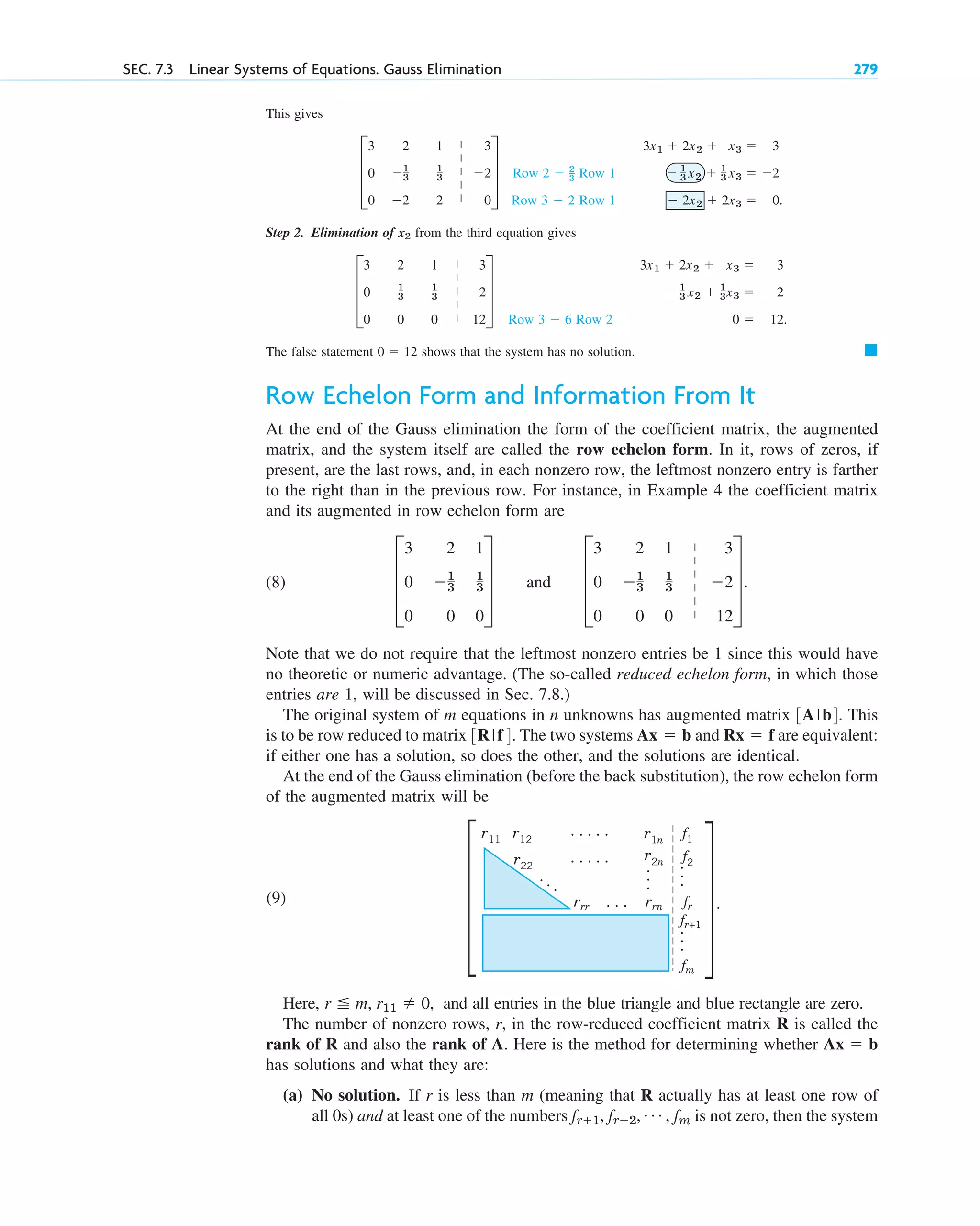 This gives
Step 2. Elimination of from the third equation gives
The false statement shows that the system has no solution.
Row Echelon Form and Information From It
At the end of the Gauss elimination the form of the coefficient matrix, the augmented
matrix, and the system itself are called the row echelon form. In it, rows of zeros, if
present, are the last rows, and, in each nonzero row, the leftmost nonzero entry is farther
to the right than in the previous row. For instance, in Example 4 the coefficient matrix
and its augmented in row echelon form are
(8) and
Note that we do not require that the leftmost nonzero entries be 1 since this would have
no theoretic or numeric advantage. (The so-called reduced echelon form, in which those
entries are 1, will be discussed in Sec. 7.8.)
The original system of m equations in n unknowns has augmented matrix . This
is to be row reduced to matrix . The two systems and are equivalent:
if either one has a solution, so does the other, and the solutions are identical.
At the end of the Gauss elimination (before the back substitution), the row echelon form
of the augmented matrix will be
Rx  f
Ax  b
3R|f4
3A|b4
D
3 2 1 3
0 1
3
1
3 2
0 0 0 12
T.
D
3 2 1
0 1
3
1
3
0 0 0
T
䊏
0  12
3x1  2x2  x3  3
 1
3 x2  1
3x3   2
0  12.
Row 3  6 Row 2
D
3 2 1 3
0 1
3
1
3 2
0 0 0 12
T
x2
3x1  2x2  x3  3
 1
3 x2  1
3 x3  2
 2x2  2x3  0.
Row 2  2
_
3 Row 1
Row 3  2 Row 1
D
3 2 1 3
0 1
3
1
3 2
0 2 2 0
T
SEC. 7.3 Linear Systems of Equations. Gauss Elimination 279
|
|
|
|
|
|
|
|
|
|
|
|
|
|
|
|
.
.
.
.
.
.
.
.
.
.
.
.
.
.
.
.
.
.
.
.
.
.
.
.
.
rrr rrn fr
fm
f1
r2n
r22
r12 r1n
r11
f2
fr+1
Here, and all entries in the blue triangle and blue rectangle are zero.
The number of nonzero rows, r, in the row-reduced coefficient matrix R is called the
rank of R and also the rank of A. Here is the method for determining whether
has solutions and what they are:
(a) No solution. If r is less than m (meaning that R actually has at least one row of
all 0s) and at least one of the numbers is not zero, then the system
fr1, fr2, Á , fm
Ax  b
r  m, r11  0,
(9) X.
X
c07.qxd 10/28/10 7:30 PM Page 279
 