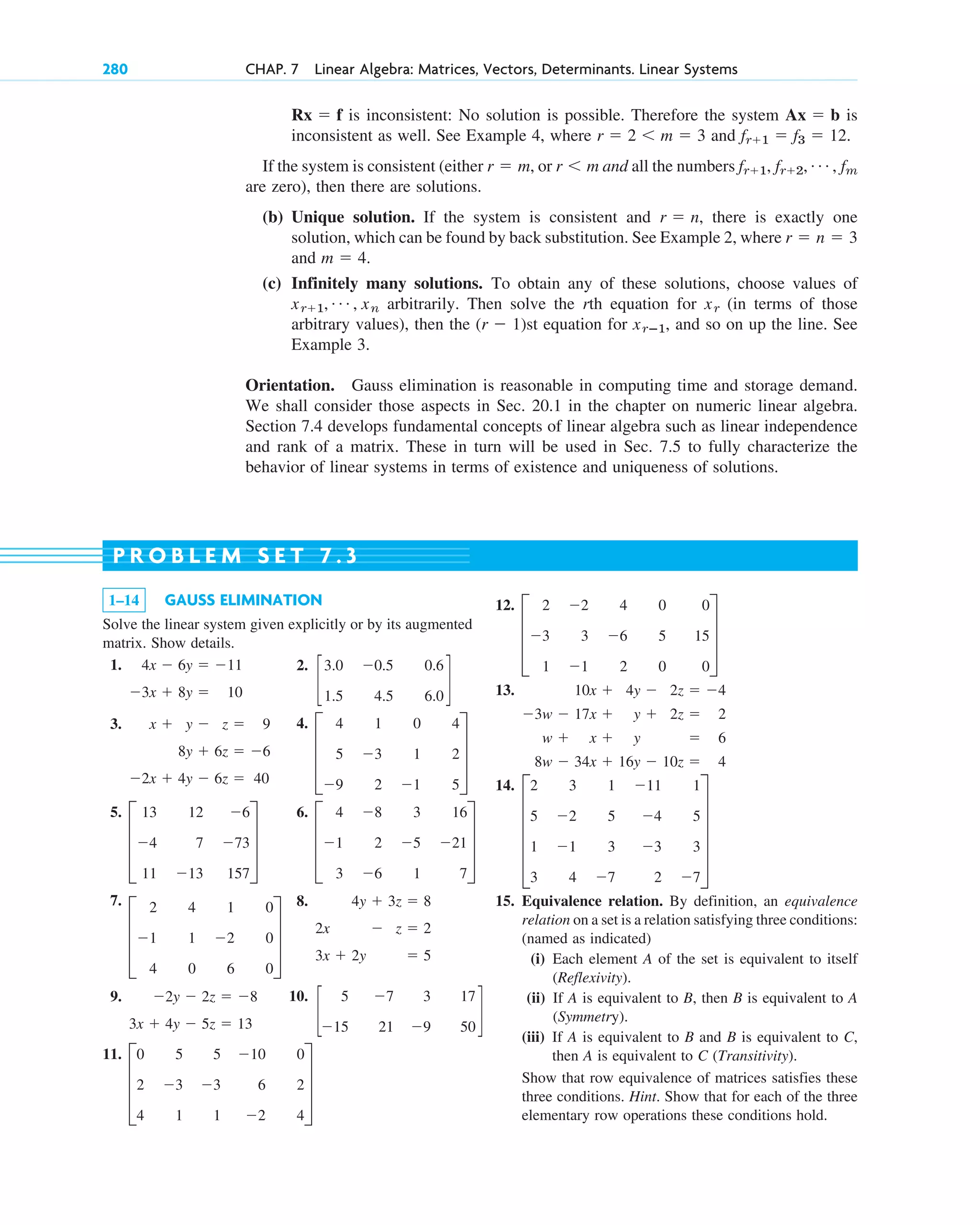 280 CHAP. 7 Linear Algebra: Matrices, Vectors, Determinants. Linear Systems
1–14 GAUSS ELIMINATION
Solve the linear system given explicitly or by its augmented
matrix. Show details.
1.
3x  8y  10
4x  6y  11
12.
13.
14.
15. Equivalence relation. By definition, an equivalence
relation on a set is a relation satisfying three conditions:
(named as indicated)
(i) Each element A of the set is equivalent to itself
(Reflexivity).
(ii) If A is equivalent to B, then B is equivalent to A
(Symmetry).
(iii) If A is equivalent to B and B is equivalent to C,
then A is equivalent to C (Transitivity).
Show that row equivalence of matrices satisfies these
three conditions. Hint. Show that for each of the three
elementary row operations these conditions hold.
E
2 3 1 11 1
5 2 5 4 5
1 1 3 3 3
3 4 7 2 7
U
8w  34x  16y  10z  4
w  x  y  6
3w  17x  y  2z  2
10x  4y  2z  4
D
2 2 4 0 0
3 3 6 5 15
1 1 2 0 0
T
P R O B L E M S E T 7 . 3
is inconsistent: No solution is possible. Therefore the system is
inconsistent as well. See Example 4, where and
If the system is consistent (either or and all the numbers
are zero), then there are solutions.
(b) Unique solution. If the system is consistent and , there is exactly one
solution, which can be found by back substitution. See Example 2, where
and
(c) Infinitely many solutions. To obtain any of these solutions, choose values of
arbitrarily. Then solve the rth equation for (in terms of those
arbitrary values), then the st equation for , and so on up the line. See
Example 3.
Orientation. Gauss elimination is reasonable in computing time and storage demand.
We shall consider those aspects in Sec. 20.1 in the chapter on numeric linear algebra.
Section 7.4 develops fundamental concepts of linear algebra such as linear independence
and rank of a matrix. These in turn will be used in Sec. 7.5 to fully characterize the
behavior of linear systems in terms of existence and uniqueness of solutions.
xrⴚ1
(r  1)
xr
xr1, Á , xn
m  4.
r  n  3
r  n
fr1, fr2, Á , fm
r m
r  m,
fr1  f3  12.
r  2 m  3
Ax  b
Rx  f
2.
c
3.0 0.5 0.6
1.5 4.5 6.0
d
3.
2x  4y  6z  40
8y  6z  6
x  y  z  9 4.
D
4 1 0 4
5 3 1 2
9 2 1 5
T
5.
D
13 12 6
4 7 73
11 13 157
T
6.
D
4 8 3 16
1 2 5 21
3 6 1 7
T
7.
D
2 4 1 0
1 1 2 0
4 0 6 0
T
8.
3x  2y  5
2x  z  2
4y  3z  8
9.
3x  4y  5z  13
2y  2z  8 10.
c
5 7 3 17
15 21 9 50
d
11.
D
0 5 5 10 0
2 3 3 6 2
4 1 1 2 4
T
c07.qxd 10/28/10 7:30 PM Page 280
 