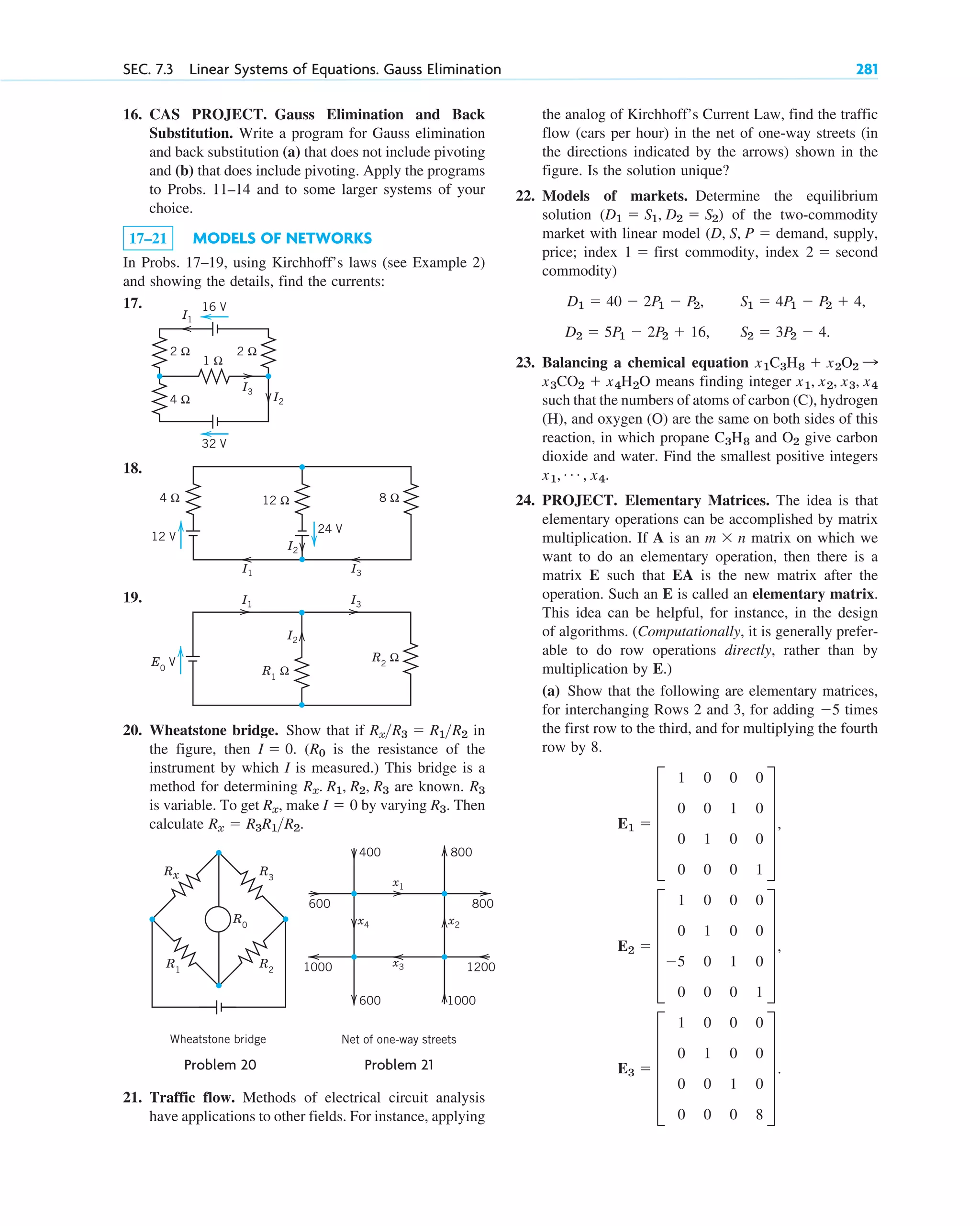 16. CAS PROJECT. Gauss Elimination and Back
Substitution. Write a program for Gauss elimination
and back substitution (a) that does not include pivoting
and (b) that does include pivoting. Apply the programs
to Probs. 11–14 and to some larger systems of your
choice.
17–21 MODELS OF NETWORKS
In Probs. 17–19, using Kirchhoff’s laws (see Example 2)
and showing the details, find the currents:
17.
18.
19.
20. Wheatstone bridge. Show that if in
the figure, then . ( is the resistance of the
instrument by which I is measured.) This bridge is a
method for determining are known.
is variable. To get , make by varying . Then
calculate .
Rx  R3R1R2
R3
I  0
Rx
R3
Rx. R1, R2, R3
R0
I  0
RxR3  R1R2
R1
Ω
R2
Ω
I2
I1
E0
V
I3
12 Ω
4 Ω
24 V
8 Ω
I2
I1
12 V
I3
1 Ω
2 Ω 2 Ω
4 Ω
32 V
I3
I1
I2
16 V
SEC. 7.3 Linear Systems of Equations. Gauss Elimination 281
the analog of Kirchhoff’s Current Law, find the traffic
flow (cars per hour) in the net of one-way streets (in
the directions indicated by the arrows) shown in the
figure. Is the solution unique?
22. Models of markets. Determine the equilibrium
solution of the two-commodity
market with linear model demand, supply,
price; index first commodity, index second
commodity)
23. Balancing a chemical equation
means finding integer
such that the numbers of atoms of carbon (C), hydrogen
(H), and oxygen (O) are the same on both sides of this
reaction, in which propane and give carbon
dioxide and water. Find the smallest positive integers
24. PROJECT. Elementary Matrices. The idea is that
elementary operations can be accomplished by matrix
multiplication. If A is an matrix on which we
want to do an elementary operation, then there is a
matrix E such that EA is the new matrix after the
operation. Such an E is called an elementary matrix.
This idea can be helpful, for instance, in the design
of algorithms. (Computationally, it is generally prefer-
able to do row operations directly, rather than by
multiplication by E.)
(a) Show that the following are elementary matrices,
for interchanging Rows 2 and 3, for adding times
the first row to the third, and for multiplying the fourth
row by 8.
E3  E
1 0 0 0
0 1 0 0
0 0 1 0
0 0 0 8
U .
E2  E
1 0 0 0
0 1 0 0
5 0 1 0
0 0 0 1
U ,
E1  E
1 0 0 0
0 0 1 0
0 1 0 0
0 0 0 1
U ,
5
m  n
x1, Á , x4.
O2
C3H8
x1, x2, x3, x4
x3CO2  x4H2O
x1C3H8  x2O2 :
S1  4P1  P2  4,
S2  3P2  4.
D1  40  2P1  P2,
D2  5P1  2P2  16,
2 
1 
(D, S, P 
(D1  S1, D2  S2)
Rx
R0
R3
R1
R2
Wheatstone bridge
x4 x2
x1
x3
400
600
1000
800
1200
800
600 1000
Net of one-way streets
Problem 20 Problem 21
21. Traffic flow. Methods of electrical circuit analysis
have applications to other fields. For instance, applying
c07.qxd 10/28/10 7:30 PM Page 281
 