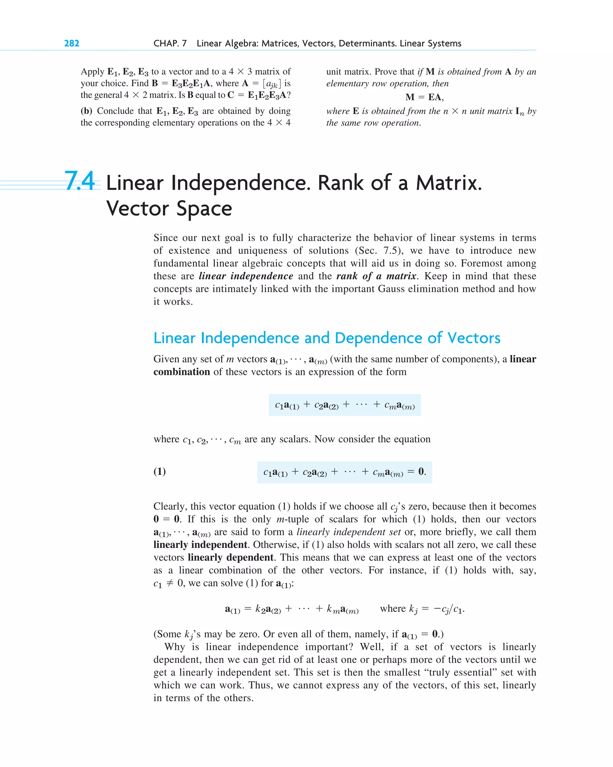 7.4 Linear Independence. Rank of a Matrix.
Vector Space
Since our next goal is to fully characterize the behavior of linear systems in terms
of existence and uniqueness of solutions (Sec. 7.5), we have to introduce new
fundamental linear algebraic concepts that will aid us in doing so. Foremost among
these are linear independence and the rank of a matrix. Keep in mind that these
concepts are intimately linked with the important Gauss elimination method and how
it works.
Linear Independence and Dependence of Vectors
Given any set of m vectors (with the same number of components), a linear
combination of these vectors is an expression of the form
where are any scalars. Now consider the equation
(1)
Clearly, this vector equation (1) holds if we choose all ’s zero, because then it becomes
. If this is the only m-tuple of scalars for which (1) holds, then our vectors
are said to form a linearly independent set or, more briefly, we call them
linearly independent. Otherwise, if (1) also holds with scalars not all zero, we call these
vectors linearly dependent. This means that we can express at least one of the vectors
as a linear combination of the other vectors. For instance, if (1) holds with, say,
where .
(Some ’s may be zero. Or even all of them, namely, if .)
Why is linear independence important? Well, if a set of vectors is linearly
dependent, then we can get rid of at least one or perhaps more of the vectors until we
get a linearly independent set. This set is then the smallest “truly essential” set with
which we can work. Thus, we cannot express any of the vectors, of this set, linearly
in terms of the others.
a(1)  0
kj
kj  cjc1
a(1)  k2a(2)  Á  kma(m)
c1  0, we can solve (1) for a(1):
a(1), Á , a(m)
0  0
cj
c1a(1)  c2a(2)  Á  cma(m)  0.
c1, c2, Á , cm
c1a(1)  c2a(2)  Á  cma(m)
a(1), Á , a(m)
282 CHAP. 7 Linear Algebra: Matrices, Vectors, Determinants. Linear Systems
Apply to a vector and to a matrix of
your choice. Find , where is
the general matrix. Is B equal to
(b) Conclude that are obtained by doing
the corresponding elementary operations on the 4  4
E1, E2, E3
C  E1E2E3A?
4  2
A  3ajk4
B  E3E2E1A
4  3
E1, E2, E3 unit matrix. Prove that if M is obtained from A by an
elementary row operation, then
,
where E is obtained from the unit matrix by
the same row operation.
In
n  n
M  EA
c07.qxd 10/28/10 7:30 PM Page 282
 