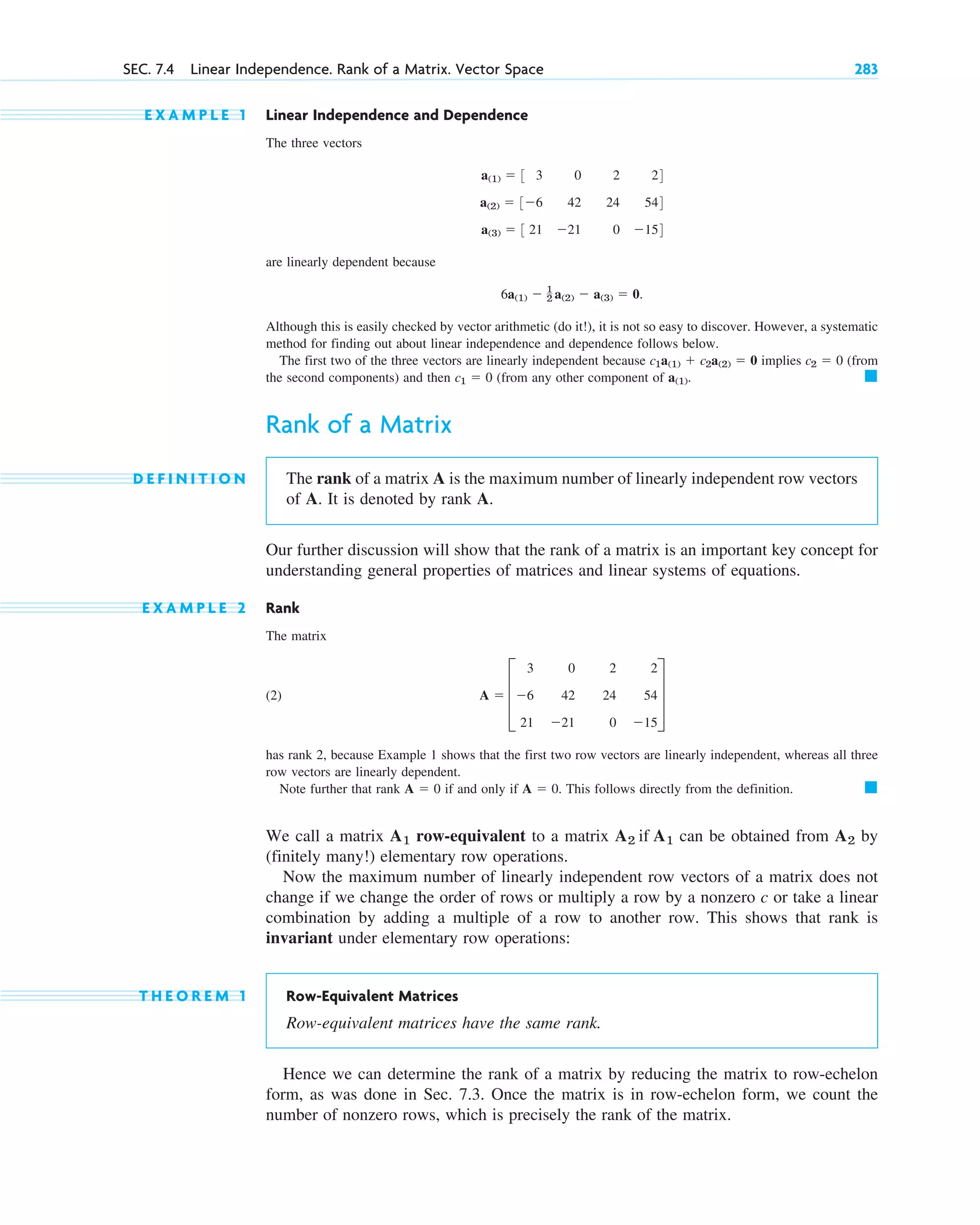 E X A M P L E 1 Linear Independence and Dependence
The three vectors
are linearly dependent because
Although this is easily checked by vector arithmetic (do it!), it is not so easy to discover. However, a systematic
method for finding out about linear independence and dependence follows below.
The first two of the three vectors are linearly independent because implies (from
the second components) and then (from any other component of
Rank of a Matrix
D E F I N I T I O N The rank of a matrix A is the maximum number of linearly independent row vectors
of A. It is denoted by rank A.
Our further discussion will show that the rank of a matrix is an important key concept for
understanding general properties of matrices and linear systems of equations.
E X A M P L E 2 Rank
The matrix
(2)
has rank 2, because Example 1 shows that the first two row vectors are linearly independent, whereas all three
row vectors are linearly dependent.
Note further that rank if and only if This follows directly from the definition.
We call a matrix row-equivalent to a matrix can be obtained from by
(finitely many!) elementary row operations.
Now the maximum number of linearly independent row vectors of a matrix does not
change if we change the order of rows or multiply a row by a nonzero c or take a linear
combination by adding a multiple of a row to another row. This shows that rank is
invariant under elementary row operations:
T H E O R E M 1 Row-Equivalent Matrices
Row-equivalent matrices have the same rank.
Hence we can determine the rank of a matrix by reducing the matrix to row-echelon
form, as was done in Sec. 7.3. Once the matrix is in row-echelon form, we count the
number of nonzero rows, which is precisely the rank of the matrix.
A2
A2 if A1
A1
䊏
A  0.
A  0
A  D
3 0 2 2
6 42 24 54
21 21 0 15
T
䊏
a(1).
c1  0
c2  0
c1a(1)  c2a(2)  0
6a(1)  1
2 a(2)  a(3)  0.
a(1)  3 3 0 2 24
a(2)  36 42 24 544
a(3)  3 21 21 0 154
SEC. 7.4 Linear Independence. Rank of a Matrix. Vector Space 283
c07.qxd 10/28/10 7:30 PM Page 283
 