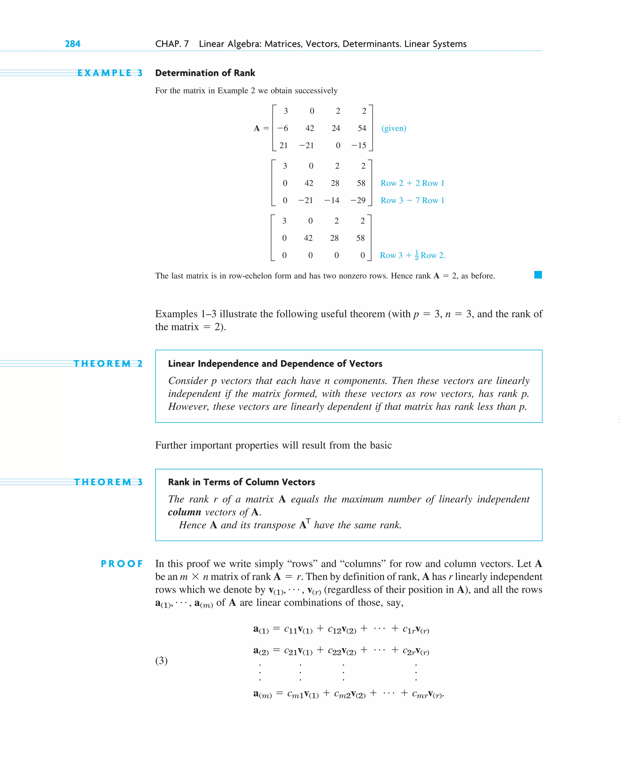 284 CHAP. 7 Linear Algebra: Matrices, Vectors, Determinants. Linear Systems
E X A M P L E 3 Determination of Rank
For the matrix in Example 2 we obtain successively
(given)
.
The last matrix is in row-echelon form and has two nonzero rows. Hence rank as before.
Examples 1–3 illustrate the following useful theorem (with and the rank of
).
T H E O R E M 2 Linear Independence and Dependence of Vectors
Consider p vectors that each have n components. Then these vectors are linearly
independent if the matrix formed, with these vectors as row vectors, has rank p.
However, these vectors are linearly dependent if that matrix has rank less than p.
Further important properties will result from the basic
T H E O R E M 3 Rank in Terms of Column Vectors
The rank r of a matrix A equals the maximum number of linearly independent
column vectors of A.
Hence A and its transpose have the same rank.
P R O O F In this proof we write simply “rows” and “columns” for row and column vectors. Let A
be an matrix of rank Then by definition of rank, A has r linearly independent
rows which we denote by (regardless of their position in A), and all the rows
of A are linear combinations of those, say,
(3)
a(1)  c11v(1)  c12v(2)  Á  c1rv(r)
a(2)  c21v(1)  c22v(2)  Á  c2rv(r)
.
.
.
.
.
.
.
.
.
.
.
.
a(m)  cm1v(1)  cm2v(2)  Á  cmrv(r).
a(1), Á , a(m)
v(1), Á , v(r)
A  r.
m  n
AT
the matrix  2
n  3,
p  3,
䊏
A  2,
Row 3  1
2 Row 2
D
3 0 2 2
0 42 28 58
0 0 0 0
T
Row 2  2 Row 1
Row 3  7 Row 1
D
3 0 2 2
0 42 28 58
0 21 14 29
T
A  D
3 0 2 2
6 42 24 54
21 21 0 15
T
c07.qxd 10/28/10 7:30 PM Page 284
 
