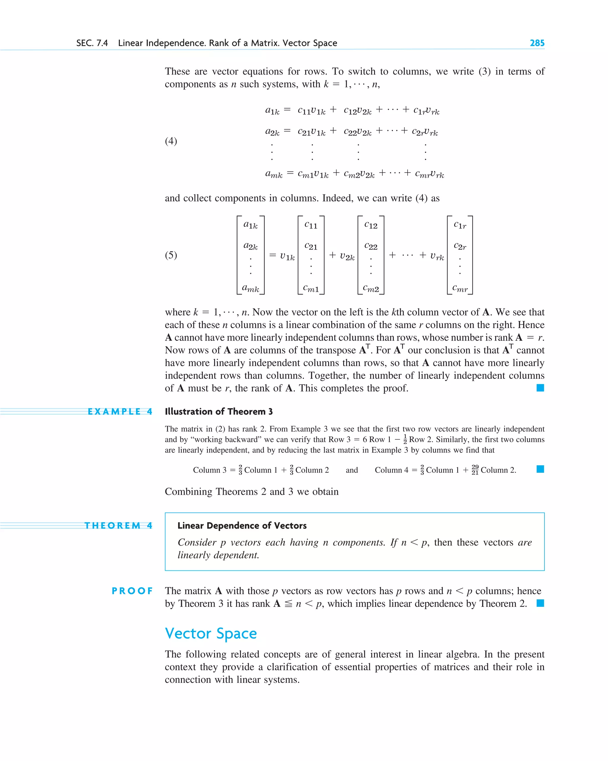 These are vector equations for rows. To switch to columns, we write (3) in terms of
components as n such systems, with
(4)
and collect components in columns. Indeed, we can write (4) as
(5)
where Now the vector on the left is the kth column vector of A. We see that
each of these n columns is a linear combination of the same r columns on the right. Hence
A cannot have more linearly independent columns than rows, whose number is rank
Now rows of A are columns of the transpose . For our conclusion is that cannot
have more linearly independent columns than rows, so that A cannot have more linearly
independent rows than columns. Together, the number of linearly independent columns
of A must be r, the rank of A. This completes the proof.
E X A M P L E 4 Illustration of Theorem 3
The matrix in (2) has rank 2. From Example 3 we see that the first two row vectors are linearly independent
and by “working backward” we can verify that Similarly, the first two columns
are linearly independent, and by reducing the last matrix in Example 3 by columns we find that
and
Combining Theorems 2 and 3 we obtain
T H E O R E M 4 Linear Dependence of Vectors
Consider p vectors each having n components. If then these vectors are
linearly dependent.
P R O O F The matrix A with those p vectors as row vectors has p rows and columns; hence
by Theorem 3 it has rank which implies linear dependence by Theorem 2.
Vector Space
The following related concepts are of general interest in linear algebra. In the present
context they provide a clarification of essential properties of matrices and their role in
connection with linear systems.
䊏
A  n p,
n p
n p,
䊏
Column 4  2
3 Column 1  29
21 Column 2.
Column 3  2
3 Column 1  2
3 Column 2
Row 3  6 Row 1  1
2 Row 2.
䊏
AT
AT
AT
A  r.
k  1, Á , n.
E
a1k
a2k
.
.
.
amk
U  v1k E
c11
c21
.
.
.
cm1
U  v2k E
c12
c22
.
.
.
cm2
U  Á  vrk E
c1r
c2r
.
.
.
cmr
U
a1k 
a2k 
.
.
.
amk 
c11v1k 
c21v1k 
.
.
.
cm1v1k 
c12v2k 
c22v2k 
.
.
.
cm2v2k 
Á  c1rvrk
Á  c2rvrk
.
.
.
Á  cmrvrk
k  1, Á , n,
SEC. 7.4 Linear Independence. Rank of a Matrix. Vector Space 285
c07.qxd 10/28/10 7:30 PM Page 285
 