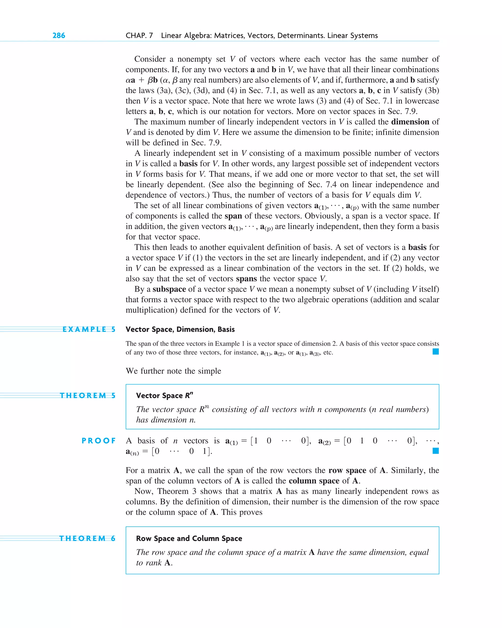 Consider a nonempty set V of vectors where each vector has the same number of
components. If, for any two vectors a and b in V, we have that all their linear combinations
any real numbers) are also elements of V, and if, furthermore, a and b satisfy
the laws (3a), (3c), (3d), and (4) in Sec. 7.1, as well as any vectors a, b, c in V satisfy (3b)
then V is a vector space. Note that here we wrote laws (3) and (4) of Sec. 7.1 in lowercase
letters a, b, c, which is our notation for vectors. More on vector spaces in Sec. 7.9.
The maximum number of linearly independent vectors in V is called the dimension of
V and is denoted by dim V. Here we assume the dimension to be finite; infinite dimension
will be defined in Sec. 7.9.
A linearly independent set in V consisting of a maximum possible number of vectors
in V is called a basis for V. In other words, any largest possible set of independent vectors
in V forms basis for V. That means, if we add one or more vector to that set, the set will
be linearly dependent. (See also the beginning of Sec. 7.4 on linear independence and
dependence of vectors.) Thus, the number of vectors of a basis for V equals dim V.
The set of all linear combinations of given vectors with the same number
of components is called the span of these vectors. Obviously, a span is a vector space. If
in addition, the given vectors are linearly independent, then they form a basis
for that vector space.
This then leads to another equivalent definition of basis. A set of vectors is a basis for
a vector space V if (1) the vectors in the set are linearly independent, and if (2) any vector
in V can be expressed as a linear combination of the vectors in the set. If (2) holds, we
also say that the set of vectors spans the vector space V.
By a subspace of a vector space V we mean a nonempty subset of V (including V itself)
that forms a vector space with respect to the two algebraic operations (addition and scalar
multiplication) defined for the vectors of V.
E X A M P L E 5 Vector Space, Dimension, Basis
The span of the three vectors in Example 1 is a vector space of dimension 2. A basis of this vector space consists
of any two of those three vectors, for instance, or etc.
We further note the simple
T H E O R E M 5 Vector Space
The vector space consisting of all vectors with n components (n real numbers)
has dimension n.
P R O O F A basis of n vectors is
For a matrix A, we call the span of the row vectors the row space of A. Similarly, the
span of the column vectors of A is called the column space of A.
Now, Theorem 3 shows that a matrix A has as many linearly independent rows as
columns. By the definition of dimension, their number is the dimension of the row space
or the column space of A. This proves
T H E O R E M 6 Row Space and Column Space
The row space and the column space of a matrix A have the same dimension, equal
to rank A.
䊏
a(n)  30 Á 0 14.
Á ,
a(2)  30 1 0 Á 04,
a(1)  31 0 Á 04,
Rn
Rn
䊏
a(1), a(3),
a(1), a(2),
a(1), Á , a(p)
a(1), Á , a(p)
aa  bb (a, b
286 CHAP. 7 Linear Algebra: Matrices, Vectors, Determinants. Linear Systems
c07.qxd 10/28/10 7:30 PM Page 286
 