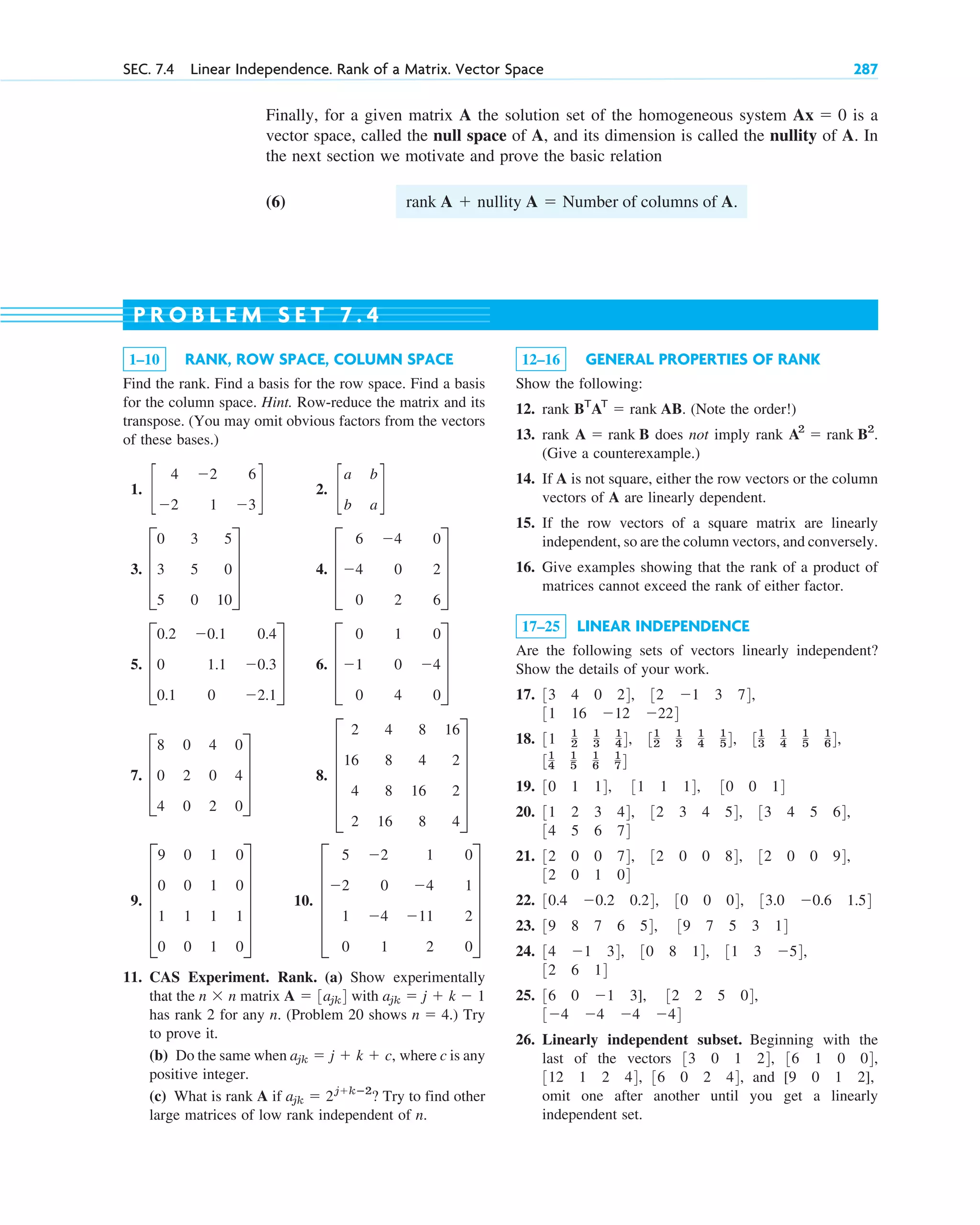 Finally, for a given matrix A the solution set of the homogeneous system is a
vector space, called the null space of A, and its dimension is called the nullity of A. In
the next section we motivate and prove the basic relation
(6) rank A  nullity A  Number of columns of A.
Ax  0
SEC. 7.4 Linear Independence. Rank of a Matrix. Vector Space 287
1–10 RANK, ROW SPACE, COLUMN SPACE
Find the rank. Find a basis for the row space. Find a basis
for the column space. Hint. Row-reduce the matrix and its
transpose. (You may omit obvious factors from the vectors
of these bases.)
1. 2.
3. 4.
5. 6.
7. 8.
9. 10.
11. CAS Experiment. Rank. (a) Show experimentally
that the matrix with
has rank 2 for any n. (Problem 20 shows ) Try
to prove it.
(b) Do the same when where c is any
positive integer.
(c) What is rank A if ? Try to find other
large matrices of low rank independent of n.
ajk  2jkⴚ2
ajk  j  k  c,
n  4.
ajk  j  k  1
A  3ajk4
n  n
E
5 2 1 0
2 0 4 1
1 4 11 2
0 1 2 0
U
E
9 0 1 0
0 0 1 0
1 1 1 1
0 0 1 0
U
E
2 4 8 16
16 8 4 2
4 8 16 2
2 16 8 4
U
D
8 0 4 0
0 2 0 4
4 0 2 0
T
D
0 1 0
1 0 4
0 4 0
T
D
0.2 0.1 0.4
0 1.1 0.3
0.1 0 2.1
T
D
6 4 0
4 0 2
0 2 6
T
D
0 3 5
3 5 0
5 0 10
T
c
a b
b a
d
c
4 2 6
2 1 3
d
12–16 GENERAL PROPERTIES OF RANK
Show the following:
12. rank (Note the order!)
13. rank does not imply rank
(Give a counterexample.)
14. If A is not square, either the row vectors or the column
vectors of A are linearly dependent.
15. If the row vectors of a square matrix are linearly
independent, so are the column vectors, and conversely.
16. Give examples showing that the rank of a product of
matrices cannot exceed the rank of either factor.
17–25 LINEAR INDEPENDENCE
Are the following sets of vectors linearly independent?
Show the details of your work.
17.
18.
19.
20.
21.
22.
23.
24.
25.
26. Linearly independent subset. Beginning with the
last of the vectors
and
omit one after another until you get a linearly
independent set.
[9 0 1 2],
36 0 2 44,
312 1 2 44,
36 1 0 04,
33 0 1 24,
34 4 4 44
32 2 5 04,
36 0 1 3],
32 6 14
31 3 54,
30 8 14,
34 1 34,
39 8 7 6 54, 39 7 5 3 14
33.0 0.6 1.54
30 0 04,
30.4 0.2 0.24,
32 0 1 04
32 0 0 94,
32 0 0 84,
32 0 0 74,
34 5 6 74
33 4 5 64,
32 3 4 54,
31 2 3 44,
30 1 14, 31 1 14, 30 0 14
31
4
1
5
1
6
1
74
31
3
1
4
1
5
1
64,
31
2
1
3
1
4
1
54,
31 1
2
1
3
1
44,
31 16 12 224
32 1 3 74,
33 4 0 24,
A2
 rank B2
.
A  rank B
BT
AT
 rank AB.
P R O B L E M S E T 7 . 4
c07.qxd 10/28/10 7:30 PM Page 287
 
