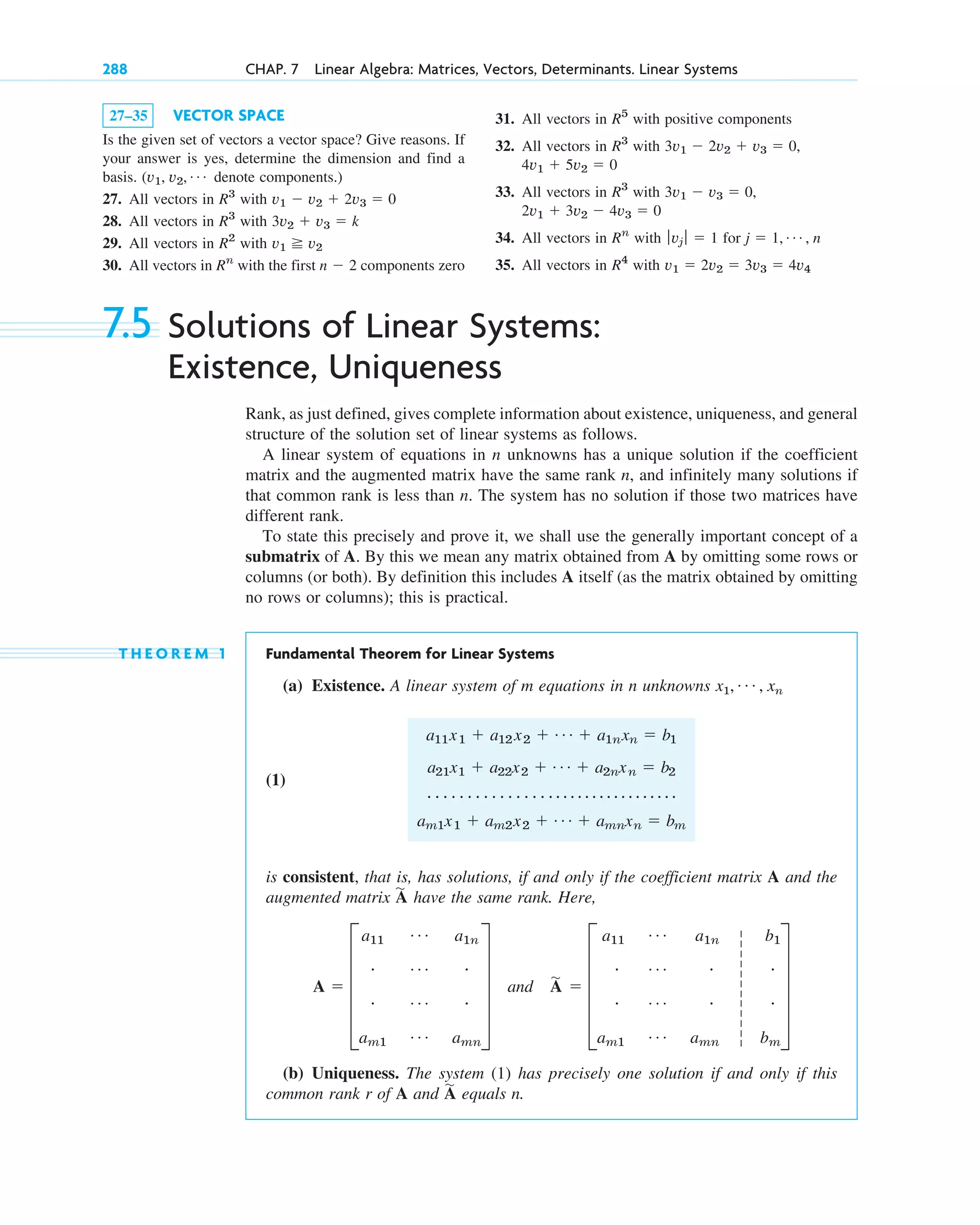 7.5 Solutions of Linear Systems:
Existence, Uniqueness
Rank, as just defined, gives complete information about existence, uniqueness, and general
structure of the solution set of linear systems as follows.
A linear system of equations in n unknowns has a unique solution if the coefficient
matrix and the augmented matrix have the same rank n, and infinitely many solutions if
that common rank is less than n. The system has no solution if those two matrices have
different rank.
To state this precisely and prove it, we shall use the generally important concept of a
submatrix of A. By this we mean any matrix obtained from A by omitting some rows or
columns (or both). By definition this includes A itself (as the matrix obtained by omitting
no rows or columns); this is practical.
T H E O R E M 1 Fundamental Theorem for Linear Systems
(a) Existence. A linear system of m equations in n unknowns x1, , xn
(1)
is consistent, that is, has solutions, if and only if the coefficient matrix A and the
augmented matrix have the same rank. Here,
(b) Uniqueness. The system (1) has precisely one solution if and only if this
common rank r of A and equals n.
A
苲
A  E
a11
Á a1n
# Á #
# Á #
am1
Á amn
U and A
苲
 E
a11
Á a1n b1
# Á # #
# Á # #
am1
Á amn bm
U
A
苲
a11x1  a12 x2  Á  a1nxn  b1
a21x1  a22x2  Á  a2nxn  b2
# # # # # # # # # # # # # # # # # # # # # # # # # # # # # # # # #
am1x1  am2x2  Á  amnxn  bm
Á
27–35 VECTOR SPACE
Is the given set of vectors a vector space? Give reasons. If
your answer is yes, determine the dimension and find a
basis. denote components.)
27. All vectors in with
28. All vectors in with
29. All vectors in with
30. All vectors in with the first components zero
n  2
Rn
v1 v2
R2
3v2  v3  k
R3
v1  v2  2v3  0
R3
(v1, v2, Á
288 CHAP. 7 Linear Algebra: Matrices, Vectors, Determinants. Linear Systems
31. All vectors in with positive components
32. All vectors in with
33. All vectors in with
34. All vectors in with for
35. All vectors in with v1  2v2  3v3  4v4
R4
j  1, Á , n
ƒvj ƒ  1
Rn
2v1  3v2  4v3  0
3v1  v3  0,
R3
4v1  5v2  0
3v1  2v2  v3  0,
R3
R5
c07.qxd 10/28/10 7:30 PM Page 288
 