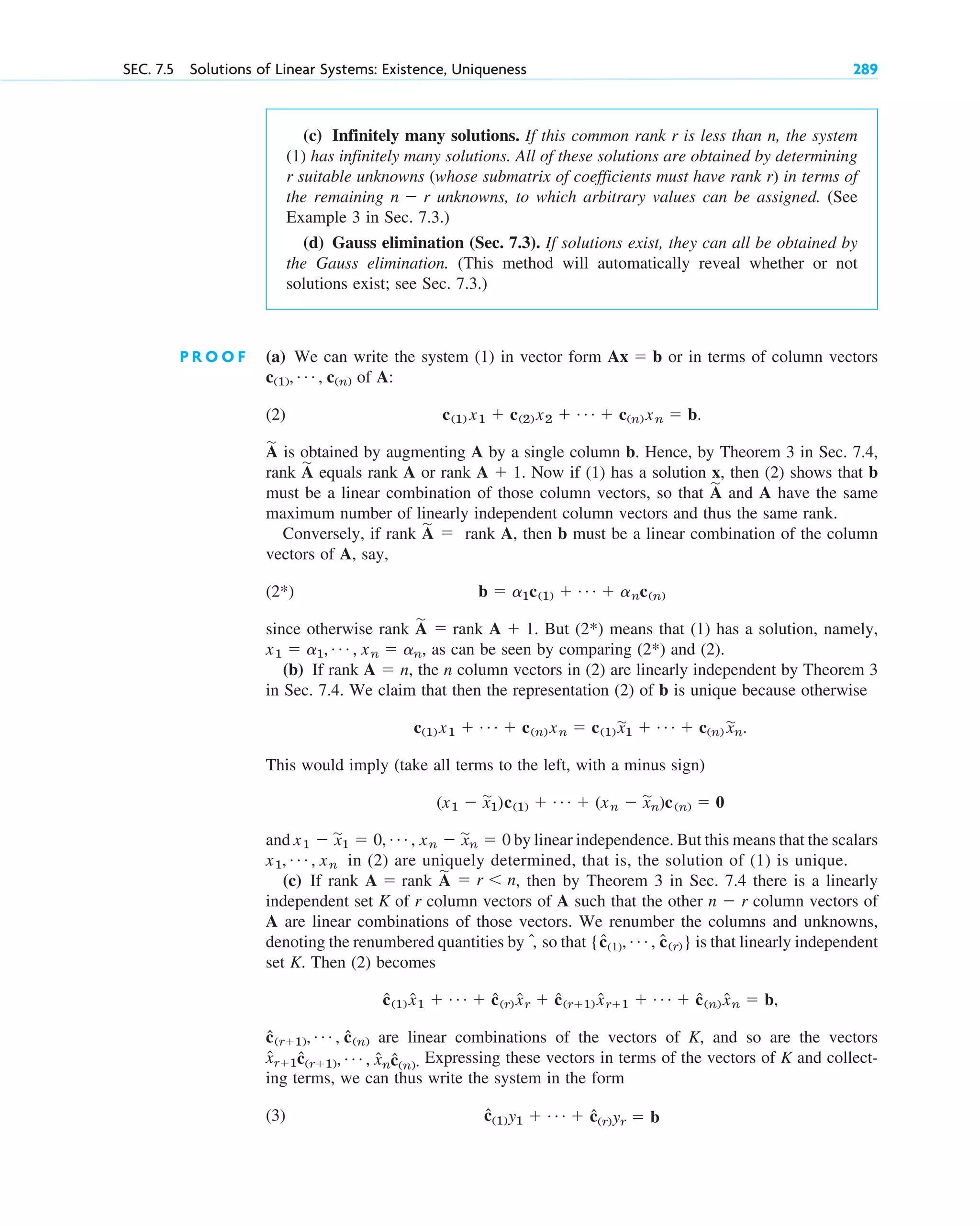 SEC. 7.5 Solutions of Linear Systems: Existence, Uniqueness 289
(c) Infinitely many solutions. If this common rank r is less than n, the system
(1) has infinitely many solutions. All of these solutions are obtained by determining
r suitable unknowns (whose submatrix of coefficients must have rank r) in terms of
the remaining unknowns, to which arbitrary values can be assigned. (See
Example 3 in Sec. 7.3.)
(d) Gauss elimination (Sec. 7.3). If solutions exist, they can all be obtained by
the Gauss elimination. (This method will automatically reveal whether or not
solutions exist; see Sec. 7.3.)
n  r
P R O O F (a) We can write the system (1) in vector form or in terms of column vectors
of A:
(2)
is obtained by augmenting A by a single column b. Hence, by Theorem 3 in Sec. 7.4,
rank equals rank A or rank Now if (1) has a solution x, then (2) shows that b
must be a linear combination of those column vectors, so that and A have the same
maximum number of linearly independent column vectors and thus the same rank.
Conversely, if rank rank A, then b must be a linear combination of the column
vectors of A, say,
(2*)
since otherwise rank rank But means that (1) has a solution, namely,
as can be seen by comparing and (2).
(b) If rank the n column vectors in (2) are linearly independent by Theorem 3
in Sec. 7.4. We claim that then the representation (2) of b is unique because otherwise
This would imply (take all terms to the left, with a minus sign)
and by linear independence. But this means that the scalars
in (2) are uniquely determined, that is, the solution of (1) is unique.
(c) If rank rank , then by Theorem 3 in Sec. 7.4 there is a linearly
independent set K of r column vectors of A such that the other column vectors of
A are linear combinations of those vectors. We renumber the columns and unknowns,
denoting the renumbered quantities by , so that is that linearly independent
set K. Then (2) becomes
are linear combinations of the vectors of K, and so are the vectors
Expressing these vectors in terms of the vectors of K and collect-
ing terms, we can thus write the system in the form
(3) ĉ(1)y1  Á  ĉ(r)yr  b
x̂r1ĉ(r1), Á , x̂nĉ(n).
ĉ(r1), Á , ĉ(n)
ĉ(1) x̂1  Á  ĉ(r) x̂r  ĉ(r1) x̂r1  Á  ĉ(n) x̂n  b,
{ĉ(1), Á , c
ˆ(r)}
ˆ
n  r
A
苲
 r n
A 
x1, Á , xn
x1  x
苲
1  0, Á , xn  x
苲
n  0
(x1  x
苲
1)c(1)  Á  (xn  x
苲
n)c(n)  0
c(1) x1  Á  c(n) xn  c(1) x
苲1  Á  c(n) x
苲n.
A  n,
(2*)
x1  a1, Á , xn  an,
(2*)
A  1.
A
苲

b  a1c(1)  Á  anc(n)
A
苲

A
苲
A  1.
A
苲
A
苲
c(1) x1  c(2) x2  Á  c(n) xn  b.
c(1), Á , c(n)
Ax  b
c07.qxd 10/28/10 7:30 PM Page 289
 