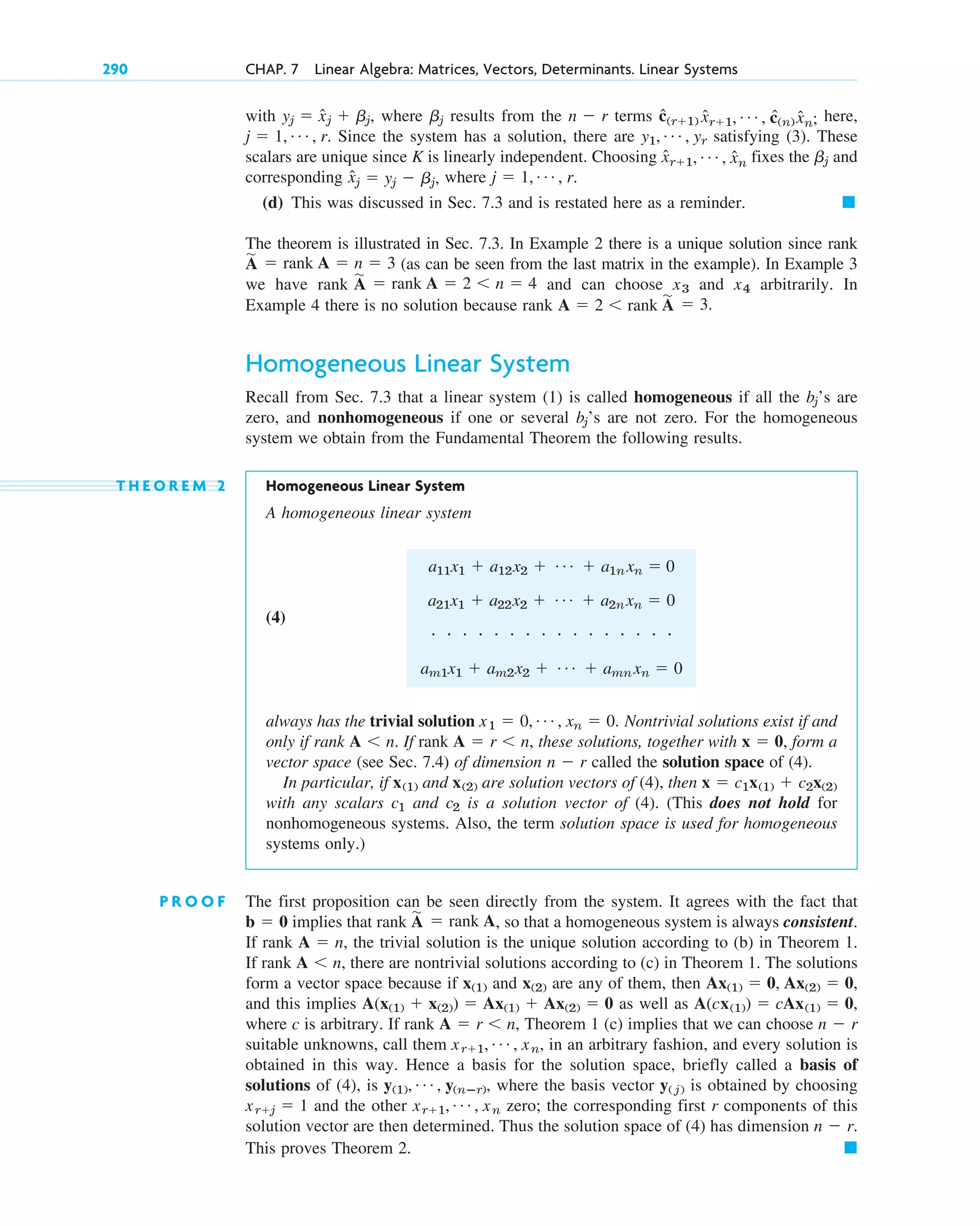 with where results from the terms here,
Since the system has a solution, there are satisfying (3). These
scalars are unique since K is linearly independent. Choosing fixes the and
corresponding where
(d) This was discussed in Sec. 7.3 and is restated here as a reminder. 䊏
The theorem is illustrated in Sec. 7.3. In Example 2 there is a unique solution since rank
(as can be seen from the last matrix in the example). In Example 3
we have rank and can choose and arbitrarily. In
Example 4 there is no solution because rank
Homogeneous Linear System
Recall from Sec. 7.3 that a linear system (1) is called homogeneous if all the ’s are
zero, and nonhomogeneous if one or several ’s are not zero. For the homogeneous
system we obtain from the Fundamental Theorem the following results.
T H E O R E M 2 Homogeneous Linear System
A homogeneous linear system
(4)
always has the trivial solution Nontrivial solutions exist if and
only if rank If rank these solutions, together with form a
vector space (see Sec. 7.4) of dimension called the solution space of (4).
In particular, if and are solution vectors of (4), then
with any scalars and is a solution vector of (4). (This does not hold for
nonhomogeneous systems. Also, the term solution space is used for homogeneous
systems only.)
P R O O F The first proposition can be seen directly from the system. It agrees with the fact that
implies that rank , so that a homogeneous system is always consistent.
If rank the trivial solution is the unique solution according to (b) in Theorem 1.
If rank there are nontrivial solutions according to (c) in Theorem 1. The solutions
form a vector space because if and are any of them, then
and this implies as well as
where c is arbitrary. If rank Theorem 1 (c) implies that we can choose
suitable unknowns, call them , in an arbitrary fashion, and every solution is
obtained in this way. Hence a basis for the solution space, briefly called a basis of
solutions of (4), is where the basis vector is obtained by choosing
and the other zero; the corresponding first r components of this
solution vector are then determined. Thus the solution space of (4) has dimension
This proves Theorem 2. 䊏
n  r.
xr1, Á , xn
xrj  1
y( j)
y(1), Á , y(nⴚr),
xr1, Á , xn
n  r
A  r n,
A(cx(1))  cAx(1)  0,
A(x(1)  x(2))  Ax(1)  Ax(2)  0
Ax(1)  0, Ax(2)  0,
x(2)
x(1)
A n,
A  n,
A
苲
 rank A
b  0
c2
c1
x  c1x(1)  c2x(2)
x(2)
x(1)
n  r
x  0,
A  r n,
A n.
x1  0, Á , xn  0.
a11x1  a12x2  Á  a1n xn  0
a21x1  a22x2  Á  a2n xn  0
# # # # # # # # # # # # # # # #
am1x1  am2x2  Á  amn xn  0
bj
bj
A  2 rank A
苲
 3.
x4
x3
A
苲
 rank A  2 n  4
A
苲
 rank A  n  3
j  1, Á , r.
x̂j  yj  bj,
bj
x̂r1, Á , x̂n
y1, Á , yr
j  1, Á , r.
ĉ(r1) x̂r1, Á , ĉ(n) x̂n;
n  r
bj
yj  x̂j  bj,
290 CHAP. 7 Linear Algebra: Matrices, Vectors, Determinants. Linear Systems
c07.qxd 10/28/10 7:30 PM Page 290
 