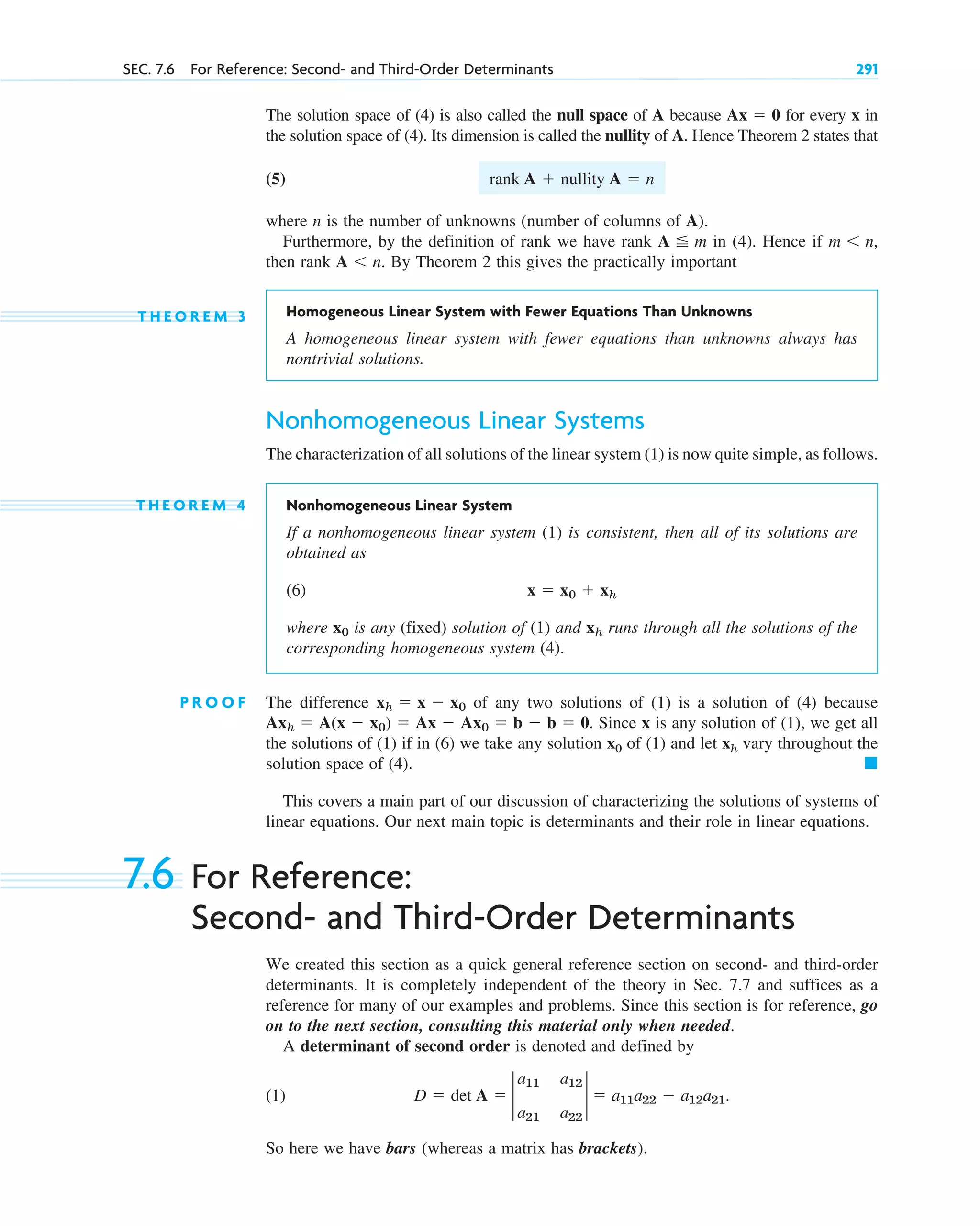 The solution space of (4) is also called the null space of A because for every x in
the solution space of (4). Its dimension is called the nullity of A. Hence Theorem 2 states that
(5)
where n is the number of unknowns (number of columns of A).
Furthermore, by the definition of rank we have rank in (4). Hence if
then rank By Theorem 2 this gives the practically important
T H E O R E M 3 Homogeneous Linear System with Fewer Equations Than Unknowns
A homogeneous linear system with fewer equations than unknowns always has
nontrivial solutions.
Nonhomogeneous Linear Systems
The characterization of all solutions of the linear system (1) is now quite simple, as follows.
T H E O R E M 4 Nonhomogeneous Linear System
If a nonhomogeneous linear system (1) is consistent, then all of its solutions are
obtained as
(6)
where is any (fixed) solution of (1) and runs through all the solutions of the
corresponding homogeneous system (4).
P R O O F The difference of any two solutions of (1) is a solution of (4) because
Since x is any solution of (1), we get all
the solutions of (1) if in (6) we take any solution x0 of (1) and let xh vary throughout the
solution space of (4). 䊏
This covers a main part of our discussion of characterizing the solutions of systems of
linear equations. Our next main topic is determinants and their role in linear equations.
Axh  A(x  x0)  Ax  Ax0  b  b  0.
xh  x  x0
xh
x0
x  x0  xh
A n.
m n,
A  m
rank A  nullity A  n
Ax  0
SEC. 7.6 For Reference: Second- and Third-Order Determinants 291
7.6 For Reference:
Second- and Third-Order Determinants
We created this section as a quick general reference section on second- and third-order
determinants. It is completely independent of the theory in Sec. 7.7 and suffices as a
reference for many of our examples and problems. Since this section is for reference, go
on to the next section, consulting this material only when needed.
A determinant of second order is denoted and defined by
(1)
So here we have bars (whereas a matrix has brackets).
D  det A  2
a11 a12
a21 a22
2  a11a22  a12a21.
c07.qxd 10/28/10 7:30 PM Page 291
 