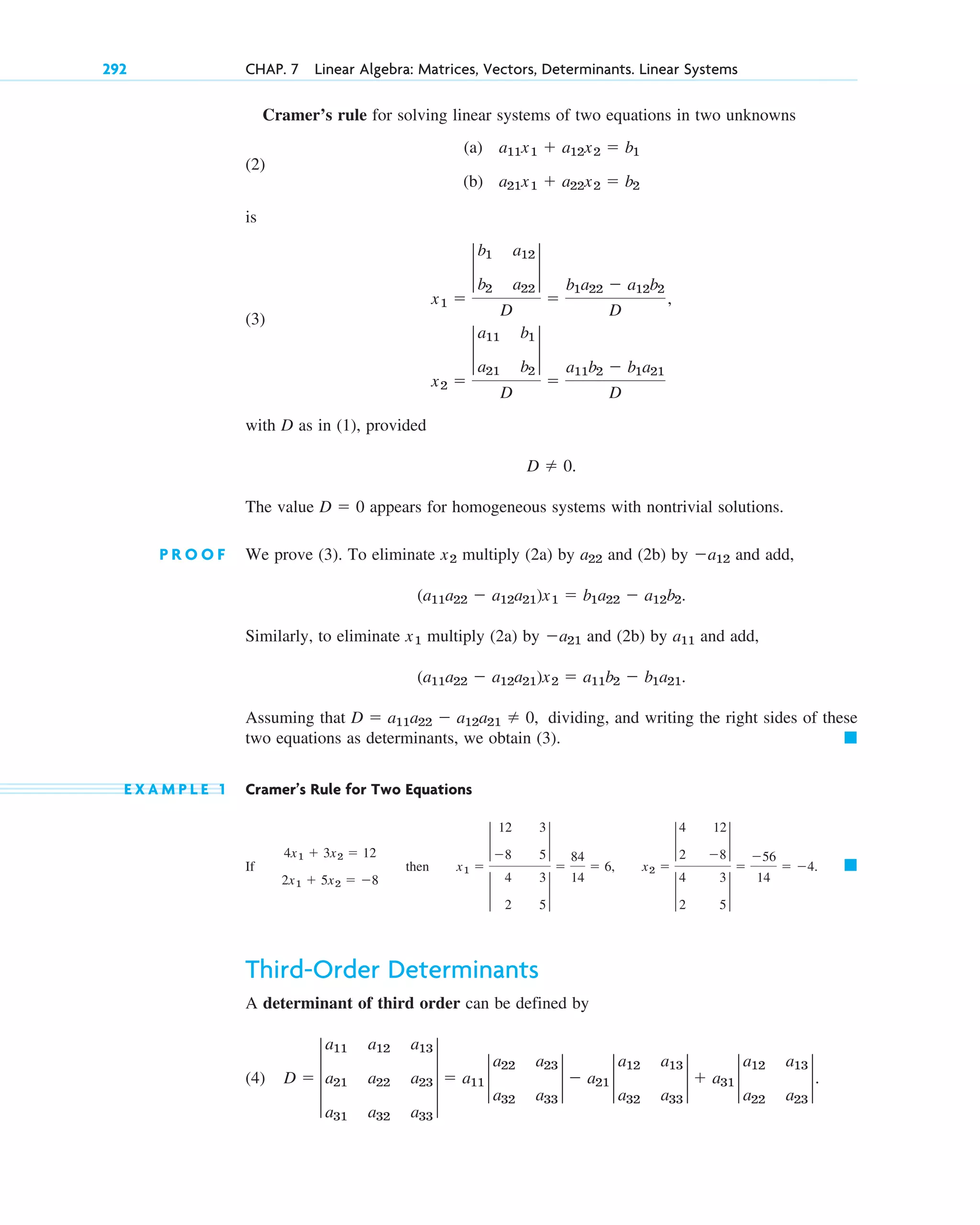 Cramer’s rule for solving linear systems of two equations in two unknowns
(2)
is
(3)
with D as in (1), provided
The value appears for homogeneous systems with nontrivial solutions.
P R O O F We prove (3). To eliminate multiply (2a) by and (2b) by and add,
Similarly, to eliminate multiply (2a) by and (2b) by and add,
Assuming that dividing, and writing the right sides of these
two equations as determinants, we obtain (3).
E X A M P L E 1 Cramer’s Rule for Two Equations
If
Third-Order Determinants
A determinant of third order can be defined by
(4) D  3
a11 a12 a13
a21 a22 a23
a31 a32 a33
3  a11 2
a22 a23
a32 a33
2  a21 2
a12 a13
a32 a33
2  a31 2
a12 a13
a22 a23
2.
䊏
4x1  3x2  12
2x1  5x2  8
then x1 
2
12 3
8 5
2
2
4 3
2 5
2

84
14
 6, x2 
2
4 12
2 8
2
2
4 3
2 5
2

56
14
 4.
䊏
D  a11a22  a12a21  0,
(a11a22  a12a21)x2  a11b2  b1a21.
a11
a21
x1
(a11a22  a12a21)x1  b1a22  a12b2.
a12
a22
x2
D  0
D  0.
x2 
2
a11 b1
a21 b2
2
D

a11b2  b1a21
D
x1 
2
b1 a12
b2 a22
2
D

b1a22  a12b2
D
,
(a) a11x1  a12x2  b1
(b) a21x1  a22x2  b2
292 CHAP. 7 Linear Algebra: Matrices, Vectors, Determinants. Linear Systems
c07.qxd 10/28/10 7:30 PM Page 292
 