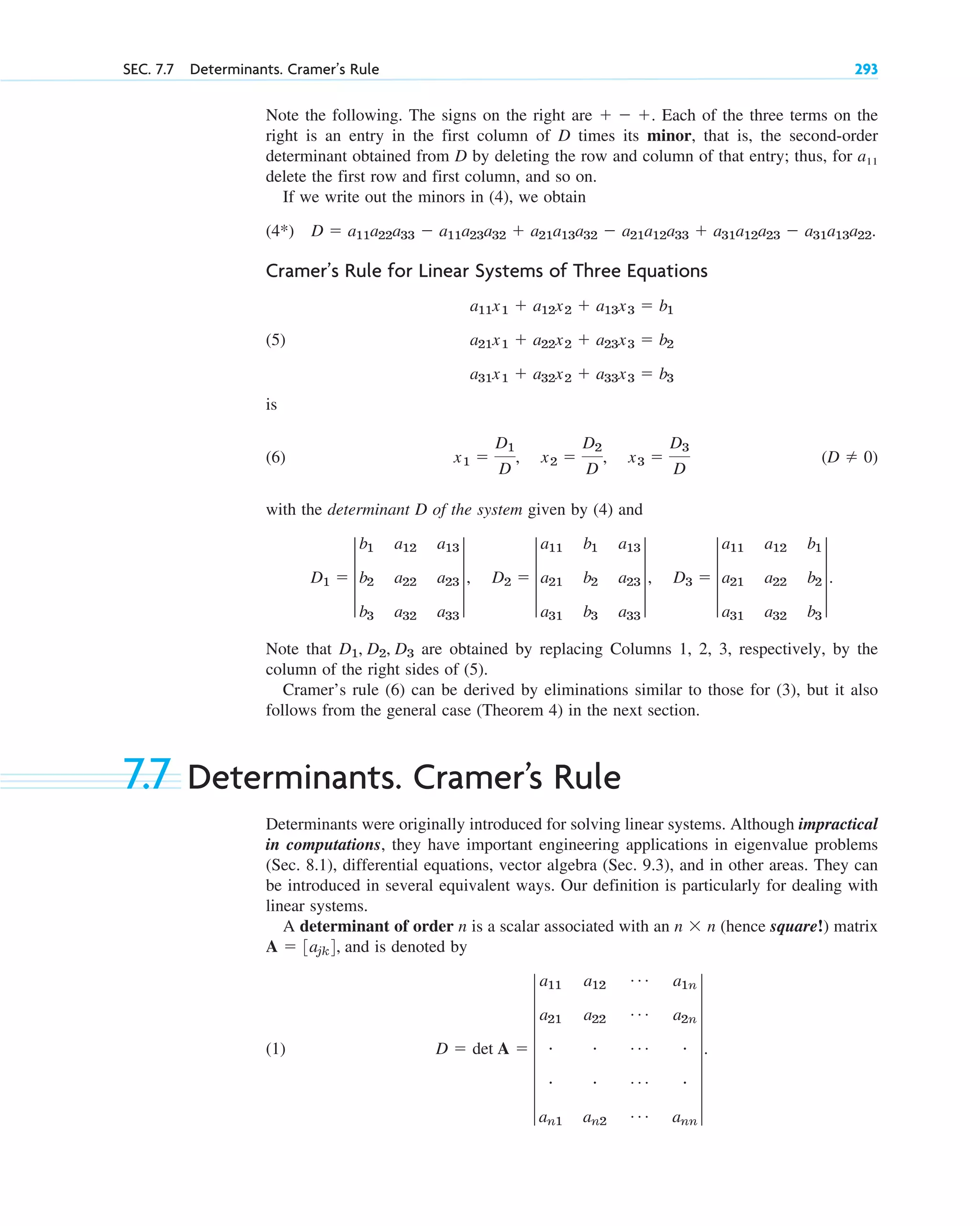 Note the following. The signs on the right are Each of the three terms on the
right is an entry in the first column of D times its minor, that is, the second-order
determinant obtained from D by deleting the row and column of that entry; thus, for a11
delete the first row and first column, and so on.
If we write out the minors in (4), we obtain
(4*)
Cramer’s Rule for Linear Systems of Three Equations
(5)
is
(6)
with the determinant D of the system given by (4) and
Note that are obtained by replacing Columns 1, 2, 3, respectively, by the
column of the right sides of (5).
Cramer’s rule (6) can be derived by eliminations similar to those for (3), but it also
follows from the general case (Theorem 4) in the next section.
7.7 Determinants. Cramer’s Rule
Determinants were originally introduced for solving linear systems. Although impractical
in computations, they have important engineering applications in eigenvalue problems
(Sec. 8.1), differential equations, vector algebra (Sec. 9.3), and in other areas. They can
be introduced in several equivalent ways. Our definition is particularly for dealing with
linear systems.
A determinant of order n is a scalar associated with an (hence square!) matrix
and is denoted by
(1) D  det A  7
a11 a12
Á a1n
a21 a22
Á a2n
# # Á #
# # Á #
an1 an2
Á ann
7.
A  3ajk4,
n  n
D1, D2, D3
D1  3
b1 a12 a13
b2 a22 a23
b3 a32 a33
3, D2  3
a11 b1 a13
a21 b2 a23
a31 b3 a33
3, D3  3
a11 a12 b1
a21 a22 b2
a31 a32 b3
3.
(D  0)
x1 
D1
D
, x2 
D2
D
, x3 
D3
D
a11x1  a12x2  a13x3  b1
a21x1  a22x2  a23x3  b2
a31x1  a32x2  a33x3  b3
D  a11a22a33  a11a23a32  a21a13a32  a21a12a33  a31a12a23  a31a13a22.
  .
SEC. 7.7 Determinants. Cramer’s Rule 293
c07.qxd 10/28/10 7:30 PM Page 293
 
