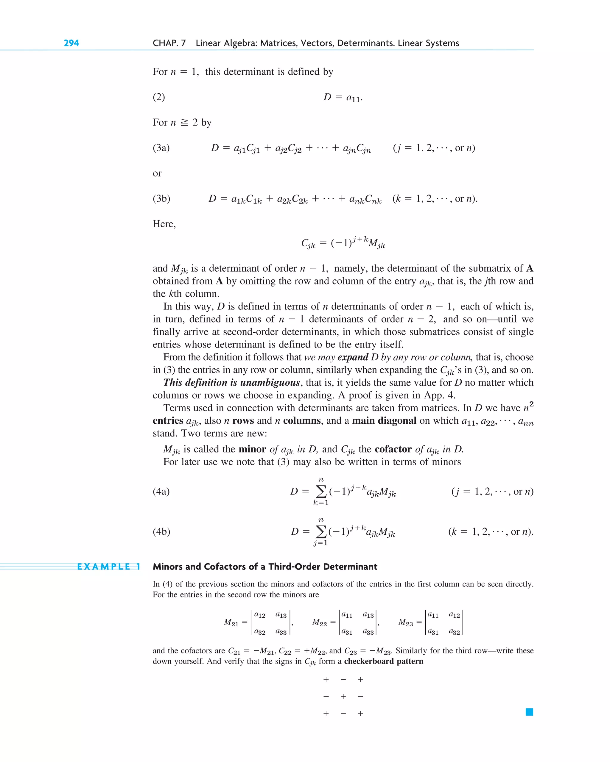 For this determinant is defined by
(2)
For by
(3a)
or
(3b)
Here,
and is a determinant of order namely, the determinant of the submatrix of A
obtained from A by omitting the row and column of the entry , that is, the jth row and
the kth column.
In this way, D is defined in terms of n determinants of order each of which is,
in turn, defined in terms of determinants of order and so on—until we
finally arrive at second-order determinants, in which those submatrices consist of single
entries whose determinant is defined to be the entry itself.
From the definition it follows that we may expand D by any row or column, that is, choose
in (3) the entries in any row or column, similarly when expanding the ’s in (3), and so on.
This definition is unambiguous, that is, it yields the same value for D no matter which
columns or rows we choose in expanding. A proof is given in App. 4.
Terms used in connection with determinants are taken from matrices. In D we have
entries also n rows and n columns, and a main diagonal on which
stand. Two terms are new:
is called the minor of in D, and the cofactor of in D.
For later use we note that (3) may also be written in terms of minors
(4a)
(4b)
E X A M P L E 1 Minors and Cofactors of a Third-Order Determinant
In (4) of the previous section the minors and cofactors of the entries in the first column can be seen directly.
For the entries in the second row the minors are
and the cofactors are and Similarly for the third row—write these
down yourself. And verify that the signs in form a checkerboard pattern
䊏
  
  
  
Cjk
C23  M23.
C21  M21, C22  M22,
M21  2
a12 a13
a32 a33
2, M22  2
a11 a13
a31 a33
2, M23  2
a11 a12
a31 a32
2
(k  1, 2, Á , or n).
D  a
n
j1
(1)jk
ajkMjk
(j  1, 2, Á , or n)
D  a
n
k1
(1)jk
ajkMjk
ajk
Cjk
ajk
Mjk
a11, a22, Á , ann
ajk,
n2
Cjk
n  2,
n  1
n  1,
ajk
n  1,
Mjk
Cjk  (1)jk
Mjk
D  a1kC1k  a2kC2k  Á  ankCnk (k  1, 2, Á , or n).
D  aj1Cj1  aj2Cj2  Á  ajnCjn (j  1, 2, Á , or n)
n 2
D  a11.
n  1,
294 CHAP. 7 Linear Algebra: Matrices, Vectors, Determinants. Linear Systems
c07.qxd 10/28/10 7:30 PM Page 294
 