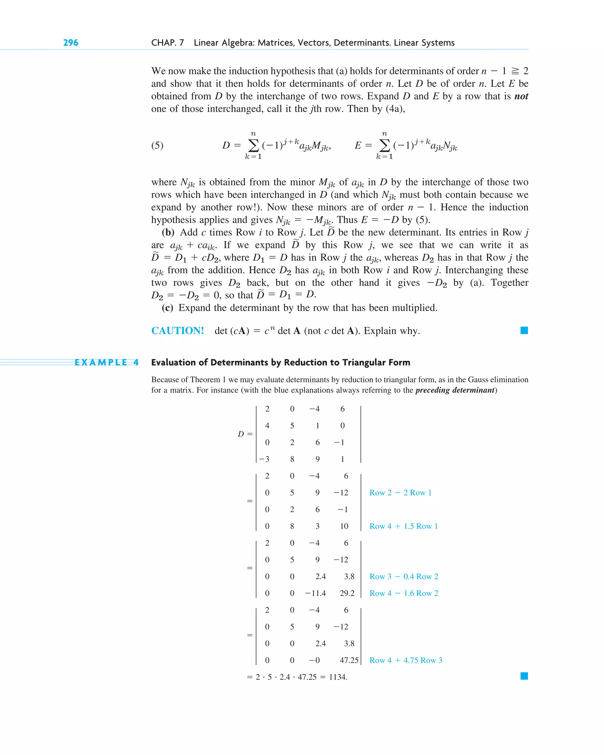 We now make the induction hypothesis that (a) holds for determinants of order
and show that it then holds for determinants of order n. Let D be of order n. Let E be
obtained from D by the interchange of two rows. Expand D and E by a row that is not
one of those interchanged, call it the jth row. Then by (4a),
(5)
where is obtained from the minor of in D by the interchange of those two
rows which have been interchanged in D (and which must both contain because we
expand by another row!). Now these minors are of order Hence the induction
hypothesis applies and gives Thus by (5).
(b) Add c times Row i to Row j. Let be the new determinant. Its entries in Row j
are If we expand by this Row j, we see that we can write it as
where has in Row j the whereas has in that Row j the
from the addition. Hence has in both Row i and Row j. Interchanging these
two rows gives back, but on the other hand it gives by (a). Together
, so that
(c) Expand the determinant by the row that has been multiplied.
CAUTION! det (cA)  cn
det A (not c det A). Explain why.
E X A M P L E 4 Evaluation of Determinants by Reduction to Triangular Form
Because of Theorem 1 we may evaluate determinants by reduction to triangular form, as in the Gauss elimination
for a matrix. For instance (with the blue explanations always referring to the preceding determinant)
䊏
 2 # 5 # 2.4 # 47.25  1134.
 5
2 0 4 6
0 5 9 12
0 0 2.4 3.8
0 0 0 47.25
5
Row 4  4.75 Row 3
 5
2 0 4 6
0 5 9 12
0 0 2.4 3.8
0 0 11.4 29.2
5
Row 3  0.4 Row 2
Row 4  1.6 Row 2
 5
2 0 4 6
0 5 9 12
0 2 6 1
0 8 3 10
5
Row 2  2 Row 1
Row 4  1.5 Row 1
D  5
2 0 4 6
4 5 1 0
0 2 6 1
3 8 9 1
5
䊏
D
苲  D1  D.
D2  D2  0
D2
D2
ajk
D2
ajk
D2
ajk,
D1  D
D
苲
 D1  cD2,
D
苲
ajk  caik.
D
苲
E  D
Njk  Mjk.
n  1.
Njk
ajk
Mjk
Njk
D  a
n
k1
(1)jk
ajkMjk, E  a
n
k1
(1)jk
ajkNjk
n  1 2
296 CHAP. 7 Linear Algebra: Matrices, Vectors, Determinants. Linear Systems
c07.qxd 10/28/10 7:30 PM Page 296
 