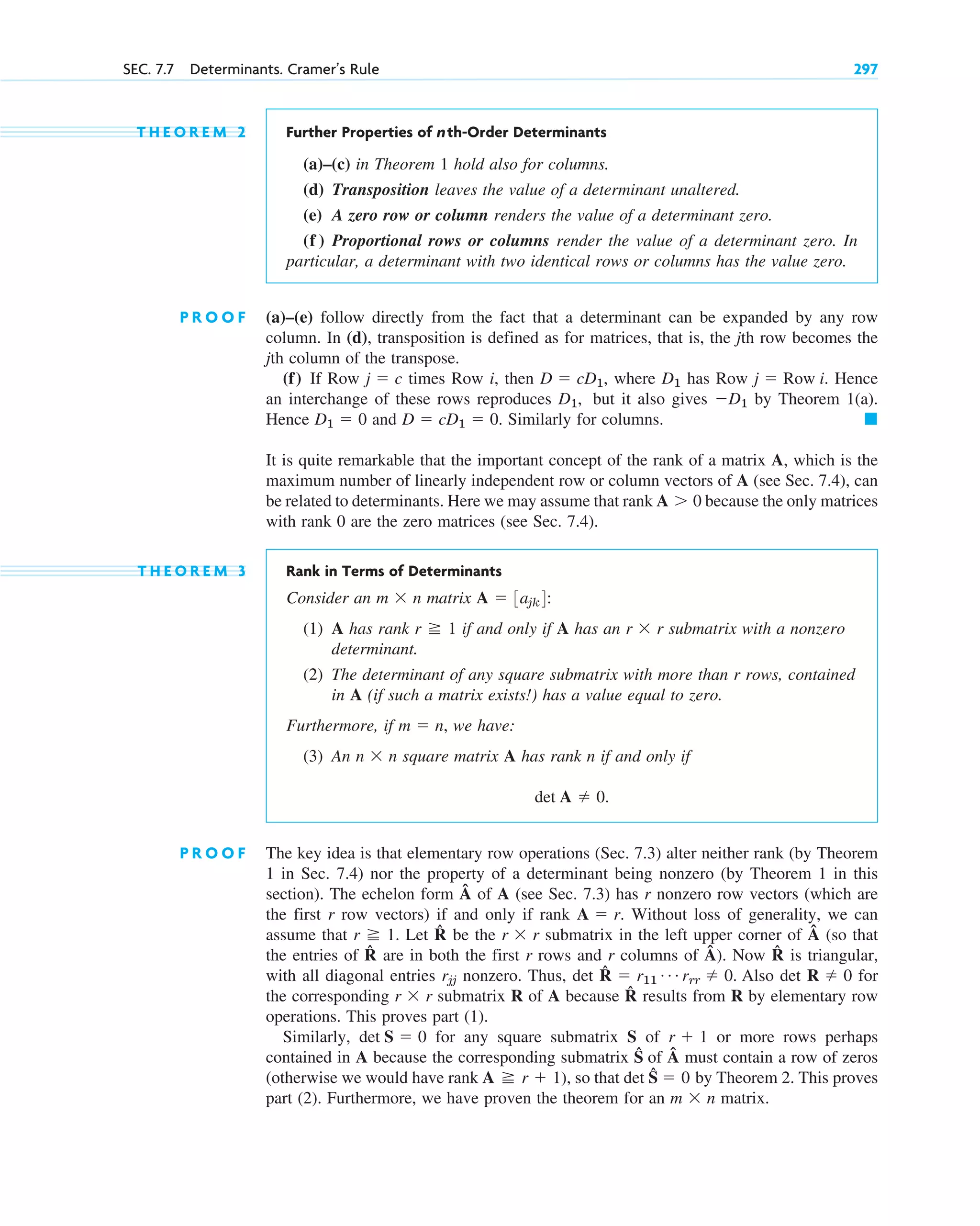 T H E O R E M 2 Further Properties of nth-Order Determinants
(a)–(c) in Theorem 1 hold also for columns.
(d) Transposition leaves the value of a determinant unaltered.
(e) A zero row or column renders the value of a determinant zero.
(f ) Proportional rows or columns render the value of a determinant zero. In
particular, a determinant with two identical rows or columns has the value zero.
P R O O F (a)–(e) follow directly from the fact that a determinant can be expanded by any row
column. In (d), transposition is defined as for matrices, that is, the jth row becomes the
jth column of the transpose.
(f) If Row times Row i, then , where has Row Hence
an interchange of these rows reproduces but it also gives by Theorem 1(a).
Hence and Similarly for columns.
It is quite remarkable that the important concept of the rank of a matrix A, which is the
maximum number of linearly independent row or column vectors of A (see Sec. 7.4), can
be related to determinants. Here we may assume that rank because the only matrices
with rank 0 are the zero matrices (see Sec. 7.4).
T H E O R E M 3 Rank in Terms of Determinants
Consider an matrix :
(1) A has rank if and only if A has an submatrix with a nonzero
determinant.
(2) The determinant of any square submatrix with more than r rows, contained
in A (if such a matrix exists!) has a value equal to zero.
Furthermore, if , we have:
(3) An square matrix A has rank n if and only if
P R O O F The key idea is that elementary row operations (Sec. 7.3) alter neither rank (by Theorem
1 in Sec. 7.4) nor the property of a determinant being nonzero (by Theorem 1 in this
section). The echelon form Â of A (see Sec. 7.3) has r nonzero row vectors (which are
the first r row vectors) if and only if rank Without loss of generality, we can
assume that Let R̂ be the submatrix in the left upper corner of Â (so that
the entries of R̂ are in both the first r rows and r columns of Â). Now R̂ is triangular,
with all diagonal entries nonzero. Thus, det R̂ Also det for
the corresponding submatrix R of A because R̂ results from R by elementary row
operations. This proves part (1).
Similarly, for any square submatrix S of or more rows perhaps
contained in A because the corresponding submatrix Ŝ of Â must contain a row of zeros
(otherwise we would have rank ), so that det Ŝ by Theorem 2. This proves
part (2). Furthermore, we have proven the theorem for an matrix.
m  n
 0
A r  1
r  1
det S  0
r  r
R  0
 r11
Á rrr  0.
rjj
r  r
r 1.
A  r.
det A  0.
n  n
m  n
r  r
r 1
A  3ajk4
m  n
A 0
䊏
D  cD1  0.
D1  0
D1
D1,
j  Row i.
D1
D  cD1
j  c
SEC. 7.7 Determinants. Cramer’s Rule 297
c07.qxd 10/28/10 7:30 PM Page 297
 