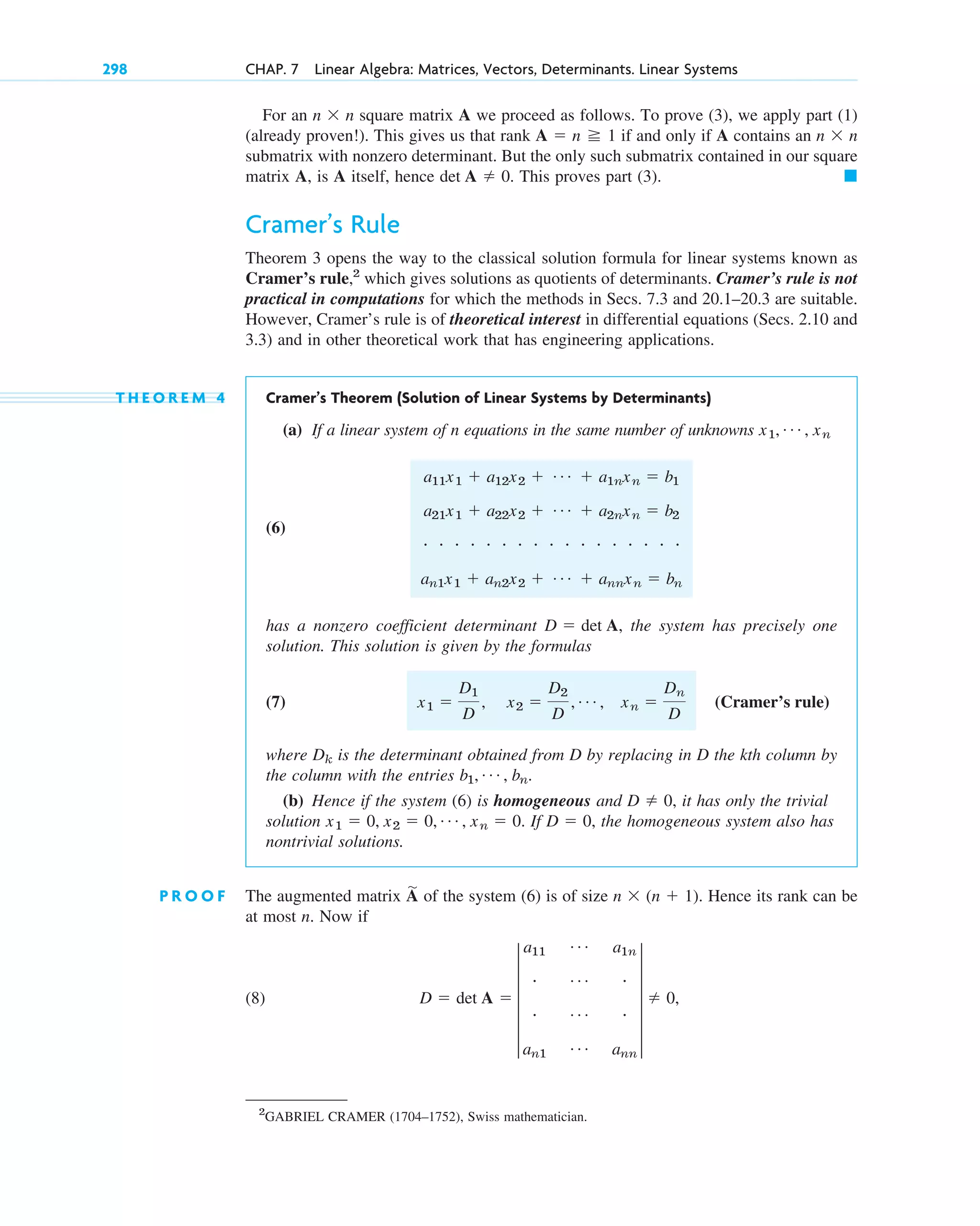 For an square matrix A we proceed as follows. To prove (3), we apply part (1)
(already proven!). This gives us that rank if and only if A contains an
submatrix with nonzero determinant. But the only such submatrix contained in our square
matrix A, is A itself, hence This proves part (3).
Cramer’s Rule
Theorem 3 opens the way to the classical solution formula for linear systems known as
Cramer’s rule,2
which gives solutions as quotients of determinants. Cramer’s rule is not
practical in computations for which the methods in Secs. 7.3 and 20.1–20.3 are suitable.
However, Cramer’s rule is of theoretical interest in differential equations (Secs. 2.10 and
3.3) and in other theoretical work that has engineering applications.
T H E O R E M 4 Cramer’s Theorem (Solution of Linear Systems by Determinants)
(a) If a linear system of n equations in the same number of unknowns
(6)
has a nonzero coefficient determinant the system has precisely one
solution. This solution is given by the formulas
(7)
where is the determinant obtained from D by replacing in D the kth column by
the column with the entries
(b) Hence if the system (6) is homogeneous and it has only the trivial
solution If the homogeneous system also has
nontrivial solutions.
P R O O F The augmented matrix A
苲
of the system (6) is of size n  (n  1). Hence its rank can be
at most n. Now if
(8) D  det A  5
a11
Á a1n
# Á #
# Á #
an1
Á ann
5  0,
D  0,
x1  0, x2  0, Á , xn  0.
D  0,
b1, Á , bn.
Dk
(Cramer’s rule)
x1 
D1
D
, x2 
D2
D
, Á , xn 
Dn
D
D  det A,
a11x1  a12x2  Á  a1nxn  b1
a21x1  a22x2  Á  a2nxn  b2
# # # # # # # # # # # # # # # # #
an1x1  an2x2  Á  annxn  bn
x1, Á , xn
䊏
det A  0.
n  n
A  n 1
n  n
298 CHAP. 7 Linear Algebra: Matrices, Vectors, Determinants. Linear Systems
2
GABRIEL CRAMER (1704–1752), Swiss mathematician.
c07.qxd 10/28/10 7:30 PM Page 298
 