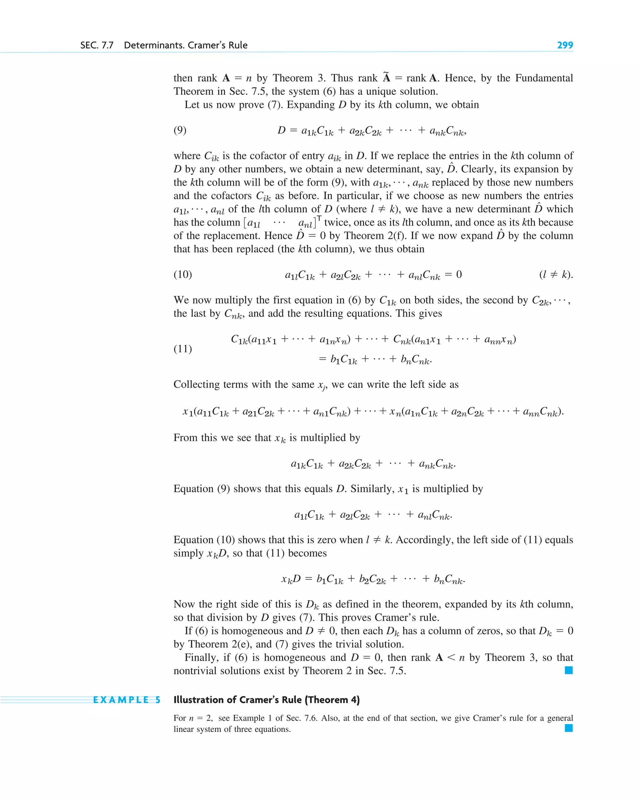 then rank by Theorem 3. Thus rank . Hence, by the Fundamental
Theorem in Sec. 7.5, the system (6) has a unique solution.
Let us now prove (7). Expanding D by its kth column, we obtain
(9)
where is the cofactor of entry in D. If we replace the entries in the kth column of
D by any other numbers, we obtain a new determinant, say, D̂. Clearly, its expansion by
the kth column will be of the form (9), with replaced by those new numbers
and the cofactors as before. In particular, if we choose as new numbers the entries
of the lth column of D (where ), we have a new determinant D̂ which
has the column twice, once as its lth column, and once as its kth because
of the replacement. Hence D̂ by Theorem 2(f). If we now expand D̂ by the column
that has been replaced (the kth column), we thus obtain
(10)
We now multiply the first equation in (6) by on both sides, the second by
the last by and add the resulting equations. This gives
(11)
Collecting terms with the same xj, we can write the left side as
From this we see that is multiplied by
Equation (9) shows that this equals D. Similarly, is multiplied by
Equation (10) shows that this is zero when Accordingly, the left side of (11) equals
simply so that (11) becomes
Now the right side of this is as defined in the theorem, expanded by its kth column,
so that division by D gives (7). This proves Cramer’s rule.
If (6) is homogeneous and , then each has a column of zeros, so that
by Theorem 2(e), and (7) gives the trivial solution.
Finally, if (6) is homogeneous and then rank by Theorem 3, so that
nontrivial solutions exist by Theorem 2 in Sec. 7.5.
E X A M P L E 5 Illustration of Cramer’s Rule (Theorem 4)
For see Example 1 of Sec. 7.6. Also, at the end of that section, we give Cramer’s rule for a general
linear system of three equations. 䊏
n  2,
䊏
A n
D  0,
Dk  0
Dk
D  0
Dk
xkD  b1C1k  b2C2k  Á  bnCnk.
xkD,
l  k.
a1lC1k  a2lC2k  Á  anlCnk.
x1
a1kC1k  a2kC2k  Á  ankCnk.
xk
x1(a11C1k  a21C2k  Á  an1Cnk)  Á  xn(a1nC1k  a2nC2k  Á  annCnk).
 b1C1k  Á  bnCnk.
C1k(a11x1  Á  a1nxn)  Á  Cnk(an1x1  Á  annxn)
Cnk,
C2k, Á ,
C1k
(l  k).
a1lC1k  a2lC2k  Á  anlCnk  0
 0
3a1l
Á anl4T
l  k
a1l, Á , anl
Cik
a1k, Á , ank
aik
Cik
D  a1kC1k  a2kC2k  Á  ankCnk,
A
~
 rank A
A  n
SEC. 7.7 Determinants. Cramer’s Rule 299
c07.qxd 10/28/10 7:30 PM Page 299
 