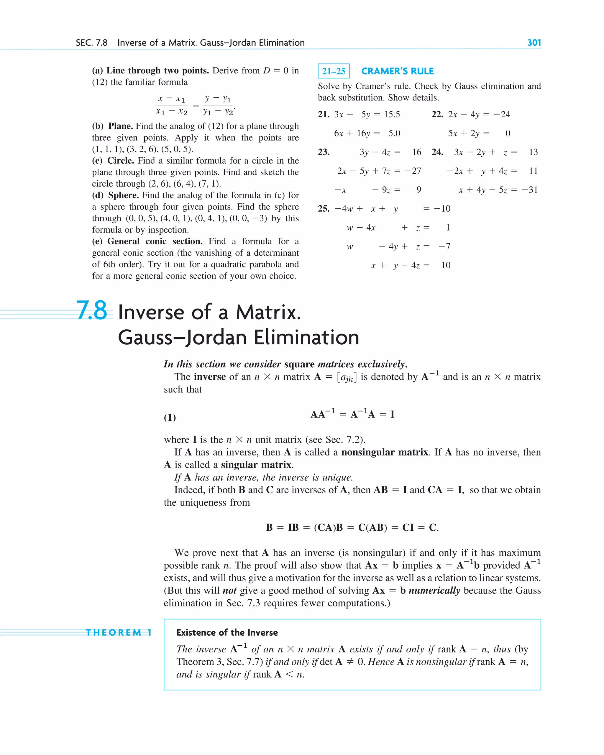 (a) Line through two points. Derive from in
(12) the familiar formula
(b) Plane. Find the analog of (12) for a plane through
three given points. Apply it when the points are
(c) Circle. Find a similar formula for a circle in the
plane through three given points. Find and sketch the
circle through
(d) Sphere. Find the analog of the formula in (c) for
a sphere through four given points. Find the sphere
through by this
formula or by inspection.
(e) General conic section. Find a formula for a
general conic section (the vanishing of a determinant
of 6th order). Try it out for a quadratic parabola and
for a more general conic section of your own choice.
(0, 0, 5), (4, 0, 1), (0, 4, 1), (0, 0, 3)
(2, 6), (6, 4), (7, 1).
(1, 1, 1), (3, 2, 6), (5, 0, 5).
x  x1
x1  x2

y  y1
y1  y2
.
D  0
SEC. 7.8 Inverse of a Matrix. Gauss–Jordan Elimination 301
21–25 CRAMER’S RULE
Solve by Cramer’s rule. Check by Gauss elimination and
back substitution. Show details.
21. 22.
23. 24.
25. 4w  x  y  10
w  4x  z  1
w  4y  z  7
x  y  4z  10
3x  2y  z  13
2x  y  4z  11
x  4y  5z  31
3y  4z  16
2x  5y  7z  27
x  9z  9
2x  4y  24
5x  2y  0
3x  5y  15.5
6x  16y  5.0
7.8 Inverse of a Matrix.
Gauss–Jordan Elimination
In this section we consider square matrices exclusively.
The inverse of an matrix is denoted by and is an matrix
such that
(1)
where I is the unit matrix (see Sec. 7.2).
If A has an inverse, then A is called a nonsingular matrix. If A has no inverse, then
A is called a singular matrix.
If A has an inverse, the inverse is unique.
Indeed, if both B and C are inverses of A, then and so that we obtain
the uniqueness from
We prove next that A has an inverse (is nonsingular) if and only if it has maximum
possible rank n. The proof will also show that implies provided
exists, and will thus give a motivation for the inverse as well as a relation to linear systems.
(But this will not give a good method of solving numerically because the Gauss
elimination in Sec. 7.3 requires fewer computations.)
T H E O R E M 1 Existence of the Inverse
The inverse of an matrix A exists if and only if , thus (by
Theorem 3, Sec. 7.7) if and only if . Hence A is nonsingular if
and is singular if .
rank A n
rank A  n,
det A  0
rank A  n
n  n
Aⴚ1
Ax  b
Aⴚ1
x  Aⴚ1
b
Ax  b
B  IB  (CA)B  C(AB)  CI  C.
CA  I,
AB  I
n  n
AAⴚ1
 Aⴚ1
A  I
n  n
Aⴚ1
A  3ajk4
n  n
c07.qxd 10/28/10 7:30 PM Page 301
 