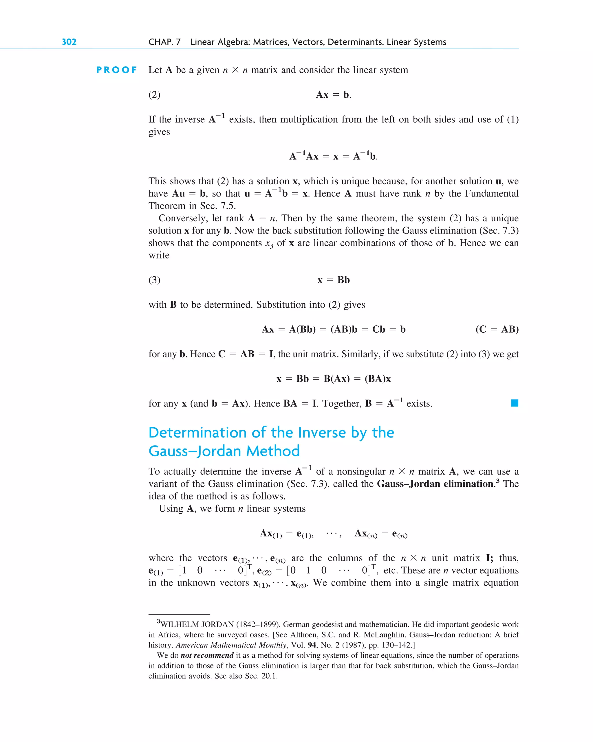 302 CHAP. 7 Linear Algebra: Matrices, Vectors, Determinants. Linear Systems
P R O O F Let A be a given matrix and consider the linear system
(2)
If the inverse exists, then multiplication from the left on both sides and use of (1)
gives
.
This shows that (2) has a solution x, which is unique because, for another solution u, we
have , so that . Hence A must have rank n by the Fundamental
Theorem in Sec. 7.5.
Conversely, let rank . Then by the same theorem, the system (2) has a unique
solution x for any b. Now the back substitution following the Gauss elimination (Sec. 7.3)
shows that the components of x are linear combinations of those of b. Hence we can
write
(3)
with B to be determined. Substitution into (2) gives
for any b. Hence , the unit matrix. Similarly, if we substitute (2) into (3) we get
for any x (and ). Hence . Together, exists.
Determination of the Inverse by the
Gauss–Jordan Method
To actually determine the inverse of a nonsingular matrix A, we can use a
variant of the Gauss elimination (Sec. 7.3), called the Gauss–Jordan elimination.3
The
idea of the method is as follows.
Using A, we form n linear systems
where the vectors are the columns of the unit matrix I; thus,
etc. These are n vector equations
in the unknown vectors . We combine them into a single matrix equation
x(1), Á , x(n)
e(1)  31 0 Á 04T
, e(2)  30 1 0 Á 04T
,
n  n
e(1), Á , e(n)
Ax(1)  e(1), Á , Ax(n)  e(n)
n  n
Aⴚ1
䊏
B  Aⴚ1
BA  I
b  Ax
x  Bb  B(Ax)  (BA)x
C  AB  I
(C  AB)
Ax  A(Bb)  (AB)b  Cb  b
x  Bb
xj
A  n
u  Aⴚ1
b  x
Au  b
Aⴚ1
Ax  x  Aⴚ1
b
Aⴚ1
Ax  b.
n  n
3
WILHELM JORDAN (1842–1899), German geodesist and mathematician. He did important geodesic work
in Africa, where he surveyed oases. [See Althoen, S.C. and R. McLaughlin, Gauss–Jordan reduction: A brief
history. American Mathematical Monthly, Vol. 94, No. 2 (1987), pp. 130–142.]
We do not recommend it as a method for solving systems of linear equations, since the number of operations
in addition to those of the Gauss elimination is larger than that for back substitution, which the Gauss–Jordan
elimination avoids. See also Sec. 20.1.
c07.qxd 10/28/10 7:30 PM Page 302
 