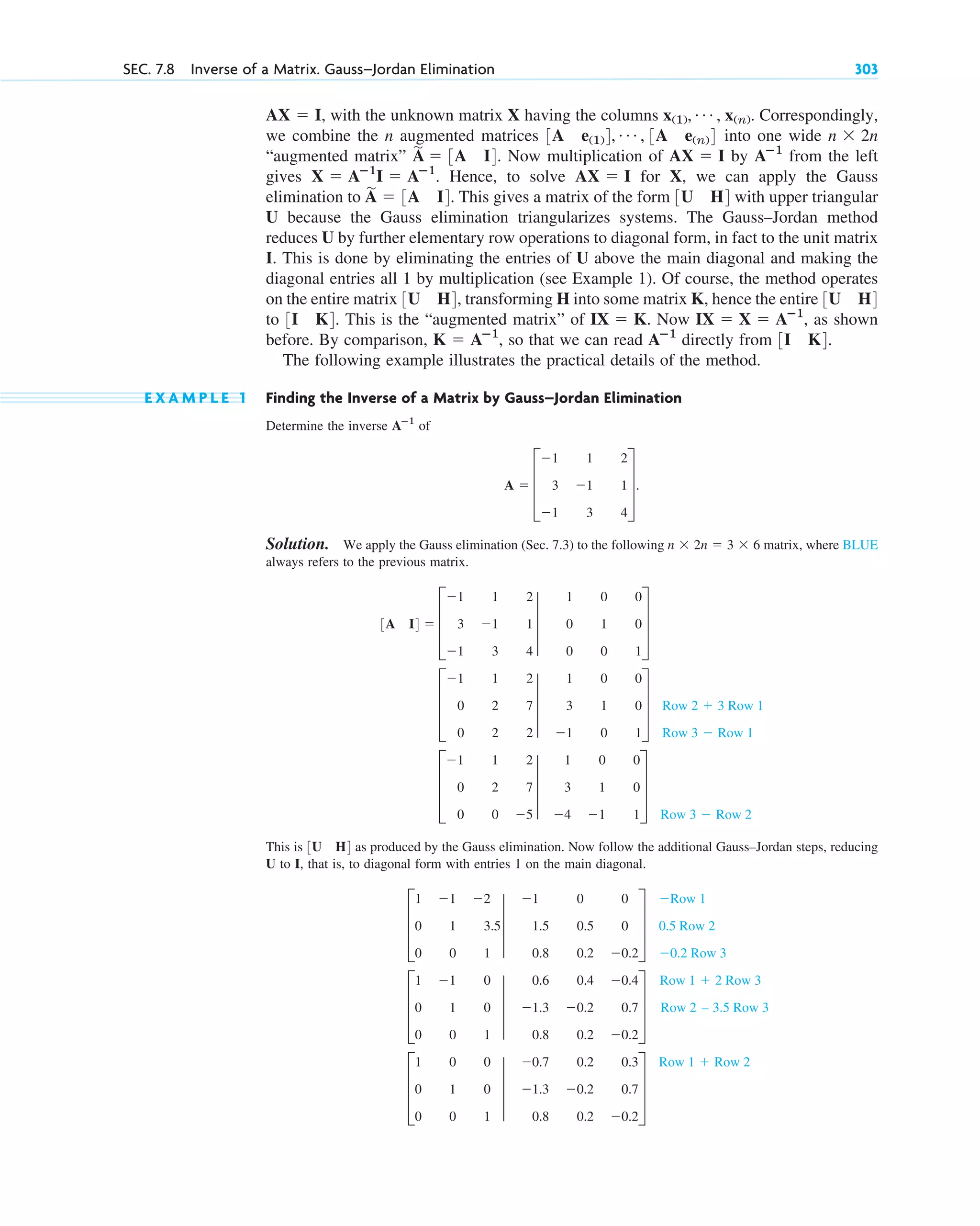 , with the unknown matrix X having the columns Correspondingly,
we combine the n augmented matrices into one wide
“augmented matrix” . Now multiplication of by from the left
gives Hence, to solve for X, we can apply the Gauss
elimination to . This gives a matrix of the form with upper triangular
U because the Gauss elimination triangularizes systems. The Gauss–Jordan method
reduces U by further elementary row operations to diagonal form, in fact to the unit matrix
I. This is done by eliminating the entries of U above the main diagonal and making the
diagonal entries all 1 by multiplication (see Example 1). Of course, the method operates
on the entire matrix , transforming H into some matrix K, hence the entire
to . This is the “augmented matrix” of . Now , as shown
before. By comparison, , so that we can read directly from .
The following example illustrates the practical details of the method.
E X A M P L E 1 Finding the Inverse of a Matrix by Gauss–Jordan Elimination
Determine the inverse of
Solution. We apply the Gauss elimination (Sec. 7.3) to the following matrix, where BLUE
always refers to the previous matrix.
This is as produced by the Gauss elimination. Now follow the additional Gauss–Jordan steps, reducing
U to I, that is, to diagonal form with entries 1 on the main diagonal.
D
1 0 0
0 1 0
0 0 1
3
0.7 0.2 0.3
1.3 0.2 0.7
0.8 0.2 0.2
T
Row 1  Row 2
D
1 1 0
0 1 0
0 0 1
3
0.6 0.4 0.4
1.3 0.2 0.7
0.8 0.2 0.2
T
Row 1  2 Row 3
Row 2 – 3.5 Row 3
D
1 1 2
0 1 3.5
0 0 1
3
1 0 0
1.5 0.5 0
0.8 0.2 0.2
T
Row 1
0.5 Row 2
0.2 Row 3
3U H4
D
1 1 2
0 2 7
0 0 5
3
1 0 0
3 1 0
4 1 1
T
Row 3  Row 2
D
1 1 2
0 2 7
0 2 2
3
1 0 0
3 1 0
1 0 1
T Row 2  3 Row 1
Row 3  Row 1
3A I4  D
1 1 2
3 1 1
1 3 4
3
1 0 0
0 1 0
0 0 1
T
n  2n  3  6
A  D
1 1 2
3 1 1
1 3 4
T.
Aⴚ1
3I K4
Aⴚ1
K  Aⴚ1
IX  X  Aⴚ1
IX  K
3I K4
3U H4
3U H4
3U H4
A
苲
 3A I4
AX  I
X  Aⴚ1
I  Aⴚ1
.
Aⴚ1
AX  I
A
苲
 3A I4
n  2n
3A e(1)4, Á , 3A e(n)4
x(1), Á , x(n).
AX  I
SEC. 7.8 Inverse of a Matrix. Gauss–Jordan Elimination 303
c07.qxd 10/28/10 7:30 PM Page 303
 