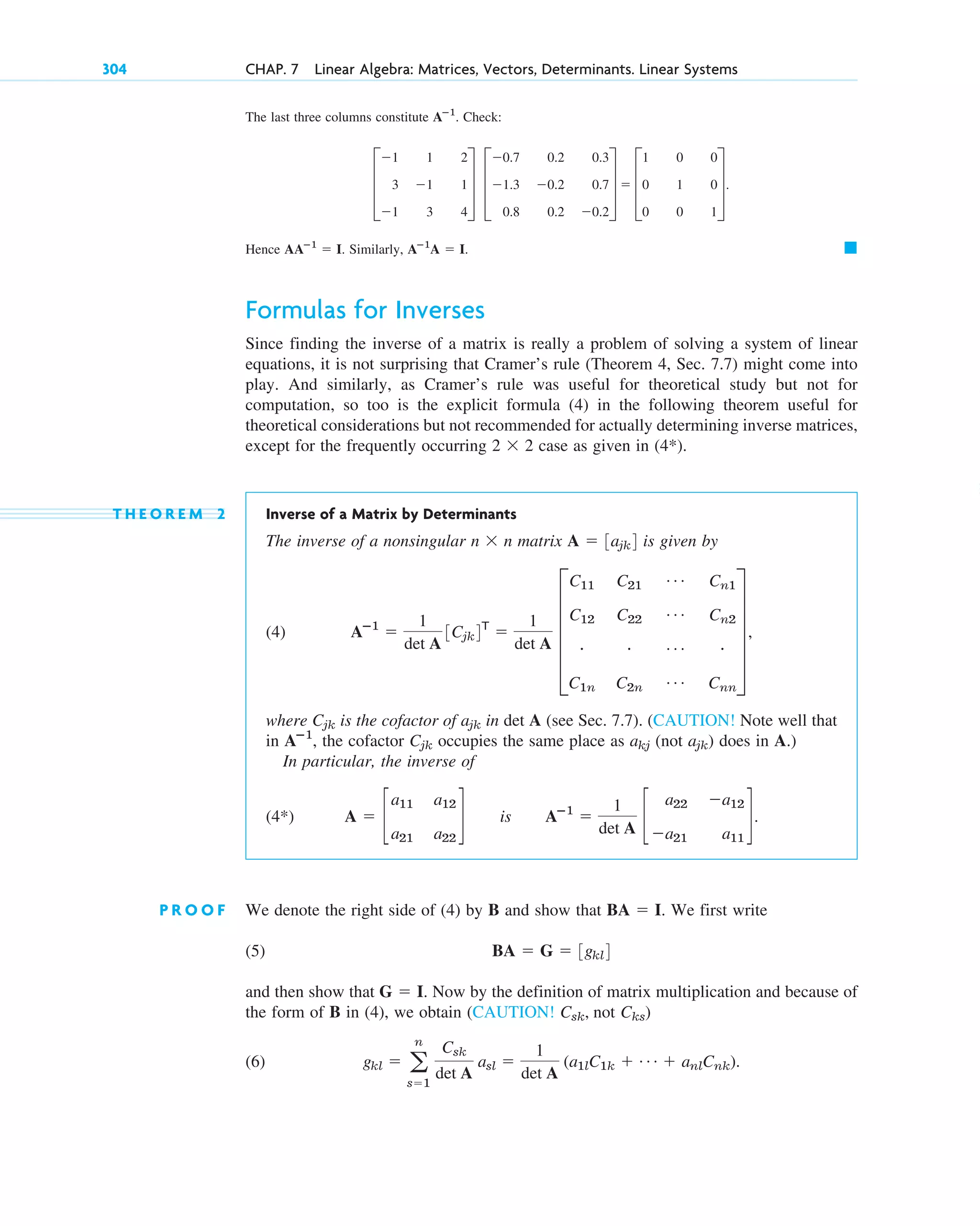 The last three columns constitute Check:
Hence Similarly,
Formulas for Inverses
Since finding the inverse of a matrix is really a problem of solving a system of linear
equations, it is not surprising that Cramer’s rule (Theorem 4, Sec. 7.7) might come into
play. And similarly, as Cramer’s rule was useful for theoretical study but not for
computation, so too is the explicit formula (4) in the following theorem useful for
theoretical considerations but not recommended for actually determining inverse matrices,
except for the frequently occurring case as given in
T H E O R E M 2 Inverse of a Matrix by Determinants
The inverse of a nonsingular matrix is given by
(4)
where is the cofactor of in det A (see Sec. 7.7). (CAUTION! Note well that
in , the cofactor occupies the same place as (not ) does in A.)
In particular, the inverse of
P R O O F We denote the right side of (4) by B and show that . We first write
(5)
and then show that . Now by the definition of matrix multiplication and because of
the form of B in (4), we obtain (CAUTION! not )
(6) gkl  a
n
s1
Csk
det A
asl 
1
det A
(a1lC1k  Á  anlCnk).
Cks
Csk,
G  I
BA  G  3gkl4
BA  I
A  c
a11 a12
a21 a22
d is Aⴚ1

1
det A
c
a22 a12
a21 a11
d.
(4*)
ajk
akj
Cjk
Aⴚ1
ajk
Cjk
Aⴚ1

1
det A
3Cjk4T

1
det A
E
C11 C21
Á Cn1
C12 C22
Á Cn2
# # Á #
C1n C2n
Á Cnn
U ,
A  3ajk4
n  n
(4*).
2  2
䊏
Aⴚ1
A  I.
AAⴚ1
 I.
D
1 1 2
3 1 1
1 3 4
T D
0.7 0.2 0.3
1.3 0.2 0.7
0.8 0.2 0.2
T  D
1 0 0
0 1 0
0 0 1
T.
Aⴚ1
.
304 CHAP. 7 Linear Algebra: Matrices, Vectors, Determinants. Linear Systems
c07.qxd 10/28/10 7:30 PM Page 304
 