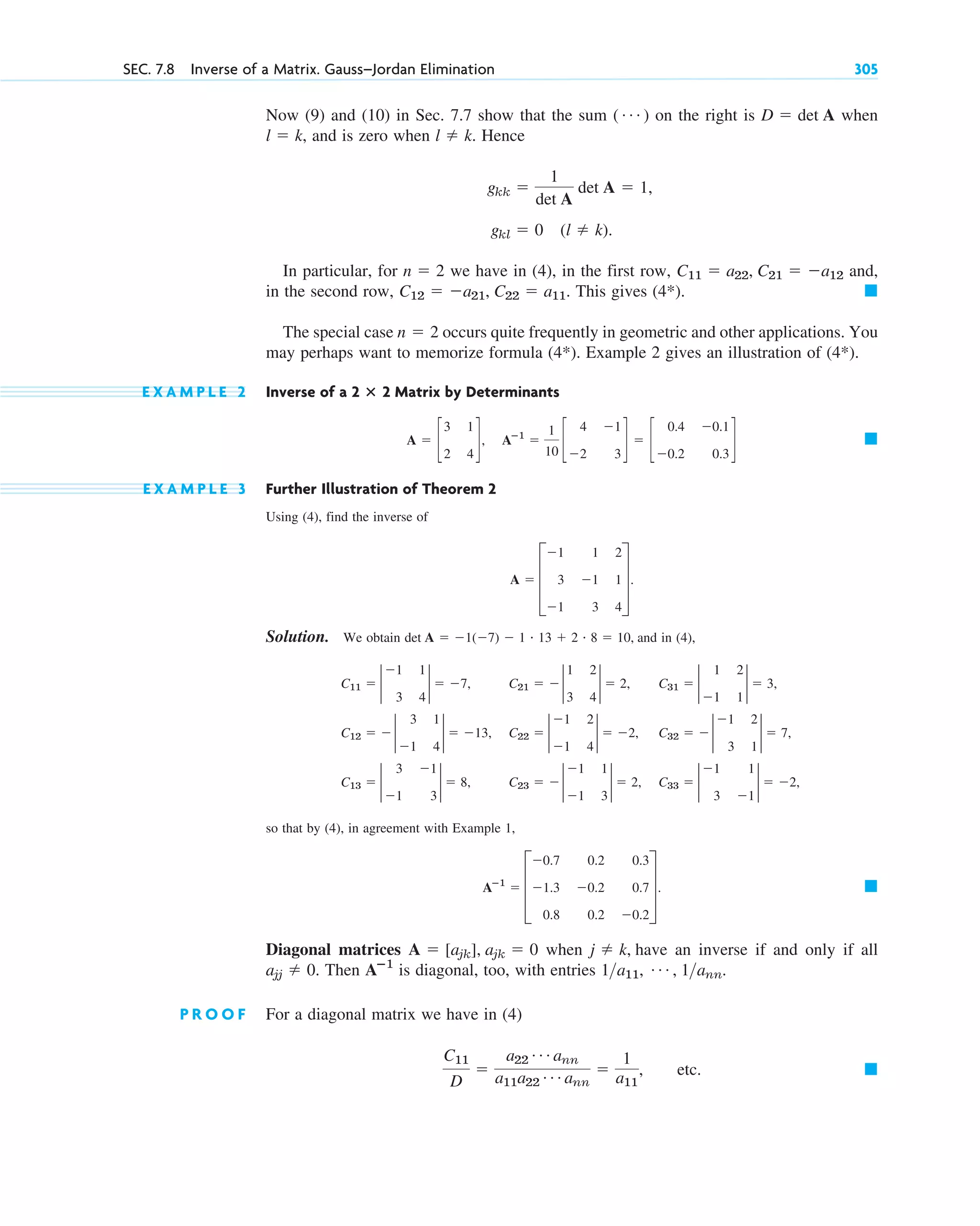 Now (9) and (10) in Sec. 7.7 show that the sum on the right is when
, and is zero when . Hence
In particular, for we have in (4), in the first row, and,
in the second row, This gives
The special case occurs quite frequently in geometric and other applications. You
may perhaps want to memorize formula (4*). Example 2 gives an illustration of (4*).
E X A M P L E 2 Inverse of a Matrix by Determinants
E X A M P L E 3 Further Illustration of Theorem 2
Using (4), find the inverse of
Solution. We obtain and in (4),
so that by (4), in agreement with Example 1,
Diagonal matrices when have an inverse if and only if all
Then is diagonal, too, with entries
P R O O F For a diagonal matrix we have in (4)
etc. 䊏
C11
D

a22
Á ann
a11a22
Á ann

1
a11
,
1a11, Á , 1ann.
Aⴚ1
ajj  0.
j  k,
A  [ajk], ajk  0
䊏
Aⴚ1
 D
0.7 0.2 0.3
1.3 0.2 0.7
0.8 0.2 0.2
T.
C13  2
3 1
1 3
2  8, C23   2
1 1
1 3
2  2, C33  2
1 1
3 1
2  2,
C12   2
3 1
1 4
2  13, C22  2
1 2
1 4
2  2, C32   2
1 2
3 1
2  7,
C11  2
1 1
3 4
2  7, C21   2
1 2
3 4
2  2, C31  2
1 2
1 1
2  3,
det A  1(7)  1 # 13  2 # 8  10,
A  D
1 1 2
3 1 1
1 3 4
T.
䊏
A  c
3 1
2 4
d, Aⴚ1

1
10
c
4 1
2 3
d  c
0.4 0.1
0.2 0.3
d
2 ⴛ 2
n  2
䊏
(4*).
C12  a21, C22  a11.
C11  a22, C21  a12
n  2
gkl  0 (l  k).
gkk 
1
det A
det A  1,
l  k
l  k
D  det A
( Á )
SEC. 7.8 Inverse of a Matrix. Gauss–Jordan Elimination 305
c07.qxd 10/28/10 7:30 PM Page 305
 