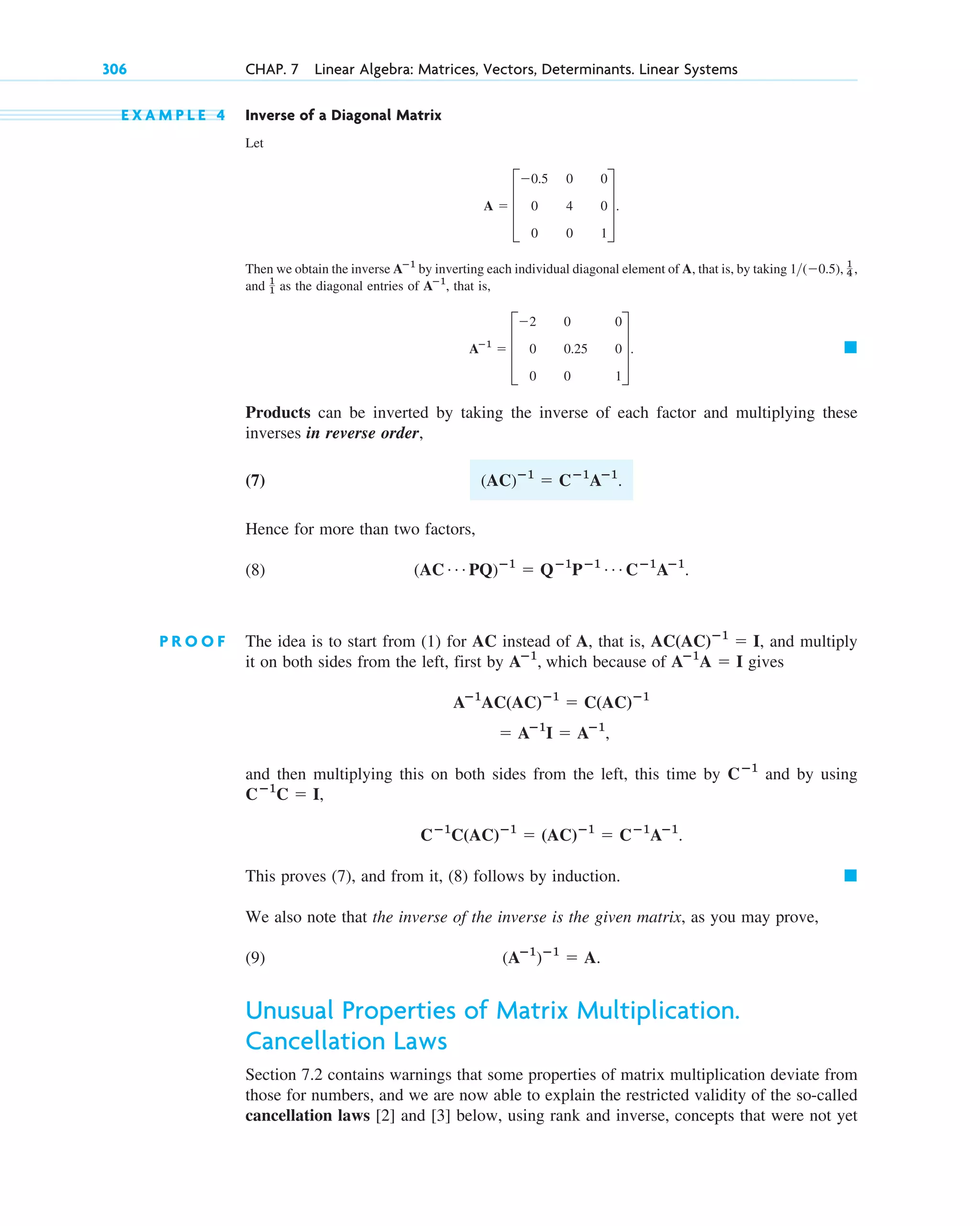 E X A M P L E 4 Inverse of a Diagonal Matrix
Let
Then we obtain the inverse by inverting each individual diagonal element of A, that is, by taking
and as the diagonal entries of , that is,
Products can be inverted by taking the inverse of each factor and multiplying these
inverses in reverse order,
(7)
Hence for more than two factors,
(8)
P R O O F The idea is to start from (1) for AC instead of A, that is, , and multiply
it on both sides from the left, first by which because of gives
and then multiplying this on both sides from the left, this time by and by using
This proves (7), and from it, (8) follows by induction.
We also note that the inverse of the inverse is the given matrix, as you may prove,
(9)
Unusual Properties of Matrix Multiplication.
Cancellation Laws
Section 7.2 contains warnings that some properties of matrix multiplication deviate from
those for numbers, and we are now able to explain the restricted validity of the so-called
cancellation laws [2] and [3] below, using rank and inverse, concepts that were not yet
(Aⴚ1
)ⴚ1
 A.
䊏
Cⴚ1
C(AC)ⴚ1
 (AC)ⴚ1
 Cⴚ1
Aⴚ1
.
Cⴚ1
C  I,
Cⴚ1
 Aⴚ1
I  Aⴚ1
,
Aⴚ1
AC(AC)ⴚ1
 C(AC)ⴚ1
Aⴚ1
A  I
Aⴚ1
,
AC(AC)ⴚ1
 I
(AC Á PQ)ⴚ1
 Qⴚ1
Pⴚ1 Á Cⴚ1
Aⴚ1
.
(AC)ⴚ1
 Cⴚ1
Aⴚ1
.
䊏
Aⴚ1
 D
2 0 0
0 0.25 0
0 0 1
T.
Aⴚ1
1
1
1(0.5), 1
4 ,
Aⴚ1
A  D
0.5 0 0
0 4 0
0 0 1
T.
306 CHAP. 7 Linear Algebra: Matrices, Vectors, Determinants. Linear Systems
c07.qxd 10/28/10 7:30 PM Page 306
 