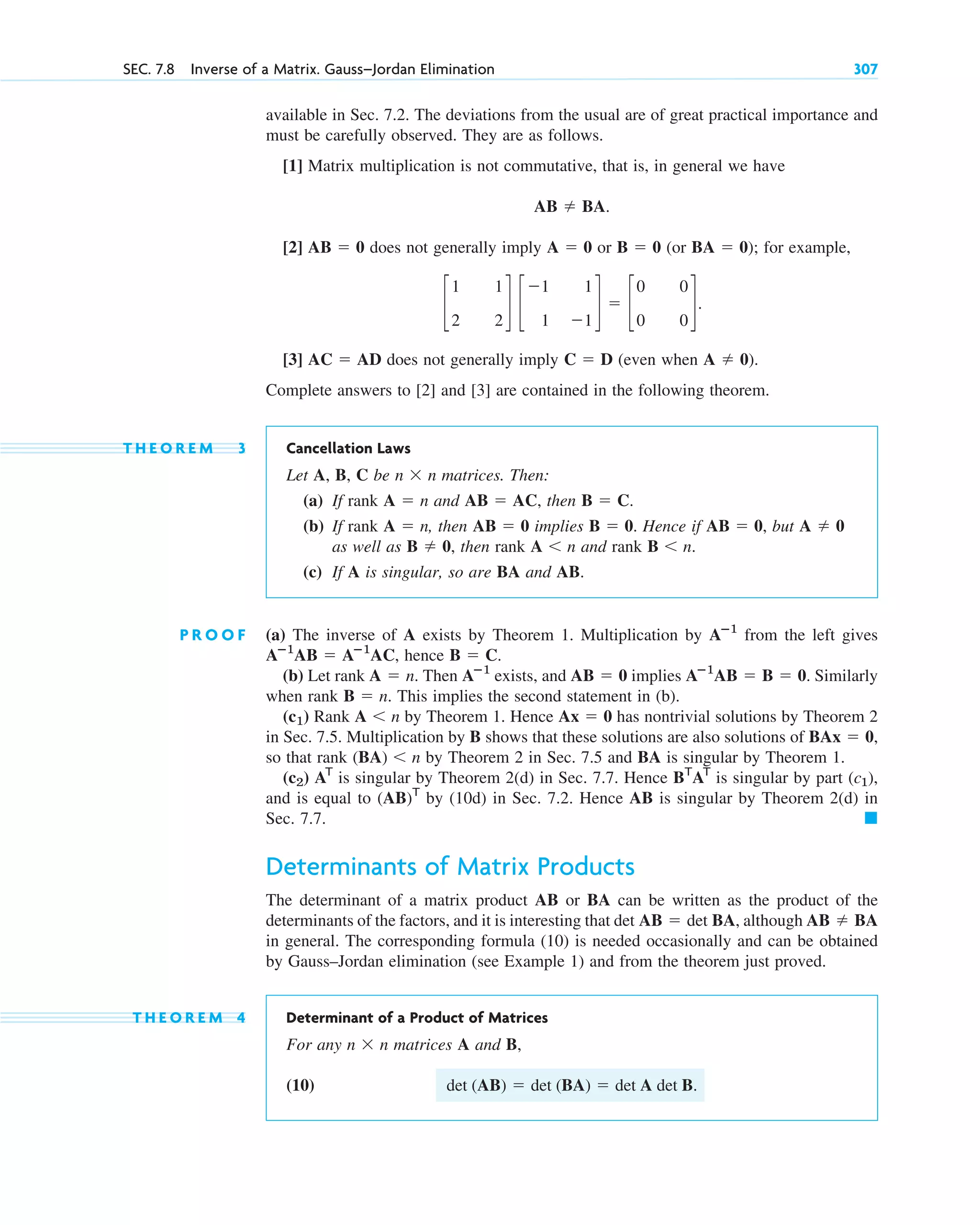 SEC. 7.8 Inverse of a Matrix. Gauss–Jordan Elimination 307
available in Sec. 7.2. The deviations from the usual are of great practical importance and
must be carefully observed. They are as follows.
[1] Matrix multiplication is not commutative, that is, in general we have
[2] does not generally imply or (or ); for example,
[3] does not generally imply (even when
Complete answers to [2] and [3] are contained in the following theorem.
T H E O R E M 3 Cancellation Laws
Let A, B, C be matrices. Then:
(a) If rank and , then
(b) If rank , then implies . Hence if , but
as well as , then rank and rank
(c) If A is singular, so are BA and AB.
P R O O F (a) The inverse of A exists by Theorem 1. Multiplication by from the left gives
, hence .
(b) Let rank . Then exists, and implies Similarly
when rank . This implies the second statement in (b).
Rank by Theorem 1. Hence has nontrivial solutions by Theorem 2
in Sec. 7.5. Multiplication by B shows that these solutions are also solutions of
so that rank by Theorem 2 in Sec. 7.5 and BA is singular by Theorem 1.
is singular by Theorem 2(d) in Sec. 7.7. Hence is singular by part ,
and is equal to by (10d) in Sec. 7.2. Hence AB is singular by Theorem 2(d) in
Sec. 7.7.
Determinants of Matrix Products
The determinant of a matrix product AB or BA can be written as the product of the
determinants of the factors, and it is interesting that , although
in general. The corresponding formula (10) is needed occasionally and can be obtained
by Gauss–Jordan elimination (see Example 1) and from the theorem just proved.
T H E O R E M 4 Determinant of a Product of Matrices
For any matrices A and B,
(10) .
det (AB)  det (BA)  det A det B
n  n
AB  BA
det AB  det BA
䊏
(AB)T
(c1)
BT
AT
AT
(c2)
(BA) n
BAx  0,
Ax  0
A n
(c1)
B  n
Aⴚ1
AB  B  0.
AB  0
Aⴚ1
A  n
B  C
Aⴚ1
AB  Aⴚ1
AC
Aⴚ1
B n.
A n
B  0
A  0
AB  0
B  0
AB  0
A  n
B  C.
AB  AC
A  n
n  n
A  0).
C  D
AC  AD
c
1 1
2 2
d c
1 1
1 1
d  c
0 0
0 0
d.
BA  0
B  0
A  0
AB  0
AB  BA.
c07.qxd 10/28/10 7:30 PM Page 307
 