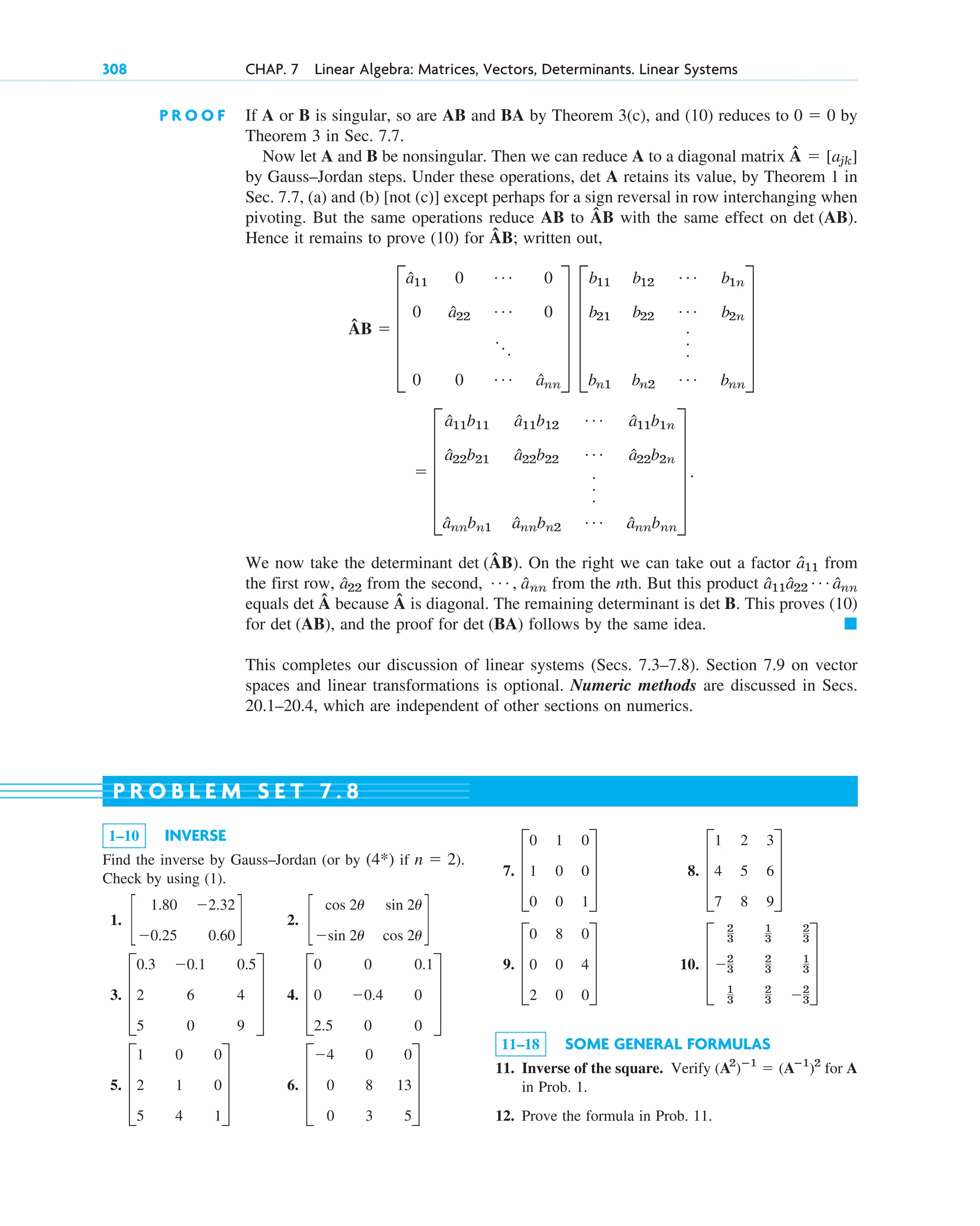 308 CHAP. 7 Linear Algebra: Matrices, Vectors, Determinants. Linear Systems
P R O O F If A or B is singular, so are AB and BA by Theorem 3(c), and (10) reduces to by
Theorem 3 in Sec. 7.7.
Now let A and B be nonsingular. Then we can reduce A to a diagonal matrix Â
by Gauss–Jordan steps. Under these operations, det A retains its value, by Theorem 1 in
Sec. 7.7, (a) and (b) [not (c)] except perhaps for a sign reversal in row interchanging when
pivoting. But the same operations reduce AB to ÂB with the same effect on .
Hence it remains to prove (10) for ÂB; written out,
Â
We now take the determinant (ÂB). On the right we can take out a factor from
the first row, from the second, from the nth. But this product
equals Â because Â is diagonal. The remaining determinant is . This proves (10)
for , and the proof for follows by the same idea.
This completes our discussion of linear systems (Secs. 7.3–7.8). Section 7.9 on vector
spaces and linear transformations is optional. Numeric methods are discussed in Secs.
20.1–20.4, which are independent of other sections on numerics.
䊏
det (BA)
det (AB)
det B
det
â11â22
Á ânn
Á , a
ˆnn
â22
â11
det
 E
â11b11 â11b12
Á â11b1n
â22b21 â22b22
Á â22b2n
.
.
.
ânnbn1 ânnbn2
Á ânnbnn
U .
B  E
â11 0 Á 0
0 â22
Á 0
...
0 0 Á ânn
U E
b11 b12
Á b1n
b21 b22
Á b2n
.
.
.
bn1 bn2
Á bnn
U
det (AB)
 [ajk]
0  0
1–10 INVERSE
Find the inverse by Gauss–Jordan (or by if ).
Check by using (1).
1. 2.
3. 4.
5. 6. D
4 0 0
0 8 13
0 3 5
T
D
1 0 0
2 1 0
5 4 1
T
D
0 0 0.1
0 0.4 0
2.5 0 0
T
D
0.3 0.1 0.5
2 6 4
5 0 9
T
c
cos 2u sin 2u
sin 2u cos 2u
d
c
1.80 2.32
0.25 0.60
d
n  2
(4*)
7. 8.
9. 10.
11–18 SOME GENERAL FORMULAS
11. Inverse of the square. Verify for A
in Prob. 1.
12. Prove the formula in Prob. 11.
(A2
)ⴚ1
 (Aⴚ1
)2
D
2
3
1
3
2
3
2
3
2
3
1
3
1
3
2
3 2
3
T
D
0 8 0
0 0 4
2 0 0
T
D
1 2 3
4 5 6
7 8 9
T
D
0 1 0
1 0 0
0 0 1
T
P R O B L E M S E T 7 . 8
c07.qxd 10/28/10 7:30 PM Page 308
 