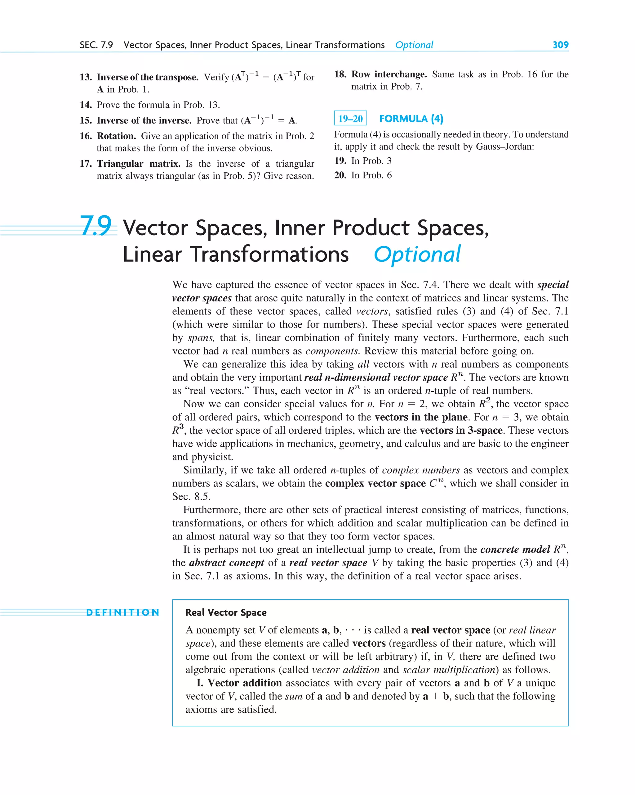 13. Inverse of the transpose. Verify for
A in Prob. 1.
14. Prove the formula in Prob. 13.
15. Inverse of the inverse. Prove that
16. Rotation. Give an application of the matrix in Prob. 2
that makes the form of the inverse obvious.
17. Triangular matrix. Is the inverse of a triangular
matrix always triangular (as in Prob. 5)? Give reason.
(Aⴚ1
)ⴚ1
 A.
(AT
)ⴚ1
 (Aⴚ1
)T
SEC. 7.9 Vector Spaces, Inner Product Spaces, Linear Transformations Optional 309
18. Row interchange. Same task as in Prob. 16 for the
matrix in Prob. 7.
19–20 FORMULA (4)
Formula (4) is occasionally needed in theory. To understand
it, apply it and check the result by Gauss–Jordan:
19. In Prob. 3
20. In Prob. 6
7.9 Vector Spaces, Inner Product Spaces,
Linear Transformations Optional
We have captured the essence of vector spaces in Sec. 7.4. There we dealt with special
vector spaces that arose quite naturally in the context of matrices and linear systems. The
elements of these vector spaces, called vectors, satisfied rules (3) and (4) of Sec. 7.1
(which were similar to those for numbers). These special vector spaces were generated
by spans, that is, linear combination of finitely many vectors. Furthermore, each such
vector had n real numbers as components. Review this material before going on.
We can generalize this idea by taking all vectors with n real numbers as components
and obtain the very important real n-dimensional vector space . The vectors are known
as “real vectors.” Thus, each vector in is an ordered n-tuple of real numbers.
Now we can consider special values for n. For , we obtain the vector space
of all ordered pairs, which correspond to the vectors in the plane. For , we obtain
the vector space of all ordered triples, which are the vectors in 3-space. These vectors
have wide applications in mechanics, geometry, and calculus and are basic to the engineer
and physicist.
Similarly, if we take all ordered n-tuples of complex numbers as vectors and complex
numbers as scalars, we obtain the complex vector space , which we shall consider in
Sec. 8.5.
Furthermore, there are other sets of practical interest consisting of matrices, functions,
transformations, or others for which addition and scalar multiplication can be defined in
an almost natural way so that they too form vector spaces.
It is perhaps not too great an intellectual jump to create, from the concrete model
the abstract concept of a real vector space V by taking the basic properties (3) and (4)
in Sec. 7.1 as axioms. In this way, the definition of a real vector space arises.
D E F I N I T I O N Real Vector Space
A nonempty set V of elements a, b, • • • is called a real vector space (or real linear
space), and these elements are called vectors (regardless of their nature, which will
come out from the context or will be left arbitrary) if, in V, there are defined two
algebraic operations (called vector addition and scalar multiplication) as follows.
I. Vector addition associates with every pair of vectors a and b of V a unique
vector of V, called the sum of a and b and denoted by a  b, such that the following
axioms are satisfied.
Rn
,
Cn
R3
,
n  3
R2
,
n  2
Rn
Rn
c07.qxd 10/28/10 7:30 PM Page 309
 