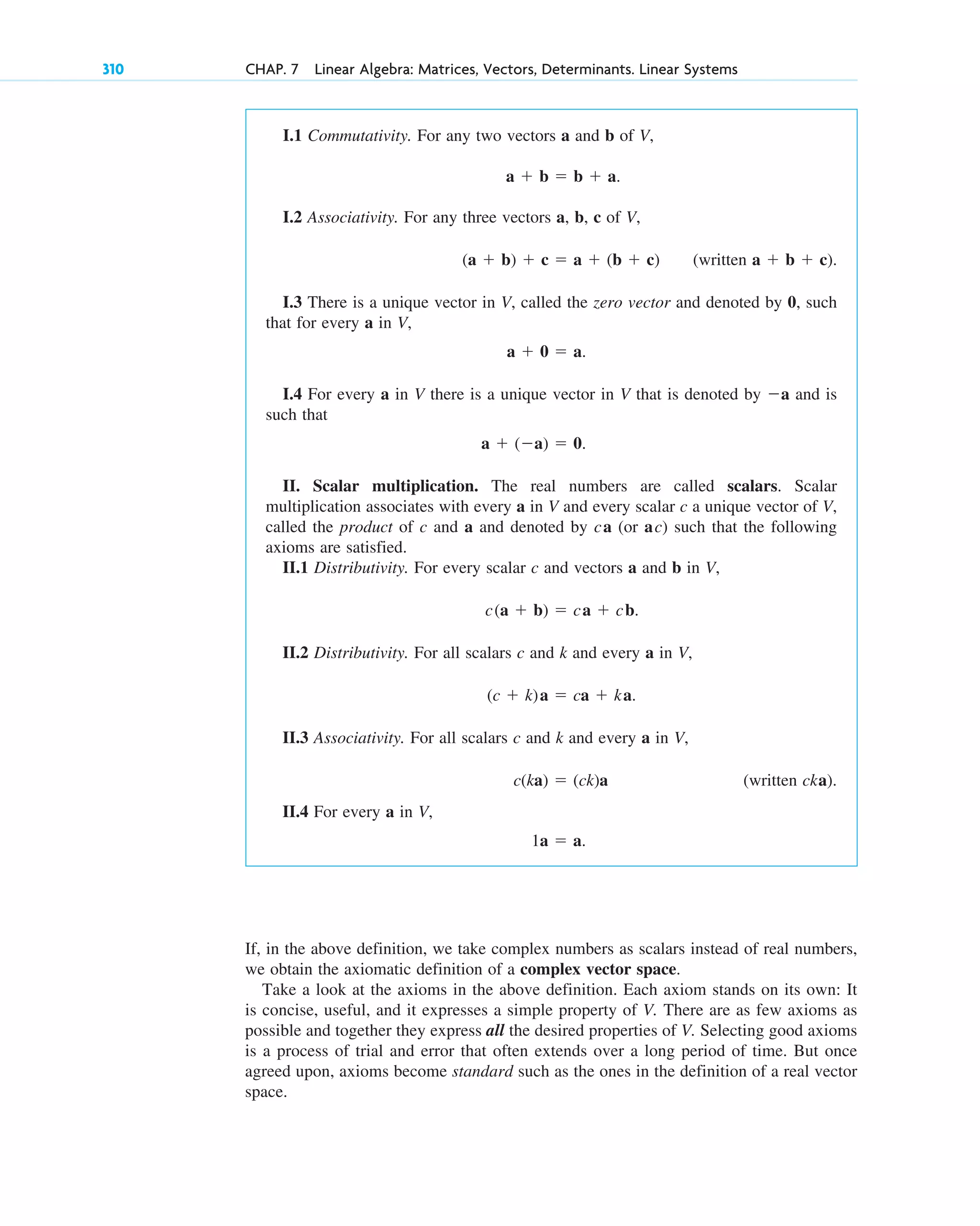 310 CHAP. 7 Linear Algebra: Matrices, Vectors, Determinants. Linear Systems
I.1 Commutativity. For any two vectors a and b of V,
a  b  b  a.
I.2 Associativity. For any three vectors a, b, c of V,
(a  b)  c  a  (b  c) (written a  b  c).
I.3 There is a unique vector in V, called the zero vector and denoted by 0, such
that for every a in V,
a  0  a.
I.4 For every a in V there is a unique vector in V that is denoted by a and is
such that
a  (a)  0.
II. Scalar multiplication. The real numbers are called scalars. Scalar
multiplication associates with every a in V and every scalar c a unique vector of V,
called the product of c and a and denoted by ca (or ac) such that the following
axioms are satisfied.
II.1 Distributivity. For every scalar c and vectors a and b in V,
c(a  b)  ca  cb.
II.2 Distributivity. For all scalars c and k and every a in V,
(c  k)a  ca  ka.
II.3 Associativity. For all scalars c and k and every a in V,
c(ka)  (ck)a (written cka).
II.4 For every a in V,
1a  a.
If, in the above definition, we take complex numbers as scalars instead of real numbers,
we obtain the axiomatic definition of a complex vector space.
Take a look at the axioms in the above definition. Each axiom stands on its own: It
is concise, useful, and it expresses a simple property of V. There are as few axioms as
possible and together they express all the desired properties of V. Selecting good axioms
is a process of trial and error that often extends over a long period of time. But once
agreed upon, axioms become standard such as the ones in the definition of a real vector
space.
c07.qxd 10/28/10 7:30 PM Page 310
 